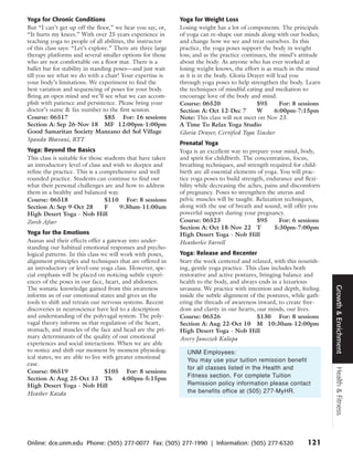Yoga for Chronic Conditions                                  Yoga for Weight Loss
But “I can’t get up off the floor,” we hear you say, or,     Losing weight has a lot of components. The principals
“It hurts my knees.” With over 25 years experience in        of yoga can re-shape our minds along with our bodies;
teaching yoga to people of all abilities, the instructor     and change how we see and treat ourselves. In this
of this class says: “Let’s explore.” There are three large   practice, the yoga poses support the body in weight
therapy platforms and several smaller options for those      loss; and as the practice continues, the mind’s attitude
who are not comfortable on a floor mat. There is a           about the body. As anyone who has ever worked at
ballet bar for stability in standing poses—and just wait     losing weight knows, the effort is as much in the mind
till you see what we do with a chair! Your expertise is      as it is in the body. Gloria Drayer will lead you
your body’s limitations. We experiment to find the           through yoga poses to help strengthen the body. Learn
best variation and sequencing of poses for your body.        the techniques of mindful eating and mediation to
Bring an open mind and we’ll see what we can accom-          encourage love of the body and mind.
plish with patience and persistence. Please bring your       Course: 06520                   $95       For: 8 sessions
doctor’s name & fax number to the first session.             Section A: Oct 12-Dec 7         W      6:00pm-7:15pm
Course: 06517                     $85 For: 16 sessions       Note: This class will not meet on Nov 23.
Section A: Sep 26-Nov 18 MF 12:00pm-1:00pm                   A Time To Relax Yoga Studio
Good Samaritan Society Manzano del Sol Village               Gloria Drayer, Certified Yoga Teacher
Spanda Bhavani, RYT
                                                             Prenatal Yoga
Yoga: Beyond the Basics                                      Yoga is an excellent way to prepare your mind, body,
This class is suitable for those students that have taken    and spirit for childbirth. The concentration, focus,
an introductory level of class and wish to deepen and        breathing techniques, and strength required for child-
refine the practice. This is a comprehensive and well        birth are all essential elements of yoga. You will prac-
rounded practice. Students can continue to find out          tice yoga poses to build strength, endurance and flexi-
what their personal challenges are and how to address        bility while decreasing the aches, pains and discomforts
them in a healthy and balanced way.                          of pregnancy. Poses to strengthen the uterus and
Course: 06518                    $110 For: 8 sessions        pelvic muscles will be taught. Relaxation techniques,
Section A: Sep 9-Oct 28          F     9:30am-11:00am        along with the use of breath and sound, will offer you
High Desert Yoga - Nob Hill                                  powerful support during your pregnancy.
Zoreh Afsar                                                  Course: 06523                   $95      For: 6 sessions
                                                             Section A: Oct 18-Nov 22 T             5:30pm-7:00pm
Yoga for the Emotions                                        High Desert Yoga - Nob Hill
Asanas and their effects offer a gateway into under-         Heatherlee Farrell
standing our habitual emotional responses and psycho-
logical patterns. In this class we will work with poses,     Yoga: Release and Recenter
alignment principles and techniques that are offered in      Start the week centered and relaxed, with this nourish-
an introductory or level-one yoga class. However, spe-       ing, gentle yoga practice. This class includes both
cial emphasis will be placed on noticing subtle experi-      restorative and active postures, bringing balance and
ences of the poses in our face, heart, and abdomen.          health to the body, and always ends in a luxurious




                                                                                                                         Growth & Enrichment
The somatic knowledge gained from this awareness             savasana. We practice with intention and depth, feeling
informs us of our emotional states and gives us the          inside the subtle alignment of the postures, while gath-
tools to shift and retrain our nervous systems. Recent       ering the threads of awareness inward, to create free-
discoveries in neuroscience have led to a description        dom and clarity in our hearts, our minds, our lives.
and understanding of the polyvagal system. The poly-         Course: 06526                  $130 For: 8 sessions
vagal theory informs us that regulation of the heart,        Section A: Aug 22-Oct 10 M 10:30am-12:00pm
stomach, and muscles of the face and head are the pri-       High Desert Yoga - Nob Hill
mary determinants of the quality of our emotional            Avery Janeczek Kalapa
experiences and social interactions. When we are able
to notice and shift our moment by moment physiolog-             UNM Employees:
ical states, we are able to live with greater emotional
                                                                You may use your tuition remission benefit
ease.
                                                                for all classes listed in the Health and
                                                                                                                         Health & Fitness



Course: 06519                    $105 For: 8 sessions
                                                                Fitness section. For complete Tuition
Section A: Aug 25-Oct 13 Th             4:00pm-5:15pm
High Desert Yoga - Nob Hill                                     Remission policy information please contact
Heather Kazda                                                   the benefits office at (505) 277-MyHR.




Online: dce.unm.edu Phone: (505) 277-0077 Fax: (505) 277-1990 | Information: (505) 277-6320                     121
 