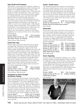 Yoga, Breath and Pranayama                                  Zumba® Aerobic Dance
                      The breath is an amazing tool to facilitate wellness on     The Zumba® Program fuses hypnotic Latin rhythms
                      all levels of our being: physical, mental, emotional and    and easy to follow moves to create a one-of-a-kind fit-
                      spiritual. Or as Ralph Waldo Emerson put it, “The           ness program that will help you to tone and sculpt
                      breath is a cordial of incredible virtue.” We’ll open and   your body while reducing body fat and developing
                      prepare the body and mind with a short series of gen-       muscle tone. Routines will feature interval training ses-
                      tle flowing yoga poses. We’ll then proceed to support-      sions where fast and slow rhythms and resistance train-
                      ed reclining restorative poses and work with both           ing are combined to create a dynamic workout experi-
                      Breath Awareness and then yogic Pranayama.                  ence. Bring a towel. Please show up on time so as not
                      Pranayama is one of the most beneficial practices of        to disrupt ongoing classes.
                      Yoga. This practice works with the breath in somewhat       Course: 10682                 $110 For: 10 sessions
                      exaggerated depth and rhythms, in the hopes that            Section A: Aug 24-Oct 26 W            7:15pm-8:15pm
                      when we return to our normal breath, it will naturally      Rosales Karate & Kickboxing Academy
                      be deeper, slower and smoother. These qualities of the      Cheri Rosales
                      breath help to lower blood pressure, reduce heart rate
                      and take us to a level of the nervous system that           Salsaerobics
                      induces calm and steadiness. Experience with Yoga is        If you enjoy Latin music, this is the exercise class for
                      helpful but not necessary, if there are no serious physi-   you! Lose weight and get in shape as you exercise to
                      cal limitations.                                            the Latin beat. Learn basic Latin dance steps such as
                      Course: 06527                    $75      For: 8 sessions   salsa, cumbia, cha cha, mambo, merengue, and more.
                      Section A: Sep 25-Nov 13 Su 8:45am-10:15am                  This class will start at a beginning level, gradually
                      New Heart Center for Wellness                               increasing to a higher fitness level. Come and enjoy
                      Patsy Gaetano, Yoga Instructor                              aerobics -Latin style! Wear comfortable clothing and
                                                                                  good aerobic shoes.
                      Gentle Chair Yoga                                           Course: 10684                    $95 For: 16 sessions
                      Practice Yoga in a manner that is slow paced, gentle        Section A: Aug 22-Oct 12 MW 5:30pm-6:30pm
                      and supported. All postures will be practiced either        Section B: Aug 23-Oct 13 TTh 5:30pm-6:30pm
                      seated in a chair or using the support of the chair         Section C: Oct 17-Dec 7          MW 5:30pm-6:30pm
                      while standing. Modifications and alternative poses will    Section D: Oct 18-Dec 8          TTh 5:30pm-6:30pm
                      be offered as needed. Students will be encouraged to        Baila! Baila! Dance Studio
                      respect the limits of their bodies, while exploring indi-
                                                                                  Baila Baila Staff
                      vidual means of expansion within those limits. The use
                      of Yoga props such as blankets, bolsters and straps will    Tennis: Beginning
                      further support us in the deeply relaxing Restorative       Learn to execute the forehand, backhand, serve, volley,
                      Yoga poses. Students will be encouraged to create a         overhead and lob. Sound techniques of these shots will
                      short personal Chair Yoga Routine to serve their indi-      be emphasized. Time will be devoted to players having
                      vidual needs and that could be practiced at home.           a great understanding of tennis rules and method of
                      Please come to class with a fairly empty stomach and        scoring. Match play will also be instituted to develop
                      wear loose comfortable clothing.                            these skills in a real setting. Note: Students need to
Growth & Enrichment




                      Course: 06528                   $95      For: 6 sessions    bring two cans of pressurized new balls, Dunlop tennis
                      Section A: Oct 1-Nov 5          Sa     1:45pm-3:15pm        balls preferred. Meet by Tennis courts by student
                      New Heart Center for Wellness                               Services.
                      Patsy Gaetano, Yoga Instructor                              Course: 10688                    $90      For: 8 sessions
                                                                                  Section A: Sep 24-Nov 12 Sa 8:00am-10:00am
                      Introduction to Senior Strength
                                                                                  UNM Main Campus
                      and Balance Training
                                                                                  Scott Leonard
                      Enjoy a casual yet focused workout. Learn the impor-
                      tance of maintaining muscle mass to age gracefully and
                      remain independent. This class is designed for those
                      new or returning to exercise. Practice simple routines
                      for your major muscle groups. Discover adjustments to
Health & Fitness




                      have a pain-free workout. The instructor is certified as
                      a Personal Trainer and Group Fitness Instructor by the
                      American Council on Exercise. She has experience
                      training people with chronic conditions. Please bring
                      your doctor’s name and fax number to the first class.
                      Course: 06531                 $125 For: 16 sessions
                      Section A: Sep 27-Nov 17 TTh 10:30am-11:30am
                      Good Samaritan Society Manzano del Sol Village
                      Anne Schroeder

                      122        Online: dce.unm.edu Phone: (505) 277-0077 Fax: (505) 277-1990 | Information: (505) 277-6320
 