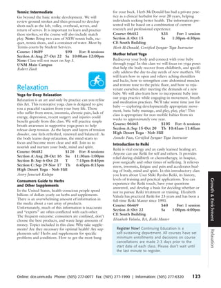 Tennis: Intermediate                                        for your buck. Herb McDonald has had a private prac-
Go beyond the basic stroke development. We will             tice as a clinical herbalist for over 20 years, helping
review ground strokes and then proceed to develop           individuals seeking better health. The information pre-
shots such as the lob, volley, overhead, serves, and        sented will be based on a combination of current
return of serves. It is important to learn and practice     research and professional experience.
these strokes, so the course will also include match        Course: 06452                     $35       For: 1 session
play. Note: Bring two cans of NEW tennis balls, rac-        Section A: Oct 15                 Sa     1:30pm-4:30pm
quet, tennis shoes, and a container of water. Meet by       CE South Building
Tennis courts by Student Services.                          Herb McDonald, Certified Iyengar Yoga Instructor
Course: 10689                   $90      For: 8 sessions
                                                            Mother Infant Yoga
Section A: Aug 27-Oct 22 Sa 10:00am-12:00pm
Note: Class will not meet on Sep 3.                         Rediscover your body and connect with your baby
UNM Main Campus                                             through yoga! In this class we will focus on yoga poses
Robert Ziock                                                that help the body recover from childbirth, and specifi-
                                                            cally address the day-to-day needs of new mothers. We
                                                            will learn how to open and relieve aching shoulders
                                                            and backs, how to strengthen core abdominal muscles
                                                            and restore tone to the pelvic floor, and how to reju-
Relaxation                                                  venate ourselves after meeting the demands of a new
Yoga for Deep Relaxation                                    baby. We will also learn how to incorporate baby into
                                                            our yoga practice while engaging in movement, breath
Relaxation is an art and only by practice can you refine
                                                            and meditation practices. We’ll take some time just for
this Art. This restorative yoga class is designed to give
                                                            baby — exploring developmentally appropriate move-
you a peaceful vacation from your busy life. Those
                                                            ment, basic baby massage, and play, play, play! This
who suffer from stress, insomnia, chronic pain, lack of
                                                            class is appropriate for non-mobile babies from six
energy, depression, recent surgery and injuries could
                                                            weeks to approximately one year.
benefit greatly from this class. We will practice simple
breath awareness in supportive yoga poses to help           Course: 06465                  $105 For: 6 sessions
release deep tension. As the layers and layers of tension   Section A: Sep 15-Oct 20 Th 10:45am-11:45am
dissolve, one feels refreshed, renewed and balanced. As     High Desert Yoga - Nob Hill
the body learns deep relaxation, the mind starts to         Anneke Faas, Certified Iyengar Yoga Instructor
focus and become more clear and still. Join us to           Introduction to Reiki
nourish and nurture your body, mind and spirit.
                                                            Reiki is vital energy and an easily learned healing art.
Course: 06482                    $120 For: 8 sessions
                                                            Anyone can use Reiki for self and others. It provides
Section A: Aug 28-Oct 16 Su 11:30am-1:00pm                  relief during childbirth or chemotherapy, in hospice,
Section B: Sep 6-Oct 25          T      7:15pm-8:45pm       post-surgically and other times of suffering. It relieves
Section C: Sep 29-Nov 17 Th             6:45pm-8:15pm       stress, insomnia, fatigue and pain and accelerates heal-
High Desert Yoga - Nob Hill                                 ing of body, mind and spirit. In this introductory class
Avery Janeczek Kalapa                                       you learn about Usui Shiki Ryoho Reiki, its history,
                                                            levels of training and practical applications. You can




                                                                                                                         Growth & Enrichment
Consumers Guide to Herbs
                                                            experience the Reiki touch, have your questions
and Other Supplements
                                                            answered, and develop a basis for deciding whether or
In the United States, health-conscious people spend         not to pursue Reiki treatment or training. Elizabeth
billions of dollars yearly on herbs and supplements.        Valsala has practiced Reiki for 23 years and has been a
There is an overwhelming amount of information in           full-time Reiki Master since 1991.
the media about a vast array of products.
                                                            Course: 06469                    $40       For: 1 session
Unfortunately, much of this information is inaccurate
                                                            Section A: Oct 22                Sa     1:00pm-4:00pm
and “experts” are often conflicted with each other.
                                                            CE South Building
The frequent outcome: consumers are confused, don’t
choose the best products, and waste large amounts of        Elizabeth Valsala, BA, Reiki Master
money. Topics included in this class: Why take supple-
ments? Are they necessary for optimal health? Are sup-        Register Now! Continuing Education is a
                                                                                                                         Relaxation




plements safe? Herbs and supplements for specific             self-sustaining department. All courses have set
problems and conditions. How to get the most bang             minimum enrollments and decisions on course
                                                              cancellations are made 2-3 days prior to the
                                                              start date of each class. Please don’t wait until
                                                              the last minute to register.




Online: dce.unm.edu Phone: (505) 277-0077 Fax: (505) 277-1990 | Information: (505) 277-6320                     123
 