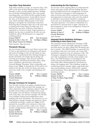 Yoga Nidra: Deep Relaxation                                  Understanding the Pain Experience
                      Yoga Nidra translates as yogic, or conscious sleep. This     An overview of the ongoing efforts to understand the
                      refers to the state of deep relaxation that is achieved      nature and causes of pain and the findings that have
                      through a variety of yogic guided practices. Settling        practical implications for the management of Chronic
                      into a relaxing reclining position, after a few gentle       Pain. Innovative techniques in self-management of
                      stretching poses, you will be led thru guided medita-        types of chronic pain will be examined as well as prac-
                      tions and breathing practices. Lying still for most of       tical approaches to determine when and why medical
                      the class, we’ll also practice rotation of body aware-       or alternative interventions should be considered.
                      ness, which stimulates different parts of the brain,         Come join us in developing a better understanding of
                      helping to strengthen the mind-body connection.              “the pain experience” as it relates to individuals on a
                      Practicing these techniques takes one to the same state      personal level, and learn how to apply a hierarchy of
                      as experienced in deep sleep, the delta state. It is         pain symptoms to assist in the management of pain for
                      believed that one hour of effective Yoga Nidra is            you or a loved one.
                      equivalent to 3-4 hours of sleep. Yoga experience is         Course: 06491                   $55       For: 1 session
                      helpful, but the class is suitable for all who can com-      Section A: Sep 17               Sa 9:00am-12:00pm
                      fortably lie still for 30-40 minutes in a supported          Crystal Mountain
                      reclining position.                                          Issac Fontaine
                      Course: 06479                    $95       For: 8 sessions
                      Section A: Oct 1-Nov 19          Sa 12:30pm-2:00pm           Integrated Amrita Meditation Technique—
                      New Heart Center for Wellness                                Connecting to Inner Peace & Joy
                      Patsy Gaetano, Yoga Instructor                               The Integrated Amrita Meditation Technique (IAM
                                                                                   Technique) is a short and simple approach to medita-
                      Therapeutic Massage                                          tion that anyone can learn, taking only 20 minutes per
                      Are you stressed-out, tired or sore? Know anyone who         day to practice. The IAM Technique is a powerful way
                      is? Join us and experience the therapeutic and nurtur-       to reconnect with one’s real center, one’s inner Self,
                      ing touch of massage in this one day hands-on class.         and thereby experience true joy and peace in life. The
                      Learn to give a professional style relaxing massage to       Technique is designed to bring about integration in
                      friends and family. Get insider tips for giving and          one’s life-an integration of body, mind, intellect and
                      receiving great massages. Have all your questions            heart. The IAM Technique was developed by the
                      about massage and bodywork benefits, styles, equip-          world-renowned humanitarian and spiritual leader
                      ment, techniques, jobs and more answered by                  from India, Mata Amritanandamayi, also known as
                      Licensed Massage Therapists. Dress comfortably and           Amma, the hugging saint. This workshop, taught by
                      bring a towel. Note: A materials fee of $15 will be col-     certified instructors, includes simple, yoga-based relax-
                      lected on the first day of class for sheets, oil/cream,      ation and breathing exercises, followed by a guided
                      and a face cradle cover. Couples and individuals wel-        seated meditation. Dress appropriately for doing light
                      come.                                                        stretching exercises.
                      Course: 06489                    $70       For: 1 session    Course: 06492                    $55      For: 1 session
                      Section A: Oct 8                 Sa     9:00am-4:00pm        Section A: Oct 8                 Sa     1:00pm-4:00pm
                      Crystal Mountain                                             A Time To Relax Yoga Studio
Growth & Enrichment




                      David Fletcher                                               Rain Swanick
                      Massage Techniques for Caregivers
                      Give the gift of touch to an aging or disabled parent,
                      relative, or friend. Did you know that massage can
                      relieve depression, reduce agitation, improve sleep and
                      partially restore balance and mobility? Join us and
                      learn simple, safe and effective techniques for giving
                      neck, head, back, arm and foot massages. We will also
                      cover standard cautions and considerations when
                      working with more frail bodies. The instructor is a cer-
                      tified geriatric massage therapist and instructor. Dress
Relaxation




                      comfortably and bring a small towel. Note: A $15
                      materials fee is payable to the instructor at first class
                      for sheets, oil/cream and face cradle cover. Tuition
                      includes complementary admission for your loved one.
                      Course: 06490                   $55       For: 1 session
                      Section A: Oct 22               Sa 9:00am-12:00pm
                      Crystal Mountain
                      David Fletcher


                      124        Online: dce.unm.edu Phone: (505) 277-0077 Fax: (505) 277-1990 | Information: (505) 277-6320
 