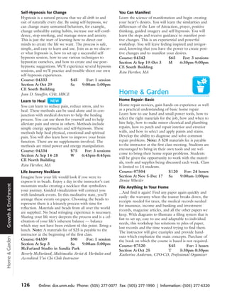 Self-Hypnosis for Change                                    You Can Manifest
                      Hypnosis is a natural process that we all drift in and      Learn the science of manifestation and begin creating
                      out of naturally every day. By using self-hypnosis, we      your heart’s desires. You will learn the similarities and
                      can change many unwanted behaviors, for example,            differences of the Law of Attraction, prayer, positive
                      change unhealthy eating habits, increase our self-confi-    thinking, guided imagery and self-hypnosis. You will
                      dence, stop smoking, and manage stress and anxiety.         learn the steps and receive guidance to manifest posi-
                      This is just the start of learning how to direct our        tive changes. This is an experiential and powerful
                      minds to create the life we want. The process is safe,      workshop. You will leave feeling inspired and invigor-
                      simple, and easy to learn and use. Join us as we discov-    ated, knowing that you have the power to create posi-
                      er what hypnosis is, how to set up a successful self-       tive changes and to manifest your desires.
                      hypnosis session, how to use various techniques to          Course: 04342                   $65      For: 3 sessions
                      hypnotize ourselves, and how to create and use post-        Section A: Sep 19-Oct 3         M      6:30pm-9:00pm
                      hypnotic suggestions. We’ll experience several hypnosis     CE South Building
                      sessions, and we’ll practice and trouble-shoot our own      Rita Herther, MA
                      self-hypnosis experiences.
                      Course: 04333                    $45      For: 1 session
                      Section A: Oct 29                Sa    9:00am-1:00pm
                      CE South Building
                      Jean D. Stouffer, CHt, HBCE                                 Home & Garden
                      Learn to Heal                                               Home Repair: Basic
                      You can learn to reduce pain, reduce stress, and to         Home repair novices, gain hands-on experience as well
                      heal. These methods can be used alone and in con-           as a practical understanding of basic home repair.
                      junction with medical doctors to help the healing           Learn how to use hand and small power tools, how to
                      process. You can use them for yourself and to help          select the right materials for the job, how and when to
                      alleviate pain and stress in others. Methods include        hire help, how to make minor electrical and plumbing
                      simple energy approaches and self-hypnosis. These           repairs, how to patch and repair interior and exterior
                      methods help heal physical, emotional and spiritual         walls, and how to select and apply paints and stains.
                      pain. You will also learn how to improve your brain         Develop the ability to diagnose and solve common
                      function. There are no supplements involved. The            repair problems. Note: A $20 materials fee is payable
                      methods are mind power and energy manipulation.             to the instructor at the first class meeting. Students are
                      Course: 04334                   $75      For: 3 sessions    encouraged to bring in their own tools and are wel-
                                                                                  come to bring their home repair problems. Students
                      Section A: Sep 14-28            W      6:45pm-8:45pm
                                                                                  will be given the opportunity to work with the materi-
                      CE North Building
                                                                                  als, tools and supplies being discussed each week. Class
                      Rita Herther, MA                                            is limited to 14 students.
                      Life Journey Necklace                                       Course: 07504                     $120     For: 24 hours
                      Imagine how your life would look if you were to             Section A: Nov 5-Dec 17           Sa    9:00am-1:00pm
                      express it in beads. Enjoy a day in the instructor’s east   Denise Wheeler
Growth & Enrichment




                      mountain studio creating a necklace that symbolizes         File Anything In Your Home
                      your journey. Guided visualization will connect you
                                                                                  ...And find it again! Find any paper again quickly and
                      with landmark events. In this meditative state, you’ll
                                                                                  easily: the warranty when the toaster breaks down, the
                      arrange these events on paper. Choosing the beads to
                                                                                  receipts needed for taxes, the medical records needed
                      represent them is a leisurely process with time for
                                                                                  for insurance, income and banking and investment
                      reflection. Materials and beads from all over the world
                                                                                  records, magazine articles, and all the other papers we
                      are supplied. No bead stringing experience is necessary.
                                                                                  keep. With diagrams to illustrate a filing system that is
                      Sharing your life story deepens the process and is a cel-
                                                                                  fast to set up, easy to use and adaptable to individual
                      ebration of your life’s inherent balance — balance
                                                                                  needs, this workshop has solutions to piles of paper,
                      which may not have been evident til this point. Bring a
                                                                                  lost records and the time wasted trying to find them.
                      lunch. Note: A materials fee of $25 is payable to the
                                                                                  The instructor will give examples and provide hand-
                      instructor at the beginning of the first class.
                                                                                  outs which emphasize the main concepts. Purchase of
Home & Garden




                      Course: 04339                   $90       For: 1 session    the book on which the course is based is not required.
                      Section A: Sep 3                Sa     9:00am-5:00pm        Course: 07520                   $45        For: 1 hours
                      McFarland Studio in Sandia Park
                                                                                  Section A: Oct 25               T      5:30pm-8:30pm
                      Beverly McFarland, Multimedia Artist & Herbalist and        Katherine Anderson, CPO-CD, Professional Organizer
                      Accredited T’ai Chi Chih Instructor




                      126        Online: dce.unm.edu Phone: (505) 277-0077 Fax: (505) 277-1990 | Information: (505) 277-6320
 