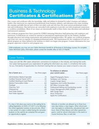 Business & Technology
Our courses and certificates offer the knowledge, skills and abilities in demand by today’s business and industry
leaders. Our instructors are experienced professionals from business, industry, and education who enjoy teaching
the concepts and skills that are part of their own daily work and who have the most current professional creden-
tials and certifications. Our instructors are networked with employers to provide you with exceptional connections




                                                                                                                                                                    Career Training
to workforce possibilities. Most of our classes are intentionally small to foster better class discussion and individual-
ized instructor assistance.
Our certificate programs have been created by UNM Continuing Education Staff partnering with employers and
instructors. Certifications are created by national or international organizations that set the industry standard
through education and testing requirements and authorized training providers. We update our certificate programs
and create new ones in response to changing professional needs. The requirements for the completion of your cer-
tificate program are those defined in the semester in which you began your program. Contact information for your
program supervisor is listed in each program area.

 UNM employees, you may use your Tuition Remission benefit for all Business & Technology courses. For complete
 Tuition Remission policy information, please contact the benefits office at 505-277-MyHR.



  Career Training
  Enjoy your job! We offer career advisement, connections to employers in the industry, and training that works.
  Our career training exceeds your expectations for getting the information you need, in a timeframe that works
  for you. Find plenty of opportunities for short-term training that can improve your career or launch a new one.

                                                                                      To enhance or advance
  For a Career as a …                                    See these pages              your current career…                               See these pages

  Administrative Medical Specialist . . . . . . . . . . . . . .19                     Digital Photography Basics . . . . . . . . . . . . . . . . . . . .32
  Certified Personal Trainer (CPT) . . . . . . . . . . . . . . . .20                  Facilitation and Training . . . . . . . . . . . . . . . . . . . . . . .14
  Certified Wedding & Event Planner . . . . . . . . . . . . .14                       Graphic Design Basics . . . . . . . . . . . . . . . . . . . . . . . .29
  Medical Transcription Editor . . . . . . . . . . . . . . . . . . .64                Negotiation and Conflict Resolution . . . . . . . . . . . . .24
  Paralegal . . . . . . . . . . . . . . . . . . . . . . . . . . . . . . . . . . .18   MS Office Computer Skills . . . . . . . . . . . . . . . . . . . .26
  Pharmacy Tech . . . . . . . . . . . . . . . . . . . . . . . . . . . . .64           Professional Writing and Grantwriting courses . . . .69
  Phlebotomist . . . . . . . . . . . . . . . . . . . . . . . . . . . . . .20          Project Management (PMP, CAPM) . . . . . . . . . . . . .13
  Real Estate Broker . . . . . . . . . . . . . . . . . . . . . . . . . . .18          Web Design Basics . . . . . . . . . . . . . . . . . . . . . . . . . .30
  Real Estate Appraiser . . . . . . . . . . . . . . . . . . . . . . . . .18           Music Production . . . . . . . . . . . . . . . . . . . . . . . . . . . .33
                                                                                      Apple Pro Certifications . . . . . . . . . . . . . . . . . . . . . . .34




 If a class is full, place your name on the waiting list by                             Refunds or transfers are allowed up to three busi-
 calling Registration at (505) 277-0077 or by following                                 ness days before a class begins. Other refund poli-
 the online registration process at dce.unm.edu. When                                   cies may apply to conferences, educational trips and
 a new section of a class is added during the semester,                                 tours, Story of New Mexico and other special pro-
 students on the wait list are contacted first and given                                grams. Look for refund information in the event or
 an opportunity to register.                                                            course brochure, flyer, or web text.




Registration | Online: dce.unm.edu Phone: (505) 277-0077 Fax: (505) 277-1990                                                                                   11
 