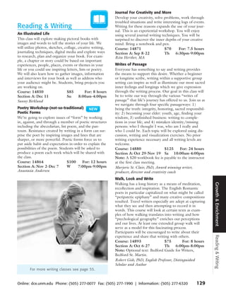 Journal For Creativity and More
                                                            Develop your creativity, solve problems, work through
                                                            troubled situations and write interesting logs of events.
Reading & Writing                                           Writing for these reasons expands the use of your jour-
                                                            nal. This is an experiential workshop. You will enjoy
An Illustrated Life                                         using several journal writing techniques. You will be
This class will explore making pictoral books with          surprised to discover the inner depths of your creative
images and words to tell the stories of your life. We       mind. Bring a notebook and pen.
will utilize photos, sketches, collage, creative writing,   Course: 14871                   $70     For: 7.5 hours
journaling techniques, digital media and explore ways       Section A: Sep 8-22             Th    6:30pm-9:00pm
to research, plan and organize your book. For exam-         Rita Herther, MA
ple, a chapter or story could be based on important
experiences, people, places, events or themes in your       Writes of Passage
life or you could use inspiring letters, lists or poetry.   Everyone has something to say and writing provides
We will also learn how to gather images, information        the means to support this desire. Whether a beginner
and interviews for your book as well as address who         or longtime scribe, writing within a supportive group
your audience might be. Students, bring projects you        setting can inspire as well as illuminate our most sacred
are working on.                                             inner feelings and longings which we give expression
Course: 14850                   $85          For: 8 hours   through the writing process. Our goal in this class will
Section A: Dec 11               Su      8:00am-4:00pm       be to write our way through the various “writes of
Sunny Birklund                                              passage” that life’s journey has offered to us. Join us as
                                                            we navigate through four specific passageways: 1)
Poetry Workshop-(not-so-traditional)                        being the truth: integrity, honoring, sacred responsibil-
Poetic Forms                                                ity: 2) becoming your elder: youth, age, finding your
We’re going to explore issues of “form” by working          wisdom; 3) unfinished business: writing to comple-
in, against, and through a member of poetic structures      tions in your life; and 4) mistaken identity/missing
including the abecedarian, list poem, and the pan-          persons: who I thought I was, who am I really and
toum. Resistance created by writing in a form can sur-      who I could be. Each topic will be explored using dis-
prise the poet by inspiring images and lines that are       cussion, writing and visualization exercises. No prior
sharper, or more powerful. Poetic forms force us to         writing experience necessary and all writing levels are
put aside habit and expectation in order to explain the     welcome.
possibilities of the poem. Students will be asked to        Course: 14880                     $125    For: 24 hours
produce a poem each week which will be shared with          Section A: Oct 29-Nov 19 Sa 10:00am-4:00pm
the class.                                                  Note: A $20 workbook fee is payable to the instructor
Course: 14864                   $100     For: 12 hours      at the first class meeting.
Section A: Nov 2-Dec 7          W     7:00pm-9:00pm         Marjorie St. Clair, PhD, Award winning writer,
Anastasia Andersen                                          producer, director and creativity coach
                                                            Walk, Look and Write




                                                                                                                         Growth & Enrichment
                                                            Walking has a long history as a means of meditation,
                                                            recollection and inspiration. The English Romantic
                                                            poets in particular capitalized on what might be called
                                                            “peripatetic epiphany” and many creative compositions
                                                            resulted. Travel writers especially are adept at capturing
                                                            what they see and then attempting to record it in
                                                            words. This course will look at certain texts as exam-
                                                            ples of how walking translates into writing and how
                                                            “psychological geography” enriches our perceptions
                                                            and our lives. At least one extended group walk will
                                                            serve as a model for this fascinating process.
                                                            Participants will be encouraged to write about their
                                                                                                                         Reading & Writing



                                                            experience and share that writing with others.
                                                            Course: 14893                   $75         For: 8 hours
                                                            Section A: Oct 6-27             Th      6:00pm-8:00pm
                                                            Note: Optional text: Bedford Guide for Writers,
                                                            Bedford St. Martin.
                                                            Robert Gish, PhD, English Professor, Distinguished
                                                            Scholar and Author
        For more writing classes see page 55.


Online: dce.unm.edu Phone: (505) 277-0077 Fax: (505) 277-1990 | Information: (505) 277-6320                     129
 