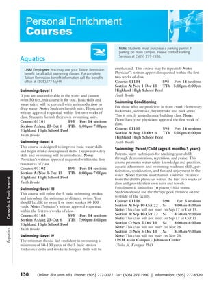 Note: Students must purchase a parking permit if
                                                                                    parking on main campus. Please contact Parking
                                                                                    Services at (505) 277-1938.
                      Aquatics
                        UNM Employees: You may use your Tuition Remission         emphasized. This course may be repeated. Note:
                        benefit for all adult swimming classes. For complete      Physician’s written approval requested within the first
                        Tuition Remission benefit information call the benefits   two weeks of class.
                        office at (505)277-MyHR                                   Course: 01104                  $95 For: 14 sessions
                                                                                  Section A: Nov 1-Dec 15        TTh 5:00pm-6:00pm
                      Swimming: Level I                                           Highland High School Pool
                      If you are uncomfortable in the water and cannot            Faith Brooks
                      swim 50 feet, this course is for you. Basic skills and
                                                                                  Swimming Conditioning
                      water safety will be covered with an introduction to
                      deep water. Note: Students furnish suits. Physician’s       For those who are proficient in front crawl, elementary
                      written approval requested within first two weeks of        backstroke, sidestroke, breaststroke and back crawl.
                      class. Students furnish their own swimming suits.           This is strictly an endurance building class. Note:
                                                                                  Please have your physicians approval the first week of
                      Course: 01101                   $95 For: 14 sessions
                                                                                  class.
                      Section A: Aug 23-Oct 6         TTh 6:00pm-7:00pm
                                                                                  Course: 01105                  $95 For: 14 sessions
                      Highland High School Pool
                                                                                  Section A: Aug 23-Oct 6        TTh 5:00pm-6:00pm
                      Faith Brooks
                                                                                  Highland High School Pool
                      Swimming: Level II                                          Faith Brooks
                      This course is designed to improve basic water skills
                                                                                  Swimming: Parent/Child (ages 6 months-3 years)
                      and begin stroke development skills. Deepwater safety
                      skills and swimming will be introduced. Note:               Parents, learn techniques for teaching your child
                      Physician’s written approval requested within the first     through demonstration, repetition, and praise. This
                      two weeks of class.                                         course promotes water safety knowledge and practices,
                                                                                  aquatic adjustment and swimming readiness skills, par-
                      Course: 01102                  $95 For: 14 sessions
                                                                                  ticipation, socialization, and fun and enjoyment in the
                      Section A: Nov 1-Dec 15        TTh 6:00pm-7:00pm
                                                                                  water. Note: Parents must furnish a written clearance
                      Highland High School Pool
Growth & Enrichment




                                                                                  from the child’s physician within the first two weeks of
                      Faith Brooks                                                class and provide their own suits and towels.
                      Swimming: Level III                                         Enrollment is limited to 10 parent/child teams.
                      This course will refine the 5 basic swimming strokes        Students should use the therapy pool entrance on the
                      and introduce the swimmer to distance swims. You            westside of the facility.
                      should be able to swim 1 or more strokes 50-100             Course: 01106                    $90     For: 5 sessions
                      yards. Note: Physician’s written approval requested         Section A: Sep 10-Oct 22 Sa             8:00am-8:30am
                      within the first two weeks of class.                        Note: This class will not meet on Sep 17 or Oct 15.
                      Course: 01103                  $95 For: 14 sessions         Section B: Sep 10-Oct 22 Sa             8:30am-9:00am
                      Section A: Aug 23-Oct 6        TTh 7:00pm-8:00pm            Note: This class will not meet on Sep 17 or Oct 15.
                      Highland High School Pool                                   Section C: Nov 5-Dec 10          Sa     8:00am-8:30am
                                                                                  Note: This class will not meet on Nov 26.
Aquatics




                      Faith Brooks
                                                                                  Section D: Nov 5-Dec 10          Sa     8:30am-9:00am
                      Swimming: Level IV                                          Note: This class will not meet on Nov 26.
                      The swimmer should feel confident in swimming a             UNM Main Campus - Johnson Center
                      minimum of 50-100 yards of the 5 basic strokes.             Ulrike M. Kerstges, PhD
                      Endurance drills and stroke techniques drills will be




                      130        Online: dce.unm.edu Phone: (505) 277-0077 Fax: (505) 277-1990 | Information: (505) 277-6320
 