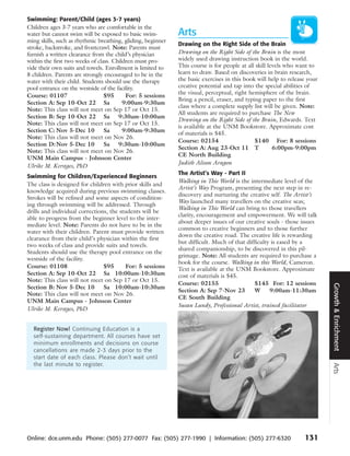 Swimming: Parent/Child (ages 3-7 years)
Children ages 3-7 years who are comfortable in the
water but cannot swim will be exposed to basic swim-         Arts
ming skills, such as rhythmic breathing, gliding, beginner
                                                             Drawing on the Right Side of the Brain
stroke, backstroke, and frontcrawl. Note: Parents must
furnish a written clearance from the child’s physician       Drawing on the Right Side of the Brain is the most
within the first two weeks of class. Children must pro-      widely used drawing instruction book in the world.
vide their own suits and towels. Enrollment is limited to    This course is for people at all skill levels who want to
8 children. Parents are strongly encouraged to be in the     learn to draw. Based on discoveries in brain research,
water with their child. Students should use the therapy      the basic exercises in this book will help to release your
pool entrance on the westside of the facility.               creative potential and tap into the special abilities of
                                                             the visual, perceptual, right hemisphere of the brain.
Course: 01107                    $95      For: 5 sessions
                                                             Bring a pencil, eraser, and typing paper to the first
Section A: Sep 10-Oct 22 Sa              9:00am-9:30am
                                                             class where a complete supply list will be given. Note:
Note: This class will not meet on Sep 17 or Oct 15.
                                                             All students are required to purchase The New
Section B: Sep 10-Oct 22 Sa 9:30am-10:00am
                                                             Drawing on the Right Side of the Brain, Edwards. Text
Note: This class will not meet on Sep 17 or Oct 15.
                                                             is available at the UNM Bookstore. Approximate cost
Section C: Nov 5-Dec 10          Sa      9:00am-9:30am       of materials is $45.
Note: This class will not meet on Nov 26.
                                                             Course: 02154                   $140 For: 8 sessions
Section D: Nov 5-Dec 10          Sa 9:30am-10:00am
                                                             Section A: Aug 23-Oct 11 T               6:00pm-9:00pm
Note: This class will not meet on Nov 26.
                                                             CE North Building
UNM Main Campus - Johnson Center
                                                             Judith Alison Aragon
Ulrike M. Kerstges, PhD
                                                             The Artist’s Way - Part II
Swimming for Children/Experienced Beginners
                                                             Walking in This World is the intermediate level of the
The class is designed for children with prior skills and
                                                             Artist’s Way Program, presenting the next step in re-
knowledge acquired during previous swimming classes.
                                                             discovery and nurturing the creative self. The Artist’s
Strokes will be refined and some aspects of condition-
                                                             Way launched many travellers on the creative seas;
ing through swimming will be addressed. Through
                                                             Walking in This World can bring to those travellers
drills and individual corrections, the students will be
                                                             clarity, encouragement and empowerment. We will talk
able to progress from the beginner level to the inter-
                                                             about deeper issues of our creative souls - those issues
mediate level. Note: Parents do not have to be in the
                                                             common to creative beginners and to those further
water with their children. Parent must provide written
                                                             down the creative road. The creative life is rewarding
clearance from their child’s physician within the first
                                                             but difficult. Much of that difficulty is eased by a
two weeks of class and provide suits and towels.
                                                             shared companionship, to be discovered in this pil-
Students should use the therapy pool entrance on the
                                                             grimage. Note: All students are required to purchase a
westside of the facility.
                                                             book for the course. Walking in this World, Cameron.
Course: 01108                   $95      For: 5 sessions     Text is available at the UNM Bookstore. Approximate
Section A: Sep 10-Oct 22 Sa 10:00am-10:30am                  cost of materials is $45.
Note: This class will not meet on Sep 17 or Oct 15.
                                                             Course: 02155                  $145 For: 12 sessions




                                                                                                                          Growth & Enrichment
Section B: Nov 5-Dec 10         Sa 10:00am-10:30am
                                                             Section A: Sep 7-Nov 23        W      9:00am-11:30am
Note: This class will not meet on Nov 26.
                                                             CE South Building
UNM Main Campus - Johnson Center
                                                             Susan Lundy, Professional Artist, trained facilitator
Ulrike M. Kerstges, PhD


  Register Now! Continuing Education is a
  self-sustaining department. All courses have set
  minimum enrollments and decisions on course
  cancellations are made 2-3 days prior to the
  start date of each class. Please don’t wait until
  the last minute to register.
                                                                                                                          Arts




Online: dce.unm.edu Phone: (505) 277-0077 Fax: (505) 277-1990 | Information: (505) 277-6320                      131
 