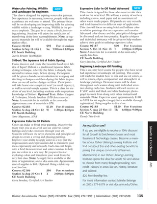 Watercolor Painting: Wildlife                                 Expressive Color in Oil Pastel Advanced
and Landscape for Beginners                                   This class is designed for those who want to take their
This class is designed for aspiring watercolor painters.      work to the next level. We will use a variety of surfaces
No experience is necessary, however, people with some         including canvas, sand paper and an assortment of
experience are welcome to attend. The primary focus           other water media papers. Oil pastels are very versatile
will be on developing and improving skills for painting       and lend themselves to different ways of application.
wildlife within a landscape setting. Wildlife is the pri-     This class will focus on using bold and brilliant color
mary emphasis. The goal is to create a lively, interest-      to achieve paintings that are expressive and emotive.
ing painting. Students will enjoy the satisfaction of         Advanced color theory and the principles of design will
transferring desire into accomplishment. Note: A sug-         be discussed and put into practice. Regular critiques
gested materials list will be available through the regis-    and individual assistance will be given to help students
tration office.                                               achieve their goals in utilizing expressive color.
Course: 02184                    $95      For: 4 sessions     Course: 02187                    $90      For: 6 sessions
Section A: Sep 11-Oct 2          Su 9:00am-12:00pm            Section A: Oct 11-Nov 15 T              3:00pm-5:00pm
CE South Building                                             Note: A materials list is available at dce.unm.edu/
Kevin Ernesto VanWicklin                                      supply-lists.htm
                                                              CE South Building
Shibori: The Japanese Art of Fabric Dyeing                    Gary Sanchez, Certified Art Teacher
Come discover and create the beautiful hand-dyed fab-
rics of Japan! Shibori is a traditional Japanese fabric       Beginning Landscape Oil Painting
dyeing technique, whereby the fabric is shaped, then          This is an entry level course for people who have never
secured in various ways, before dyeing. Participants          had experience in landscape oil painting. This course
will be given a hands-on introduction to wrapping and         will teach the student how to mix and use oil colors, as
stitching techniques and then dyeing the fabric to pro-       well as values, edges, composition and atmosphere in
duce an overall surface design on fabric. Participants        landscape paintings. Demonstrations will be done
will take home one completed scarf (or small tapestry),       throughout each session along with individual atten-
as well as several sample squares. This is a class for stu-   tion during each class. Students will each receive an
dents of any level, including students with no previous       8"x10" color and black and white landscape photo-
knowledge of Shibori. Optional Text: Shibori Designs          graph to work from along with other instructional
& Techniques, Mandy Southan ($20 Amazon.com).                 materials. Note: Expect to spend approximately $100
Note: A materials list is available at dce.unm.edu.           to $128 for art supplies (supply list is available through
Approximate cost of materials is $70.                         registration). Bring supplies to first class.
Course: 02185                    $110 For: 8 sessions         Course: 02188                   $120 For: 8 sessions
Section A: Aug 24-Oct 12 W               1:30pm-4:30pm        Section A: Aug 25-Oct 13 Th              6:00pm-9:00pm
CE North Building                                             CE North Building
Sara Magnuson, MFA                                            Kandy Tate-Fresh
Expressive Color in Oil Pastels
Color can make or break your painting. Discover the             Are you 50 or over?




                                                                                                                           Growth & Enrichment
many ways you as an artist can use color to convey
feelings and evoke emotions through your art.                   If so, you are eligible to receive a 10% discount
Students will learn the seven elements and principles of        for all Growth & Enrichment classes and most
design to create a strong and pleasing painting.
                                                                Business & Technology classes. Become a mem-
Improve your ability to apply color in a way that the
impressionists and expressionists did to transform your         ber of our Osher Lifelong Learning Institute and
ideas expressively and uniquely. Each class will begin          find out about this and other exciting benefits to
with a brief demonstration and color exercises to help          joining this unique community of learners.
you see colors in a new way. Be prepared to start
exploring colors and transform your work from the               Membership in our Osher Lifelong Learning
very first class. Note: A supply list is available at the       Institute opens the door for adults 50 and above
time of registration, and at dce.unm.edu. Approximate
                                                                to choose from many thought-provoking, non-
                                                                                                                           Arts



cost of supplies is $40. Optional: Bring a table top
easel to class.                                                 credit classes in areas like art, history, literature
Course: 02186                   $80        For: 6 sessions      and science.
Section A: Aug 30-Oct 4         T        3:00pm-5:00pm
CE South Building                                               $20 Membership fee.
Gary Sanchez, Certified Art Teacher                             For more information contact Maralie Belonge
                                                                at (505) 277-6179 or visit dce.unm.edu/Osher.



Online: dce.unm.edu Phone: (505) 277-0077 Fax: (505) 277-1990 | Information: (505) 277-6320                       135
 