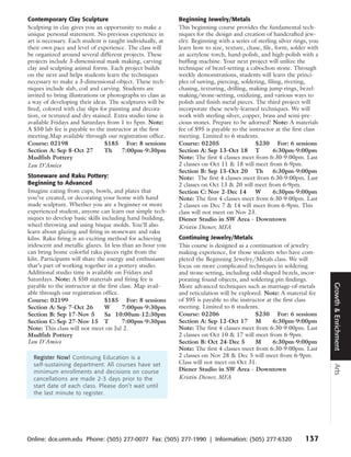 Contemporary Clay Sculpture                                 Beginning Jewelry/Metals
Sculpting in clay gives you an opportunity to make a        This beginning course provides the fundamental tech-
unique personal statement. No previous experience in        niques for the design and creation of handcrafted jew-
art is necessary. Each student is taught individually, at   elry. Beginning with a series of sterling silver rings, you
their own pace and level of experience. The class will      learn how to size, texture, chase, file, form, solder with
be organized around several different projects. These       an acetylene torch, hand-polish, and high-polish with a
projects include 3-dimensional mask making, carving         buffing machine. Your next project will utilize the
clay and sculpting animal forms. Each project builds        technique of bezel-setting a cabochon stone. Through
on the next and helps students learn the techniques         weekly demonstrations, students will learn the princi-
necessary to make a 3-dimensional object. These tech-       ples of sawing, piercing, soldering, filing, riveting,
niques include slab, coil and carving. Students are         chasing, texturing, drilling, making jump rings, bezel-
invited to bring illustrations or photographs to class as   making/stone-setting, oxidizing, and various ways to
a way of developing their ideas. The sculptures will be     polish and finish metal pieces. The third project will
fired, colored with clay slips for painting and decora-     incorporate these newly-learned techniques. We will
tion, or textured and dry stained. Extra studio time is     work with sterling silver, copper, brass and semi-pre-
available Fridays and Saturdays from 1 to 5pm. Note:        cious stones. Prepare to be adorned! Note: A materials
A $50 lab fee is payable to the instructor at the first     fee of $95 is payable to the instructor at the first class
meeting.Map available through our registration office.      meeting. Limited to 6 students.
Course: 02198                    $185 For: 8 sessions       Course: 02205                   $230 For: 6 sessions
Section A: Sep 8-Oct 27          Th     7:00pm-9:30pm       Section A: Sep 13-Oct 18 T              6:30pm-9:00pm
Mudfish Pottery                                             Note: The first 4 classes meet from 6:30-9:00pm. Last
Lou D’Amico                                                 2 classes on Oct 11 & 18 will meet from 6-9pm.
                                                            Section B: Sep 15-Oct 20 Th             6:30pm-9:00pm
Stoneware and Raku Pottery:                                 Note: The first 4 classes meet from 6:30-9:00pm. Last
Beginning to Advanced                                       2 classes on Oct 13 & 20 will meet from 6-9pm.
Imagine eating from cups, bowls, and plates that            Section C: Nov 2-Dec 14         W       6:30pm-9:00pm
you’ve created, or decorating your home with hand           Note: The first 4 classes meet from 6:30-9:00pm. Last
made sculpture. Whether you are a beginner or more          2 classes on Dec 7 & 14 will meet from 6-9pm. This
experienced student, anyone can learn our simple tech-      class will not meet on Nov 23.
niques to develop basic skills including hand building,     Diener Studio in SW Area - Downtown
wheel throwing and using bisque molds. You’ll also          Kristin Diener, MFA
learn about glazing and firing in stoneware and raku
kilns. Raku firing is an exciting method for achieving      Continuing Jewelry/Metals
iridescent and metallic glazes. In less than an hour you    This course is designed as a continuation of jewelry
can bring home colorful raku pieces right from the          making experience, for those students who have com-
kiln. Participants will share the energy and enthusiasm     pleted the Beginning Jewelry/Metals class. We will
that’s part of working together in a pottery studio.        focus on more complicated techniques in soldering
Additional studio time is available on Fridays and          and stone-setting, including odd-shaped bezels, incor-
Saturdays. Note: A $50 materials and firing fee is          porating found objects, and soldering pin findings.




                                                                                                                          Growth & Enrichment
payable to the instructor at the first class. Map avail-    More advanced techniques such as marriage-of-metals
able through our registration office.                       and reticulation will be explored. Note: A material fee
Course: 02199                    $185 For: 8 sessions       of $95 is payable to the instructor at the first class
Section A: Sep 7-Oct 26          W      7:00pm-9:30pm       meeting. Limited to 6 students.
Section B: Sep 17-Nov 5          Sa 10:00am-12:30pm         Course: 02206                  $230 For: 6 sessions
Section C: Sep 27-Nov 15 T              7:00pm-9:30pm       Section A: Sep 12-Oct 17 M             6:30pm-9:00pm
Note: This class will not meet on Jul 2.                    Note: The first 4 classes meet from 6:30-9:00pm. Last
Mudfish Pottery                                             2 classes on Oct 10 & 17 will meet from 6-9pm.
Lou D'Amico                                                 Section B: Oct 24-Dec 5        M       6:30pm-9:00pm
                                                            Note: The first 4 classes meet from 6:30-9:00pm. Last
  Register Now! Continuing Education is a                   2 classes on Nov 28 & Dec 5 will meet from 6-9pm.
  self-sustaining department. All courses have set          Class will not meet on Oct 31.
                                                                                                                          Arts




  minimum enrollments and decisions on course               Diener Studio in SW Area - Downtown
  cancellations are made 2-3 days prior to the              Kristin Diener, MFA
  start date of each class. Please don’t wait until
  the last minute to register.




Online: dce.unm.edu Phone: (505) 277-0077 Fax: (505) 277-1990 | Information: (505) 277-6320                      137
 