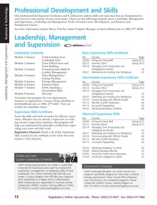 Business & Technology
                                         Professional Development and Skills
                                         Our professional development Certificates and Certifications address skills and outcomes that are fundamental to
                                         your success in the pursuit of your career goals. Check out the following program areas: Leadership, Management
                                         and Supervision, Leadership and Management Tools, Personal Career Development, and Business and
                                         Professional Careers.
                                         For more information contact Sherry TenClay, Senior Program Manager, at sherrytc@unm.edu or (505) 277-6038.


                                         Leadership, Management
                                         and Supervision
Leadership, Management and Supervision




                                         Leadership University                                       Basic Supervisory Skills Certificate
                                         Module 1 Session:         Understanding Your                No.     Course                                             Page
                                                                   Leadership Style                  20506   Hiring and Firing Well                Spring 2012
                                         Module 2 Session:         Team Effectiveness and            20512   Business Ethics                       Spring 2012
                                                                   Team Building                     20518   Managing Time Productively and
                                         Module 3 Session:         Communication Skills &                    Delegating for Results                         42
                                                                   Conflict Management               20521   Motivating and Leading Your Workgroup          42
                                         Module 4 Session:         Time Management/
                                                                   Setting Priorities                Intermediate Supervisory Skills Certificate
                                         Module 5 Session:         Change Management                 No.     Course                                             Page
                                         Module 6 Session:         Business Ethics                   20506   Hiring and Firing Well                Spring 2012
                                         Module 7 Session:         Public Speaking /                 20512   Business Ethics                       Spring 2012
                                                                   Presentation Skills               20518   Managing Time Productively and
                                         Module 8 Session          Diversity                                 Delegating for Results                         42
                                         Customize this program for your department,                 20521   Motivating and Leading Your Workgroup          42
                                         business or organization. Contact Donna Robbins at          40110   Communicating with Difficult People            69
                                                                                                     40112   Win-Win Conflict Resolution                    69
                                         drobbins@unm.edu or (505) 277-6447. Visit our
                                                                                                     40114   Successful Negotiating                         69
                                         website for scheduled classes.
                                                                                                     40125   Mediating Workplace Conflicts                  69
                                         Supervisory Skills Certificate
                                                                                                     Advanced Supervisory Skills
                                         Learn the skills and tools necessary for effective super-
                                         vision. Whether you are already a supervisor or work-       No.     Course                                             Page
                                         ing toward a supervisory position, this program will        20506   Hiring and Firing Well                Spring 2012
                                         help you understand the principles of effectively super-    20512   Business Ethics                       Spring 2012
                                         vising your team and their work.                            20518   Managing Time Productively and
                                                                                                             Delegating for Results                         42
                                         Registration Discount—Enroll in all of the Supervisory      20521   Motivating and Leading Your Workgroup          42
                                         Skills courses for any certificate at the same time and     40110   Communicating with Difficult People            69
                                         receive a 10% discount.                                     40112   Win-Win Conflict Resolution                    69
                                                                                                     40114   Successful Negotiating                         69

                                                                                                     40125   Mediating Workplace Conflicts                       69
                                                                                                     20500   Making Meetings Effective                           42
                                                                                                     20524   Productive Performance Appraisals                   42
                                          Create your own                                            21350   Emotional Intelligence at Work                      52
                                          Custom Leadership University
                                            UNM Continuing Education can create a Leadership
                                            University for businesses who want to improve the
                                                                                                      Government University
                                            supervisory, management, or leadership skills of their    UNM Continuing Education can create courses and
                                            employees. Our custom training staff will help you        programs specifically designed to meet state or federal
                                            create a unique program that will take your organiza-     training requirements. These include PMI certification,
                                            tion’s leadership to a higher level of effectiveness      Lean Government, and Leadership programs. Please
                                            while improving your organization’s business results.     contact the UNMCE Custom Training Program at
                                            Contact the UNMCE Custom Training Office at (505)         505-277-6034 or email customtraining@dce.unm.edu
                                            277-6034 or email customtraining@dce.unm.edu


                                         12                              Registration | Online: dce.unm.edu Phone: (505) 277-0077 Fax: (505) 277-1990
 