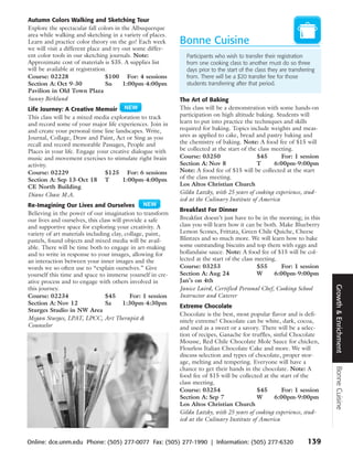 Autumn Colors Walking and Sketching Tour
Explore the spectacular fall colors in the Albuquerque
area while walking and sketching in a variety of places.
Learn and practice color theory on the go! Each week        Bonne Cuisine
we will visit a different place and try out some differ-
ent color tools in our sketching journals. Note:              Participants who wish to transfer their registration
Approximate cost of materials is $35. A supplies list         from one cooking class to another must do so three
will be available at registration.                            days prior to the start of the class they are transferring
Course: 02228                    $100 For: 4 sessions         from. There will be a $20 transfer fee for those
Section A: Oct 9-30              Su     1:00pm-4:00pm         students transferring after that period.
Pavilion in Old Town Plaza
Sunny Birklund                                              The Art of Baking
Life Journey: A Creative Memoir                             This class will be a demonstration with some hands-on
This class will be a mixed media exploration to track       participation on high altitude baking. Students will
and record some of your major life experiences. Join in     learn to put into practice the techniques and skills
and create your personal time line landscapes. Write,       required for baking. Topics include weights and meas-
Journal, Collage, Draw and Paint, Act or Sing as you        ures as applied to cake, bread and pastry baking and
recall and record memorable Passages, People and            the chemistry of baking. Note: A food fee of $15 will
Places in your life. Engage your creative dialogue with     be collected at the start of the class meeting.
music and movement exercises to stimulate right brain       Course: 03250                   $45       For: 1 session
activity.                                                   Section A: Nov 8                T       6:00pm-9:00pm
Course: 02229                  $125 For: 6 sessions         Note: A food fee of $15 will be collected at the start
Section A: Sep 13-Oct 18 T            1:00pm-4:00pm         of the class meeting.
CE North Building                                           Los Altos Christian Church
Diane Chase M.A.                                            Gilda Latzky, with 25 years of cooking experience, stud-
                                                            ied at the Culinary Institute of America
Re-Imagining Our Lives and Ourselves
                                                            Breakfast For Dinner
Believing in the power of our imagination to transform
our lives and ourselves, this class will provide a safe     Breakfast doesn’t just have to be in the morning; in this
and supportive space for exploring your creativity. A       class you will learn how it can be both. Make Blueberry
variety of art materials including clay, collage, paint,    Lemon Scones, Frittata, Green Chile Quiche, Cheese
pastels, found objects and mixed media will be avail-       Blintzes and so much more. We will learn how to bake
able. There will be time both to engage in art-making       some outstanding biscuits and top them with eggs and
and to write in response to your images, allowing for       hollandaise sauce. Note: A food fee of $15 will be col-
an interaction between your inner images and the            lected at the start of the class meeting.
words we so often use to “explain ourselves.” Give          Course: 03253                    $55      For: 1 session
yourself this time and space to immerse yourself in cre-    Section A: Aug 24                W      6:00pm-9:00pm
ative process and to engage with others involved in         Jan’s on 4th




                                                                                                                           Growth & Enrichment
this journey.                                               Janice Laird, Certified Personal Chef, Cooking School
Course: 02234                    $45       For: 1 session   Instructor and Caterer
Section A: Nov 12                Sa      1:30pm-4:30pm
                                                            Extreme Chocolate
Sturges Studio in NW Area
                                                            Chocolate is the best, most popular flavor and is defi-
Megan Sturges, LPAT, LPCC, Art Therapist &                  nitely extreme! Chocolate can be white, dark, cocoa,
Counselor                                                   and used as a sweet or a savory. There will be a selec-
                                                            tion of recipes, Ganache for truffles, sinful Chocolate
                                                            Mousse, Red Chile Chocolate Mole Sauce for chicken,
                                                            Flourless Italian Chocolate Cake and more. We will
                                                            discuss selection and types of chocolate, proper stor-
                                                            age, melting and tempering. Everyone will have a
                                                                                                                           Bonne Cuisine



                                                            chance to get their hands in the chocolate. Note: A
                                                            food fee of $15 will be collected at the start of the
                                                            class meeting.
                                                            Course: 03254                   $45       For: 1 session
                                                            Section A: Sep 7                W      6:00pm-9:00pm
                                                            Los Altos Christian Church
                                                            Gilda Latzky, with 25 years of cooking experience, stud-
                                                            ied at the Culinary Institute of America


Online: dce.unm.edu Phone: (505) 277-0077 Fax: (505) 277-1990 | Information: (505) 277-6320                         139
 