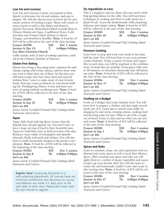 Low Fat and Luscious                                        Six Ingredients or Less
Low Fat and Luscious Cuisine (as featured in Bon            This is a beginner class for those who just need a little
Apetit) is delicious, low fat and calories, and easy to     help getting dinner on the table. You will learn basic
prepare. We will also discuss ways to lower the fat and     techniques in cooking and what is really meant by a
calorie content of existing recipes. Menu will consist of   pinch of salt. Learn the fundamentals while preparing
main courses as well as side dishes and desserts.           delicious and simple cuisine. Note: A food fee of $15
Quiche Provencal, Butterflied Grilled Cornish Hens in       will be collected at the start of the class meeting.
Chinese Mushroom Sauce, Cauliflower Puree, Cold             Course: 03303                    $55        For: 1 session
Zucchini and Tomato Salad, Onions in Sherry                 Section A: Oct 10                M      6:00pm-9:00pm
Vinegar, and Strawberry Souffles. Note: A food fee of       Jan’s on 4th
$15 will be collected at the start of the class meeting.    Janice Laird, Certified Personal Chef, Cooking School
Course: 03298                   $45        For: 1 session   Instructor and Caterer
Section A: Dec 13               T       6:00pm-9:00pm
Los Altos Christian Church                                  Pressure Cooking
Gilda Latzky, with 25 years of cooking experience, stud-    Learn how to prep and cook your meals in less than
ied at the Culinary Institute of America                    half the time! You will learn how to use your pressure
                                                            cooker fearlessly. Using a variety of meats and vegeta-
Gluten Free Baking                                          bles in each class, you will be surprised at the combina-
Gluten free living is becoming more common for indi-        tions of meals that are possible. From green chile stew
viduals coping with Celiac disease, and for those who       in 20 minutes, to chocolate cheesecake that will please
just want to limit their use of flour. In this class you    any plate. Note: A food fee of $15 will be collected at
will learn recipes that have been tried and enjoyed         the start of the class meeting.
without flour. Learn to make many of your favorite          Course: 03304                    $55      For: 1 session
foods, from pie crusts to desserts to corn bread stuff-     Section A: Nov 17                Th     6:00pm-9:00pm
ing for Thanksgiving Dinner. Come and learn new             Jan’s on 4th
ways of eating without sacrificing taste. Note: A food      Janice Laird, Certified Personal Chef, Cooking School
fee of $15 will be collected at the start of the class      Instructor and Caterer
meeting.
Course: 03301                   $55        For: 1 session   Cooking on a Budget
Section A: Sep 22               Th      6:00pm-9:00pm       Cook on a budget and create fantastic food. You will
Jan’s on 4th                                                learn how to prepare a chicken and then make several
Janice Laird, Certified Personal Chef, Cooking School       meals out of it. Learn tips to stretch your dollar by
Instructor and Caterer                                      shopping for sale items, creating menus, cooking food
                                                            and freezing some for later. What to do with a tough
Tapas                                                       cut of meat? Come to class and see what you can save
Tapas, little food with big flavor. Learn what the          and create! Note: A food fee of $15 will be collected
Spanish have already figured out. You don’t have to         at the start of the class meeting.
have a huge serving of food to have bountiful taste.        Course: 03305                   $55       For: 1 session
Tapas are small bites such as fried avocados with salsa,    Section A: Sep 1                Th     6:00pm-9:00pm




                                                                                                                         Growth & Enrichment
Romesco sauce made of red peppers and Spanish               Jan’s on 4th
almonds, Paella with pork and chicken. You will also        Janice Laird, Certified Personal Chef, Cooking School
learn to make homemade Sangria as the perfect com-          Instructor and Caterer
plement. Note: A food fee of $15 will be collected at
the beginning of the class meeting.                         Spices and Rubs
Course: 03302                   $55       For: 1 session    Learn to combine, chop, mix and experiment with tra-
Section A: Sep 8                Th     6:00pm-9:00pm        ditional and exotic spices as well as local New Mexico
Jan’s on 4th                                                spices. After creating your spices and rubs you will
Janice Laird, Certified Personal Chef, Cooking School       apply them to a variety of meats, vegetables and sauces
Instructor and Caterer                                      to spice up your favorite dish! You will also learn to
                                                            create oils and homemade vanilla! Come and create in
                                                            this exciting class. Note: A food fee of $15 will be col-
                                                                                                                         Bonne Cuisine




  Register Now! Continuing Education is a                   lected at the start of the class meeting.
  self-sustaining department. All courses have set          Course: 03306                    $55       For: 1 session
  minimum enrollments and decisions on course               Section A: Oct 27                Th     6:00pm-9:00pm
  cancellations are made 2-3 days prior to the              Jan’s on 4th
  start date of each class. Please don’t wait until         Janice Laird, Certified Personal Chef, Cooking School
  the last minute to register.                              Instructor and Caterer




Online: dce.unm.edu Phone: (505) 277-0077 Fax: (505) 277-1990 | Information: (505) 277-6320                      143
 