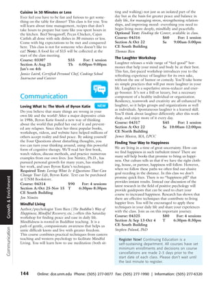 Cuisine in 30 Minutes or Less                               ting and walking) not just as an isolated part of the
                      Ever feel you have to be fast and furious to get some-      day but as the basis for greater peace and balance in
                      thing on the table for dinner? This class is for you. You   daily life, for managing stress, strengthening relation-
                      will learn about time management, recipes that don’t        ships, and improving mood- everything you need to
                      take hours to prepare but taste like you spent hours in     begin living more deeply, mindfully and peacefully.
                      the kitchen. Beef Stroganoff, Pecan Chicken, Cajun          Optional Text: Finding the Center, available in class.
                      Catfish all done with side dishes in 30 minutes or less.    Course: 04316                    $60      For: 1 session
                      Come with big expectations to be met and conquered          Section A: Oct 22                Sa     9:00am-5:00pm
                      here. This class is not for someone who doesn’t like to     CE South Building
                      eat! Note: A food fee of $15 will be collected at the       Thomas Bien
                      start of the class meeting.
                                                                                  The Laughter Workshop
                      Course: 03307                  $55       For: 1 session
                      Section A: Aug 25              Th     6:00pm-9:00pm         Laughter releases a wide range of “feel-good” hor-
                      Jan’s on 4th                                                mones that help your mind and body be at their best.
                                                                                  This fun, fast-paced workshop introduces you to the
                      Janice Laird, Certified Personal Chef, Cooking School       refreshing experience of laughter for its own sake,
                      Instructor and Caterer                                      without the use of humor or comedy. You’ll take home
                                                                                  six simple practices that will put more laughter in your
                                                                                  life. Laughter is a superlative stress-reducer and ener-
                                                                                  gy-booster. It’s not a frill or luxury, but a necessary
                      Communication                                               component of a healthy individual or organization.
                                                                                  Resiliency, teamwork and creativity are all enhanced by
                      Loving What Is: The Work of Byron Katie                     laughter, so it helps groups and organizations as well
                                                                                  as individuals. Spontaneous laughter is a learned skill.
                      Do you believe that many things are wrong in your
                                                                                  You’ll think about laughter differently after this work-
                      own life and the world? After a major depressive crisis
                                                                                  shop, and enjoy more of it every day.
                      in 1986, Byron Katie found a new way of thinking
                      about the world that pulled her out of it and prevent-      Course: 04317                     $45      For: 1 session
                      ed any relapses. Since then her three popular books,        Section A: Oct 22                 Sa 10:00am-12:00pm
                      workshops, videos, and website have helped millions of      CE North Building
                      others accept reality and find peace. By asking yourself    James Masica, MA, LPCC
                      the Four Questions about disturbing thoughts, you           Finding Your Way to Happiness
                      too can turn your thinking around, using this powerful
                      form of cognitive therapy. We’ll read her first book,       We are living in a time of great uncertainty. How can
                      watch videos, discuss methods, and practice numerous        we find happiness in such turbulent times? There are
                      examples from our own lives. Jon Nimitz, Ph.D., has         many self-help books that promise to bring us happi-
                      pursued personal growth for many years, has studied         ness. Our culture tells us that if we have the right cloth-
                      her work, and uses Byron Katie’s techniques.                ing, house, or partner, happiness will follow. However,
                      Required Text: Loving What Is: 4 Questions That Can         when we follow these paths we often find our elusive
                      Change Your Life, Byron Katie. Text can be purchased        goal receding in the distance. In this class we don’t
                                                                                  promise quick fixes. There is no “happiness pill” that
Growth & Enrichment




                      at UNM Bookstore.
                                                                                  provides instant results. Instead our discussion of the
                      Course: 04314                   $90     For: 4 sessions
                                                                                  latest research in the field of positive psychology will
                      Section A: Oct 25-Nov 15 T            6:30pm-8:30pm         provide guideposts that can be used to chart your
                      CE South Building                                           course to increased happiness. Research has shown that
                      Jon Nimitz                                                  there are effective techniques that contribute to living
                      Mindful Living                                              happier lives. You will be encouraged to apply these
                                                                                  techniques in your daily life and share your experiences
                      Author/psychologist Tom Bien (The Buddha’s Way of
                                                                                  with the class. Join us on this important journey.
                      Happiness; Mindful Recovery; etc.) offers this Saturday
                      workshop for finding peace and ease in daily life.          Course: 04325                     $80       For: 4 sessions
                      Mindfulness is rooted in Buddhist teaching. It is a         Section A: Sep 13-Oct 4           T       6:30pm-8:30pm
                      path of gentle, compassionate awareness that helps us       CE South Building
Communication




                      untie difficult knots and live with greater freedom.        Stephen Poland, PhD
                      This course combines practical techniques from eastern
                      teaching and western psychology to facilitate Mindful         Register Now! Continuing Education is a
                      Living. You will learn how to use meditation (both sit-       self-sustaining department. All courses have set
                                                                                    minimum enrollments and decisions on course
                                                                                    cancellations are made 2-3 days prior to the
                                                                                    start date of each class. Please don’t wait until
                                                                                    the last minute to register.


                      144        Online: dce.unm.edu Phone: (505) 277-0077 Fax: (505) 277-1990 | Information: (505) 277-6320
 