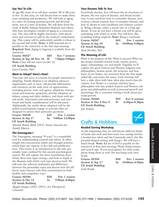 Say Yes! To Life                                             Your Dreams Talk To You
At age 60, most of us will have another 20 or 30 years       Everybody dreams. You will learn the six functions of
to live. In this class, we will discuss how to make those    dreams, the two types of dreams, and dream incuba-
years satisfying and productive. We will look at aging       tion. Come and learn how to remember dreams, how
as a time of exciting personal growth and develop-           to keep a dream journal, how to interpret dreams, and
ment, not as a time of decline. We will draw from the        how to dream to solve problems and enhance creativi-
work of Rabbi Zalman Schachter-Shalomi and others,           ty. Bring a dream, either a recent one or a long ago
who have developed a model of aging in a conscious           dream. If you do not have a dream you will be given
way. The class will be highly interactive, with discus-      something with which to work. You will leave this
sions and exercises to add to the student’s understand-      workshop feeling inspired. Note: Bring a notebook.
ing. This course will be particularly suitable to those in   Course: 04347                  $65       For: 1 session
the second half of life. Note: A $20 materials fee is        Section A: Sep 10              Sa 10:00am-5:00pm
payable to the instructor at the first class meeting.        CE South Building
Required Text: Aging to Sageing is available from the        Rita Herther, MA
instructor.
Course: 04327                     $85      For: 7 sessions   The Meaning of Life
Section A: Sep 28-Nov 16 W               7:00pm-9:00pm       What is the purpose of life? What is success? What are
Note: Class will not meet on Oct 12.                         the proper attitudes toward work, money, power,
CE South Building                                            anger, relationships, sex and death? Together we’ll
                                                             explore the great Eastern and Western religions and
Gary Carlson, PhD
                                                             philosophies, human needs, the structure and func-
Want to Adopt? Here’s How!                                   tions of our brains, our ancestors from the first single-
This class will serve as a forum for people interested in    celled life, and major life issues. Each meeting will
adopting. Family Matters is an adoption advocacy             have a slide show with basic ideas plus much class dis-
organization and, as such, will provide information          cussion. Jon Nimitz is a scientist and free-lance
and resources on the wide array of opportunities             philosopher who has studied Eastern and Western reli-
including private, state and agency adoptions, interna-      gions and philosophies as well as personal growth and
tional and domestic adoptions, and the adoption of           psychology. He is currently writing a book about per-
infants, young and older children, and those with spe-       sonal growth.
cial needs. Associated costs and processes, and emo-         Course: 04349                    $95      For: 6 sessions
tional and family considerations will be discussed.          Section A: Oct 5-Nov 9           W      6:30pm-8:30pm
Additionally, the myths about adoption will be dis-          CE South Building
pelled as participants engage in activities that are         Jon Nimitz
designed to answer their particular questions.
Course: 04338                   $35        For: 1 session
Section A: Sep 17               Sa 9:00am-12:00pm
CE South Building
Miriam Rand, MEd, LPCC, Senior Associate for
                                                             Crafts & Hobbies
Family Matters                                               Beaded Earring Workshop




                                                                                                                         Growth & Enrichment
                                                             In this beginning class, we will discuss different kinds
The Enneagram I                                              of beads and tools and then learn two earring stitches:
The Enneagram, meaning “9 ways” is a remarkable              a beaded lace stitch and the Comanche stitch (the flat
tool for understanding yourself and others. It offers        pyramid shaped earring with fringe). We will have a
insight into unconscious habits and thought patterns         lunch break. Note: Kit fee of $13 is payable to the
which limit our capacity to live full and productive         instructor at first class meeting. Please bring scissors
lives. This course is an introduction to the nine per-       and scotch tape. If you need glasses for close work,
sonality types outlined by this ancient psychological        please bring them as well. Do not bring your own
system. We will explore the three foundations from           beads.
which these nine types emerge, and look in depth at          Course: 05350                    $60       For: 1 session
the illusions with which each type deceives itself. We       Section A: Sep 17                Sa 10:00am-4:30pm
will note the inherent similarities and differences          CE South Building
                                                                                                                         Crafts & Hobbies




between the personality types and discuss how the dif-
ferent types interact with their environment in both         Leah Ready
healthy and compulsive ways.
Course: 04346                   $50       For: 1 session
Section A: Oct 15               Sa      9:00am-4:00pm
CE South Building
Megan Sturges, LPAT, LPCC, Art Therapist &
Counselor


Online: dce.unm.edu Phone: (505) 277-0077 Fax: (505) 277-1990 | Information: (505) 277-6320                     145
 