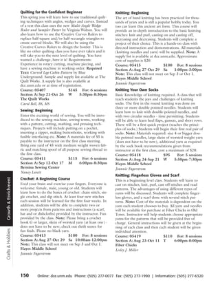 Quilting for the Confident Beginner                         Knitting: Beginning
                      This spring you will learn how to use traditional quilt-    The art of hand knitting has been practiced for thou-
                      ing techniques with angles, wedges and curves. Instead      sands of years and is still a popular hobby today. You
                      of a text this class uses the new Multi-Angle Wedge         too can learn this ancient art form. This course will
                      Ruler and Sampler Patter by Virginia Walton. You will       provide an in-depth introduction to the basic knitting
                      also learn how to use the Creative Curves Rulers to         stitches: knit and purl, casting on and casting off,
                      replace half-square and/or half-rectangle triangles to      increasing and decreasing. Students will complete a
                      create curved blocks. We will also be using the             project of their choice. This is a hands-on class with
                      Creative Curves Rulers to design the border. This is        directed instruction and demonstrations. All materials
                      like no other quilting class you have ever taken and it     (knitting needles and yarn) will be supplied. Note: A
                      will take you to the next level of quilting. You have       supply list is available at dce.unm.edu. Approximate
                      wanted a challenge, here it is! Requirements:               cost of supplies is $20.
                      Experience in rotary cutting, machine piecing, and          Course: 05415                    $100 For: 8 sessions
                      have a sewing machine in working order. Required            Section A: Aug 27-Oct 29 Sa             1:00pm-3:00pm
                      Text: Curved Log Cabin Pattern by Blue                      Note: This class will not meet on Sep 3 or Oct 1.
                      Underground. Sample and supply list available at The        Hayes Middle School
                      Quilt Works. A supply list is also available at
                                                                                  Jeannie Fagerstrom
                      dce.unm.edu or at time of registration.
                      Course: 05407                    $145 For: 6 sessions       Knitting Your Own Socks
                      Section A: Sep 21-Oct 26 W             5:30pm-8:30pm        Basic Knowledge of knitting required. A class that will
                      The Quilt Works                                             teach students the joys and challenges of knitting
                      Carol Bell, BS, MS                                          socks. The first in the round knitting was done on
                                                                                  three or more double pointed needles. Students will
                      Sewing: Beginning                                           learn how to knit with double-pointed needles, and
                      Enter the exciting world of sewing. You will be intro-      with two circular needles - time permitting. Students
                      duced to the sewing machine, sewing terms, working          will be able to learn heel flaps, gussets, and short rows.
                      with a pattern, cutting, marking, and pressing tech-        There will be a first quick project (teaches the princi-
                      niques. Projects will include putting on a pocket,          ples of socks.) Students will begin their first real pair of
                      inserting a zipper, making buttonholes, working with        socks. Note: Materials required: size 4 or bigger dou-
                      fusible interfacing etc. Note: A materials fee of $5 is     ble pointed needles, large skein of worsted weight yarn
                      payable to the instructor on the first class meeting.       (does not have to be new), additional yarn as required
                      Bring one yard of 45 wide medium weight woven fab-          by the sock book recommendations given from
                      ric and matching spool of all purpose sewing thread to      instructor at the first class, cost a maximum of $20.
                      the first class.                                            Course: 05418                     $95      For: 5 sessions
                      Course: 05411                  $115 For: 6 sessions         Section A: Aug 24-Sep 21 W               5:50pm-7:30pm
                      Section A: Sep 12-Oct 17 M             6:00pm-8:30pm        Hayes Middle School
                      Bernina Sewing Center                                       Jeannie Fagerstrom
                      Nancy Lovett
                                                                                  Knitting: Fingerless Gloves and Scarf
                      Crochet: A Beginning Course
Growth & Enrichment




                                                                                  This is a beginning level class. Students will learn to
                      Feed your brain and exercise your fingers. Everyone is      cast on stitches, knit, purl, cast off stitches and read
                      welcome: female, male, young or old. Students will          patterns. The advantages of using different types of
                      learn how to do the basics of crochet: chain stitch, sin-   yarns will be discussed. Students will complete finger-
                      gle crochet, and slip stitch. At least four new stitches    less gloves, and a scarf done with several stitch pat-
                      each session will be learned for the first four weeks. In   terns. Note: Cost of the materials is dependent on the
                      addition, students will be able to complete two or          yarn each student chooses to buy. All yarn and needles
                      more projects from patterns and instructions (a scarf,      will be available for purchase at Fiber Chicks in Old
                      hat and or dishcloths) provided by the instructor. Fun      Town. Instructor will help students choose appropriate
                      provided by the class. Note: Please bring a crochet         yarns for the patterns that will be provided free of
                      hook G or larger, skein of worsted yarn (at least one) -    charge. General instructions will be given at the begin-
                      does not have to be new; check out thrift stores for        ning of each class and then each student will be given
Crafts & Hobbies




                      fun finds. Please no black yarn.                            individual attention.
                      Course: 05413                   $100 For: 8 sessions        Course: 05419                    $110 For: 8 sessions
                      Section A: Aug 27-Oct 29 Sa 10:00am-12:00pm                 Section A: Aug 23-Oct 11 T                6:00pm-8:00pm
                      Note: This class will not meet on Sep 3 and Oct 1.          Fiber Chicks
                      Hayes Middle School                                         Lesley J. Miller
                      Jeannie Fagerstrom




                      150        Online: dce.unm.edu Phone: (505) 277-0077 Fax: (505) 277-1990 | Information: (505) 277-6320
 