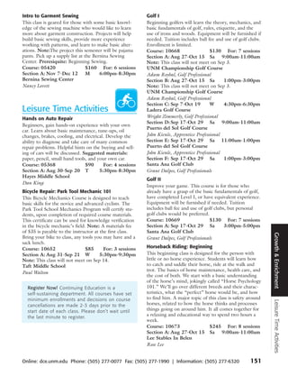 Intro to Garment Sewing                                    Golf I
This class is geared for those with some basic knowl-      Beginning golfers will learn the theory, mechanics, and
edge of the sewing machine who would like to learn         basic fundamentals of golf, rules, etiquette, and the
more about garment construction. Projects will help        use of irons and woods. Equipment will be furnished if
build basic sewing skills, provide more experience         needed. Tuition includes ball fee and use of golf clubs.
working with patterns, and learn to make basic alter-      Enrollment is limited.
ations. Note:The project this semester will be pajama      Course: 10668                  $130 For: 7 sessions
pants. Pick up a supply list at the Bernina Sewing         Section A: Aug 27-Oct 15 Sa 9:00am-11:00am
Center. Preresiquite: Beginning Sewing.                    Note: This class will not meet on Sep 3.
Course: 05420                    $160 For: 6 sessions      UNM Championship Golf Course
Section A: Nov 7-Dec 12          M     6:00pm-8:30pm       Adam Roybal, Golf Professional
Bernina Sewing Center                                      Section B: Aug 27-Oct 15 Sa            1:00pm-3:00pm
Nancy Lovett                                               Note: This class will not meet on Sep 3.
                                                           UNM Championship Golf Course
                                                           Adam Roybal, Golf Professional
                                                           Section C: Sep 7-Oct 19        W       4:30pm-6:30pm
Leisure Time Activities                                    Ladera Golf Course
Hands on Auto Repair                                       Wright Zimmerly, Golf Professional
                                                           Section D: Sep 17-Oct 29 Sa 9:00am-11:00am
Beginners, gain hands-on experience with your own
                                                           Puerto del Sol Golf Course
car. Learn about basic maintenance, tune-ups, oil
changes, brakes, cooling, and electrical. Develop the      John Kienle, Apprentice Professional
ability to diagnose and take care of many common           Section E: Sep 17-Oct 29 Sa 11:00am-1:00pm
repair problems. Helpful hints on the buying and sell-     Puerto del Sol Golf Course
ing of cars will be discussed. Suggested materials:        John Kienle, Apprentice Professional
paper, pencil, small hand tools, and your own car.         Section F: Sep 17-Oct 29 Sa            1:00pm-3:00pm
Course: 05368                   $90     For: 4 sessions    Santa Ana Golf Club
Section A: Aug 30-Sep 20 T            5:30pm-8:30pm        Grant Dalpes, Golf Professionals
Hayes Middle School
                                                           Golf II
Dan King
                                                           Improve your game. This course is for those who
Bicycle Repair: Park Tool Mechanic 101                     already have a grasp of the basic fundamentals of golf,
This Bicycle Mechanics Course is designed to teach         have completed Level I, or have equivalent experience.
basic skills for the novice and advanced cyclists. The     Equipment will be furnished if needed. Tuition
Park Tool School Mechanics Program will certify stu-       includes ball fee and use of golf clubs, but personal
dents, upon completion of required course materials.       golf clubs would be preferred.
This certificate can be used for knowledge verification    Course: 10669                  $130 For: 7 sessions
in the bicycle mechanic’s field. Note: A materials fee     Section A: Sep 17-Oct 29 Sa            3:00pm-5:00pm
of $35 is payable to the instructor at the first class.    Santa Ana Golf Club




                                                                                                                       Growth & Enrichment
Bring your bike to class, any tools you may have and a     Grant Dalpes, Golf Professionals
sack lunch.
Course: 10652                   $85      For: 3 sessions   Horseback Riding: Beginning
Section A: Aug 31-Sep 21 W             5:30pm-9:30pm       This beginning class is designed for the person with
Note: This class will not meet on Sep 14.                  little or no horse experience. Students will learn how
Taft Middle School                                         to catch and saddle their horse, ride at the walk and
                                                           trot. The basics of horse maintenance, health care, and
Paul Walton
                                                           the cost of both. We start with a basic understanding
                                                           of the horse’s mind, jokingly called “Horse Psychology
  Register Now! Continuing Education is a                  101.” We’ll go over different breeds and their charac-
  self-sustaining department. All courses have set         teristics, what the “perfect” horse would be, and how
  minimum enrollments and decisions on course              to find him. A major topic of this class is safety around
                                                                                                                       Leisure Time Activities




  cancellations are made 2-3 days prior to the             horses, related to how the horse thinks and processes
  start date of each class. Please don’t wait until        things going on around him. It all comes together for
  the last minute to register.
                                                           a relaxing and educational way to spend two hours a
                                                           week.
                                                           Course: 10673                   $245 For: 8 sessions
                                                           Section A: Aug 27-Oct 15 Sa 9:00am-11:00am
                                                           Lee Stables In Belen
                                                           Rose Lee


Online: dce.unm.edu Phone: (505) 277-0077 Fax: (505) 277-1990 | Information: (505) 277-6320                   151
 