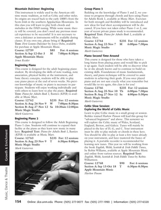 Mountain Dulcimer: Beginning                                Group Piano 3
                         This instrument is widely used in the American old-         Building on the knowledge of Piano 1 and 2, we con-
                         time music tradition, as well as Celtic and other styles.   tinue to progress through chords and keys using Piano
                         Its origins are traced back to the early 1800’s from the    for Adults Book 1, available at Music Mart. Exercises
                         Scots-Irish in the southern Appalachian Mountains. In       for both strength and flexibility will be introduced and
                         this class you will learn to play both chords and           new ideas for lead sheet accompaniment will be dis-
                         melodies in the DAD tuning. While some music theo-          cussed. If you have not taken either Piano 1 or 2, one
                         ry will be covered, you don’t need any previous musi-       year of recent private piano study is recommended.
                         cal experience to be successful! It is not necessary to     Required Text: Piano for Adults Book 1, available at
                         own a dulcimer as instruments will be available during      Music Mart.
                         classes. If you own one, please bring it! Required          Course: 12764                   $235 For: 12 sessions
                         Text: First Lessons Dulcimer by Joyce Ochs, available       Section A: Aug 22-Nov 7 M               6:00pm-7:30pm
                         for purchase at Apple Mountain Music.                       Music Magic Studio
                         Course: 12759                    $85      For: 4 sessions   Mark Gutierrez
                         Section A: Sep 12-Oct 3          M      7:00pm-8:30pm
                         Apple Mountain Music                                        Piano Second Time Around
                         Irma Reeder                                                 This course is designed for those who have taken a
                                                                                     long hiatus from playing piano and would like to pick
                         Beginning Piano                                             it up again. Each student will be able to discover what
                         This course is designed for the adult beginning piano       he or she already knows and to continue to build on
                         student. By developing the skills of note reading, note     existing skills. Foundations of music fundamentals,
                         association, physical facility at the instrument, and       theory, and piano technique will be covered to assist
                         basic theory concepts, students will be able to play        students in achieving their goals. If you once played
                         easy piano pieces at the end of seven weeks. No previ-      piano and are not sure exactly what you remember but
                         ous knowledge of music or piano is necessary to par-        would like to try again, this class is for you!
                         ticipate. Students will enjoy working individually and      Course: 12766                   $235 For: 12 sessions
                         with others to learn how to play the piano. Required        Section A: Aug 25-Nov 10 Th              6:00pm-7:30pm
                         Text: Piano for Adults Book 1, Bastien (KPIB) is avail-     Section B: Aug 27-Nov 12 Sa              4:00pm-5:30pm
                         able at Music Mart.                                         Music Magic Studio
                         Course: 12762                     $235 For: 12 sessions     Mark Gutierrez
                         Section A: Aug 24-Nov 9 W                7:00pm-8:30pm
                         Section B: Aug 27-Nov 12 Sa 10:30am-12:00pm                 Celtic Slow Session:
                         Music Magic Studio                                          Exploring the World of Celtic Music
                         Mark Gutierrez                                              Learn to play Celtic music in a small group or session.
                                                                                     Berklee trained Harlow Pinson will lead this group for
                         Beginning Piano 2                                           “advanced beginners” and above. This semester we
                         This course is designed to follow the Adult Beginning       will explore the Celtic music of Wales, Scotland,
                         Piano 1 class. Students will continue to expand their       England, Breton, and Galicia. Tunes will mainly be
                         facility at the piano as they learn new music in many       played in the key of D, G, and C. Your instrument
Growth & Enrichment




                         keys. Required Text: Piano for Adults Book 1, Bastien       must be able to play melody or chords in these keys.
                         (KPIB) is available at Music Mart.                          You should be able to play at least a few tunes already
                         Course: 12763                    $235 For: 12 sessions      on your instrument, and have mastered the basics of
                         Section A: Aug 23-Nov 9 T              6:30pm-8:00pm        playing it. A portable recorder is recommended for
                         Music Magic Studio                                          learning new tunes. This year we will be working from
                         Mark Gutierrez                                              the book English, Welsh, Scottish & Irish Fiddle Tunes,
                                                                                     by Robin Williams, available at Apple Mountain Music
                                                                                     and online from various sources. Required Text:
                                                                                     English, Welsh, Scottish & Irish Fiddle Tunes by Robin
                                                                                     Williamson.
                                                                                     Course: 12768                    $90      For: 6 sessions
                                                                                     Section A: Sep 13-Oct 18 T              6:30pm-8:30pm
Music, Dance & Theatre




                                                                                     Apple Mountain Music
                                                                                     Harlow Pinson




                         154        Online: dce.unm.edu Phone: (505) 277-0077 Fax: (505) 277-1990 | Information: (505) 277-6320
 