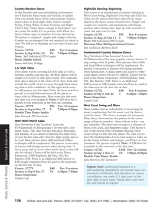 Country Western Dance                                         Nightclub Dancing: Beginning
                         In this friendly and non-intimidating environment             This course is an introduction to partner dancing in
                         you’ll learn the basics steps and beyond, or update           West Coast Swing, Nightclub Two-Step and Cha Cha.
                         what you already know of the most popular western             These are the dances that most often fit the music
                         dances done at local night clubs. Dances include              played at the dance venues around town. Singles and
                         Swing, 2-Step, Waltz, Cotton-Eyed Joe and Night               couples are welcome, and participants will change
                         Club 2-Step. Enjoy dance outings to local dance ven-          partners often during class. Sign up with a partner or
                         ues (some for under 21) to practice with fellow stu-          come and meet one in class.
                         dents. Classes open to students 13 years old and up.          Course: 12781                   $95     For: 8 sessions
                         No partner is required - singles and couples welcome.         Section A: Aug 23-Oct 11 T            7:00pm-8:30pm
                         Couples are encouraged (but not required) to rotate in        Note: $60 Individual/$95 Couple
                         class. We will try to maintain an even ratio of men and       Manzano Mesa Multigenerational Center
                         women.                                                        Bob Carlson & Barbara Jacob
                         Course: 12776                   $45     For: 6 sessions
                         Section A: Sep 8-Oct 13         Th    7:00pm-8:30pm           Fundamental Country Western Dance
                         Note: $45 Individual/$75 Couple                               New Northwest Class Location! Learn the
                         Hayes Middle School                                           FUNdamentals of the most popular country dances: 2-
                         Susan and Gary Kellogg                                        step, swing, waltz & polka. Basic partner dance skills
                                                                                       and lead/follow techniques will be emphasized. No
                         L.A. Style Salsa                                              partner is necessary as dancers will change partners
                         This course will be covering LA style salsa as well as        often during class. A dance party and access to other
                         bachata, cumbia, and cha cha. All these dances will be        social dance events will also be offered. Classes will be
                         taught in LA style or club style format. This authentic       held at the Dance Emporium, 1550 Stephanie, Suite
                         style salsa is danced in the clubs of LA, New York and        101, Rio Rancho, NM. There is an additional
                         around the world. Learn to move through these amaz-           $20/person or $30/couple materials/floor fee paid to
                         ing dances with confidence. In this eight-week series         the instructor on the first day of class.
                         we will prepare you for Salsa Under the Stars as well as      Course: 12782                   $40       For: 8 sessions
                         provide you with information on all the places to             Section A: Sep 6-Oct 25         T       6:30pm-7:30pm
                         dance salsa in Albuquerque. Have more fun this sum-           Dance Emporium
                         mer than you ever imagined! Note: A $20 floor fee is          Debbie Cook
                         payable to the instructor at the first class meeting.
                         Course: 12778                    $95 For: 12 sessions         West Coast Swing and Blues
                         Section A: Sep 6-Nov 22          T      7:00pm-8:30pm         Blues enables intense individuality in expressing the
                         Double Time Dance Studio                                      music, emphasizing that the music, not the dancer,
                         John Henry & DT Instructors                                   leads the dance. The dancer is simply the interpreter.
                                                                                       Blues dance demonstrates the passion of the entire
                         HOT! HOT!! HOT!!! Salsa                                       range of human emotion - from sadness to joy - not
                         New Northwest Class Location! Learn the                       just sensuality. The innovative swango is a mixture of
                         FUNdamentals of Albuquerque’s favorite spicy club             blues, west coast, and Argentine tango. This fusion is
Growth & Enrichment




                         dance: Salsa. This class will also introduce Merengue         one of the newest styles of partner dancing. West
                         and Bachata. If you dream of dancing the night away           Coast swing is a flat-out sexy dance. We want you to
                         at your favorite salsa club, this fun, high-energy class is   have the fundamentals of west coast swing so when we
                         for you! Basic partner dance skills and lead/follow           do the fusion of blues and swango, you’ll have an easy
                         techniques will be emphasized. No partner is necessary        transition. No partner required. Note: A $20 floor fee
                         as dancers will change partners often during class. A         is payable to the instructor at the first class.
                         dance party and access to other social dance events will      Course: 12783                   $105 For: 12 sessions
                         also be offered. Classes will be held at the Dance            Section A: Sep 1-Nov 17         Th      7:00pm-8:30pm
                         Emporium, 1550 Stephanie Rd Suite 101, Rio                    Double Time Dance Studio
                         Rancho, NM. There is an additional $20/person or              John Henry & DT Instructors
                         $30/couple materials/floor fee paid to the instructor
                         on the first day of class.
                                                                                         Register Now! Continuing Education is a
Music, Dance & Theatre




                         Course: 12779                    $40      For: 8 sessions
                                                                                         self-sustaining department. All courses have set
                         Section A: Sep 8-Oct 27          Th     6:30pm-7:30pm
                                                                                         minimum enrollments and decisions on course
                         Dance Emporium
                                                                                         cancellations are made 2-3 days prior to the
                         Debbie Cook                                                     start date of each class. Please don’t wait until
                                                                                         the last minute to register.




                         156        Online: dce.unm.edu Phone: (505) 277-0077 Fax: (505) 277-1990 | Information: (505) 277-6320
 