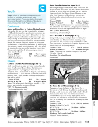 Belen Saturday Adventure (ages 10-14)
                                                             Another great opportunity to see New Mexico on this
                                                             Belen Saturday Adventure. We will take the Railrunner
Youth                                                        Express to Belen, shop and sightsee, eat in a historic
                                                             theatre and visit the Harvey House Museum to see
 Note: Parents or guardians must sign students in            what New Mexico was like almost a century ago.
 and out of each class session unless prior                  Lunch, snacks, admission fees and supervision are
 permission is given. Please download and complete           included.
 Emergency Contact Form and Code of Conduct at               Course: 17201                  $35      For: 1 session
 dce.unm.edu under Youth Program Forms.                      Section A: Oct 29              Sa    9:30am-2:30pm
                                                             Note: Younger children cannot be accommodated on
Conference                                                   this adventure. We will leave Albuquerque’s downtown
Moms and Daughters in Partnership Conference                 Railrunner Station at 9:40pm and return at 2:30pm
Join us for this fun, one-day event just for girls ages      TBA (To Be Announced)
10-13 and their mothers, grandmothers or other spe-          Continuing Education Staff
cial women in their lives. Girls will learn how to han-      17414 Kid Chefs in Action (ages 9-14)
dle peer pressure, self-defense techniques, yoga, and
belly dancing. Mothers will join girls for some activi-      Using fresh, local, seasonal produce we will explore
ties and participate in discussions on how to support        some healthy and delicious recipes including tasty
tweens and teens as they deal with social challenges,        quick breads, pies, cookies, soups and wraps to tickle
media images, cyberbullying and more. In addition to         your tastebuds! A materials fee of $20 is payable to the
time together, mothers and daughters will enjoy a buf-       instructor at the beginning of class.
fet lunch and some fun mother-daughter pampering.            Course: 17414                  $75      For: 4 sessions
This event is a gift for all girls entering or soon-to-      Section A: Oct 6-27            Th     4:00pm-6:00pm
enter middle school!                                         Note: Please note the location change to Los Altos
Course: 17800                      $42      For: 1 session   Christian Church.
Section A: Nov 5                   Sa     9:00am-3:30pm      Los Altos Christian Church
UNM Main Campus                                              Lois Harvie

Classes
Santa Fe Saturday Adventures (ages 10-14)
Grab your friends or make new ones on this Saturday
Santa Fe adventure! You will take the Railrunner
Express to Santa Fe, stopping at the Santa Fe
Railyards, have a picnic lunch in the park, and visiting
the Warehouse 21 Teen Studios for a hands-on screen-
printing class. Lunch, snacks, workshop and supervi-
sion are included.




                                                                                                                        Growth & Enrichment
Course: 17200                  $60       For: 1 session
Section A: Sep 24              Sa      9:30am-5:45pm
Note: This adventure is for children ages 10-14. We
cannot accommodate younger siblings.                         Tae Kwon Do for Children (ages 6-12)
TBA (To Be Announced)
                                                             Participants learn the basics of Tae Kwon Do, a
Continuing Education Staff                                   Korean art of self-defense. In addition, students will
                                                             develop social, motor and safety skills which will help
                                                             them excel in their lives. Fee entitles students to
                                                             unlimited weekly access to age-appropriate classes.
                                                             Uniform and patches are included in fee; classes take
                                                             place in an inviting and comfortable 8100 square foot
                                                             training center.
                                                                                                                        Youth




                                                             Course: 17510                   $120 For: 36 sessions
                                                             Section A: Sep 12-Oct 22
                                                             MTWThFSa                        10:00am-10:45am
                                                             Section B: Oct 10-Nov 19
                                                             MTWThFSa                        10:00am-10:45am
                                                             Blackman Taekwondo Academy
                                                             Phillip/Kristine Blackman



Online: dce.unm.edu Phone: (505) 277-0077 Fax: (505) 277-1990 | Information: (505) 277-6320                    159
 
