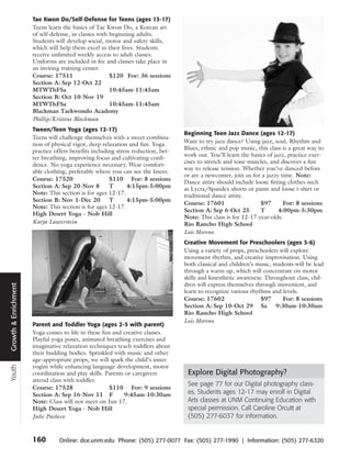 Tae Kwon Do/Self-Defense for Teens (ages 13-17)
                      Teens learn the basics of Tae Kwon Do, a Korean art
                      of self-defense, in classes with beginning adults.
                      Students will develop social, motor and safety skills,
                      which will help them excel in their lives. Students
                      receive unlimited weekly access to adult classes.
                      Uniforms are included in fee and classes take place in
                      an inviting training center.
                      Course: 17511                    $120 For: 36 sessions
                      Section A: Sep 12-Oct 22
                      MTWThFSa                         10:45am-11:45am
                      Section B: Oct 10-Nov 19
                      MTWThFSa                         10:45am-11:45am
                      Blackman Taekwondo Academy
                      Phillip/Kristine Blackman
                      Tween/Teen Yoga (ages 12-17)
                                                                                  Beginning Teen Jazz Dance (ages 12-17)
                      Teens will challenge themselves with a sweet combina-
                                                                                  Want to try jazz dance? Using jazz, soul, Rhythm and
                      tion of physical vigor, deep relaxation and fun. Yoga
                                                                                  Blues, ethnic and pop music, this class is a great way to
                      practice offers benefits including stress reduction, bet-
                                                                                  work out. You’ll learn the basics of jazz, practice exer-
                      ter breathing, improving focus and cultivating confi-
                                                                                  cises to stretch and tone muscles, and discover a fun
                      dence. No yoga experience necessary. Wear comfort-
                                                                                  way to release tension. Whether you’ve danced before
                      able clothing, preferably where you can see the knees.
                                                                                  or are a newcomer, join us for a jazzy time. Note:
                      Course: 17520                   $110 For: 8 sessions
                                                                                  Dance attire should include loose fitting clothes such
                      Section A: Sep 20-Nov 8         T       4:15pm-5:00pm       as Lycra/Spandex shorts or pants and loose t-shirt or
                      Note: This section is for ages 12-17.                       traditional dance attire.
                      Section B: Nov 1-Dec 20         T       4:15pm-5:00pm
                                                                                  Course: 17601                  $97       For: 8 sessions
                      Note: This section is for ages 12-17.
                                                                                  Section A: Sep 6-Oct 25        T       4:00pm-5:30pm
                      High Desert Yoga - Nob Hill
                                                                                  Note: This class is for 12-17-year-olds.
                      Katja Lauterstein                                           Rio Rancho High School
                                                                                  Lois Moreno
                                                                                  Creative Movement for Preschoolers (ages 3-6)
                                                                                  Using a variety of props, preschoolers will explore
                                                                                  movement rhythm, and creative improvisation. Using
                                                                                  both classical and children’s music, students will be lead
                                                                                  through a warm up, which will concentrate on motor
                                                                                  skills and kinesthetic awareness. Throughout class, chil-
                                                                                  dren will express themselves through movement, and
Growth & Enrichment




                                                                                  learn to recognize various rhythms and levels.
                                                                                  Course: 17602                   $97      For: 8 sessions
                                                                                  Section A: Sep 10-Oct 29 Sa 9:30am-10:30am
                                                                                  Rio Rancho High School
                                                                                  Lois Moreno
                      Parent and Toddler Yoga (ages 2-5 with parent)
                      Yoga comes to life in these fun and creative classes.
                      Playful yoga poses, animated breathing exercises and
                      imaginative relaxation techniques teach toddlers about
                      their budding bodies. Sprinkled with music and other
                      age-appropriate props, we will spark the child’s inner
                      yogini while enhancing language development, motor
Youth




                      coordination and play skills. Parents or caregivers          Explore Digital Photography?
                      attend class with toddler.
                                                                                   See page 77 for our Digital photography class-
                      Course: 17528                  $110 For: 9 sessions
                      Section A: Sep 16-Nov 11 F           9:45am-10:30am          es. Students ages 12-17 may enroll in Digital
                      Note: Class will not meet on Jun 17.                         Arts classes at UNM Continuing Education with
                      High Desert Yoga - Nob Hill                                  special permission. Call Caroline Orcutt at
                      Julie Pacheco                                                (505) 277-6037 for information.


                      160        Online: dce.unm.edu Phone: (505) 277-0077 Fax: (505) 277-1990 | Information: (505) 277-6320
 