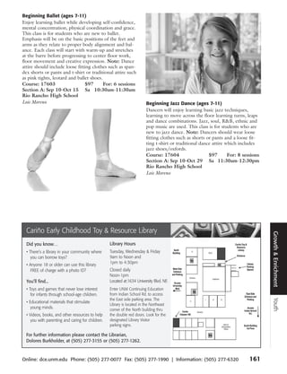 Beginning Ballet (ages 7-11)
Enjoy learning ballet while developing self-confidence,
mental concentration, physical coordination and grace.
This class is for students who are new to ballet.
Emphasis will be on the basic positions of the feet and
arms as they relate to proper body alignment and bal-
ance. Each class will start with warm-up and stretches
at the barre before progressing to center floor work,
floor movement and creative expression. Note: Dance
attire should include loose fitting clothes such as span-
dex shorts or pants and t-shirt or traditional attire such
as pink tights, leotard and ballet shoes.
Course: 17603                   $97       For: 6 sessions
Section A: Sep 10-Oct 15 Sa 10:30am-11:30am
Rio Rancho High School
Lois Moreno                                                              Beginning Jazz Dance (ages 7-11)
                                                                         Dancers will enjoy learning basic jazz techniques,
                                                                         learning to move across the floor learning turns, leaps
                                                                         and dance combinations. Jazz, soul, R&B, ethnic and
                                                                         pop music are used. This class is for students who are
                                                                         new to jazz dance. Note: Dancers should wear loose
                                                                         fitting clothes such as shorts or pants and a loose fit-
                                                                         ting t-shirt or traditional dance attire which includes
                                                                         jazz shoes/oxfords.
                                                                         Course: 17604                   $97       For: 8 sessions
                                                                         Section A: Sep 10-Oct 29 Sa 11:30am-12:30pm
                                                                         Rio Rancho High School
                                                                         Lois Moreno




  Cariño Early Childhood Toy & Resource Library




                                                                                                                                     Growth & Enrichment
  Did you know…                                    Library Hours
  • There’s a library in your community where      Tuesday, Wednesday & Friday
     you can borrow toys?                          9am to Noon and
                                                   1pm to 4:30pm
  • Anyone 18 or older can use this library
     FREE of charge with a photo ID?               Closed daily
                                                   Noon-1pm
  You’ll find...                                   Located at:1634 University Blvd. NE
  • Toys and games that never lose interest        Enter UNM Continuing Education
     for infants through school-age children.      from Indian School Rd. to access
                                                   the East side parking area. The
                                                                                                                                     Youth




  • Educational materials that stimulate
                                                   Library is located in the Northeast
     young minds.                                  corner of the North building thru
  • Videos, books, and other resources to help     the double red doors. Look for the
     you with parenting and caring for children.   designated Library Visitor
                                                   parking signs.

  For further information please contact the Librarian,
  Dolores Burkholder, at (505) 277-3155 or (505) 277-1262.


Online: dce.unm.edu Phone: (505) 277-0077 Fax: (505) 277-1990 | Information: (505) 277-6320                                  161
 