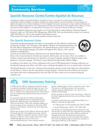 Spanish Resource Center/Centro Español de Recursos
                                    Diseñado para apoyar la enseñanza bilingüe y del español, el Centro es un lugar de encuentro para administradores,
                                    coordinadores, profesores bilingües y de español, estudiantes de todas las edades, y personas interesadas en el conocimiento y la
                                    difusión del español y de las culturas hispánicas. El Centro Español de Recursos es un proyecto en el que colabora el Ministerio de
                                    Educación de España conjuntamente con el Departamento de Educación del Estado, la Universidad de Nuevo Méjico y el Centro
                                    Nacional de Cultura Hispánica. La administración del mismo corre a cargo de la División de Educación Continua.
                                    El Centro Español de Recursos está situado en el Centro Nacional de cultura Hispana (National Hispanic
                                    Cultural Center) en 1701 4th St SW, Albuquerque, NM 87102. Para más información contacte con nosotros
                                    (505) 246-2261 ext. 125. E-mail: spanish.resource@state.nm.us
                                    Visite nuestra web: http://dce.unm.edu/spanish-resource-center.htm

                                    The Spanish Resource Center
                                    Promoting the Spanish language and culture in partnership with The Ministry of Education
                                    and Science of Spain, The University of New Mexico Division of Continuing Education and
                                    the New Mexico Department of Education, The Spanish Resource Center seeks to create
                                    awareness of the Spanish language and cultures throughout New Mexico, with a special
                                    emphasis on bilingualism.
                                    Located at the National Hispanic Cultural Center, the Spanish Resource Center features a
                                    library with a broad collection of books and materials, both in print and on video. These are available to
                                    students, teachers and administrators of: Spanish as a Foreign Language, Spanish for Spanish speakers and
                                    Spanish as a Second Language. The library is open Monday through Friday, 9:00am-5:00pm.
                                    In addition to the library, the Center collaborates with several UNM departments in hosting conferences on
                                    the Spanish language and culture, and offers many workshops throughout the year on special topics of interest.
                                    The Spanish Resource Center has a visiting teachers program, placing teachers from Spain into school districts
                                    in New Mexico. There is also the educational exchange program. Teachers from New Mexico and Teachers
                                    from Spain trade their teaching positions with each other for three weeks on two occasions during the
                                    academic year.
                           Travel
Policies Spanish Resource Center




                                                       DWI Awareness Training
                                    In 1993, the New Mexico Legislature passed several laws            student workbook that is used in conjunction with a video.
                                    to combat the problem of drunk driving in the state. The           The class fee is $25.00 per person. Fees are used to
                                    legal intoxication level was lowered, stiffer penalties and        subsidize program administration costs. There are no
                                    fines for offenders were implemented, and an informational         refunds for this training.
                                    class was instituted and required for first-time licensees in      Persons required to take the course may obtain a “None for
                                    New Mexico.                                                        the Road” application directly from any local Motor Vehicle
                                    In cooperation with the New Mexico Traffic Safety                  Department.
                                    Bureau, the UNM Division of Continuing Education                   A telephone information line is staffed from 8:00 a.m. to
                                    provides the DWI Prevention and Education course,                  5:00 p.m., Monday through Friday:
                                    “None for the Road.” This course, though certainly not a
 Travel




                                    cure-all, is meant to focus attention on the serious DWI             • in Albuquerque and surrounding areas: 505-277-0051
                                    problem in New Mexico. It informs the driver about laws              • outside Albuquerque, toll free: 1-877-663-7465
                                    and prevention.
                                                                                                       The Division of Continuing Education is pleased to work
                                    All first-time licensees in New Mexico, between the ages of        with the State to deliver this class. Experienced in providing
                                    18 through 24 (this is the legislated age range, effective         coursework and training via various delivery models and
                                    January 1, 2000) are required to take the awareness class.         throughout the state, the Division also possesses the
                                    This class is offered as a home-study course and is made           infrastructure necessary to meet the needs of the student.
                                    available through the mail or on the web at                        Over time, the Division hopes to effectively contribute to
                                    www.nonefortheroad.org. Course materials include a                 reducing the DWI rate in New Mexico.

                                    162       Online: dce.unm.edu Phone: (505) 277-0077 Fax: (505) 277-1990 | Information: (505) 277-2527
 