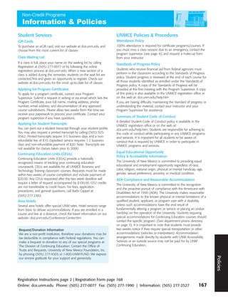 Student Services                                                       UNMCE Policies & Procedures
Gift Cards                                                             Attendance Policy
To purchase an eGift card, visit our website at dce.unm.edu and        100% attendance is required for certificate programs/courses. If
choose from the most current list of classes.                          you must miss a class session due to an emergency, contact the
                                                                       program supervisor (see page 4), and request a make-up form
Class Waiting List                                                     from your instructor.
If a class is full, place your name on the waiting list by calling     Standards of Progress Policy
Registration at (505) 277-0077 or by following the online
registration process at dce.unm.edu. When a new section of a           Students who receive financial aid from federal agencies must
class is added during the semester, students on the wait list are      perform in the classroom according to the Standards of Progress
contacted first and given an opportunity to register. Check our        policy. Student progress is reviewed at the end of each course for
website at dce.unm.edu for the most up-to-date list of classes.        all those students identified as enrolled under the Standards of
                                                                       Progress policy. A copy of the Standards of Progress will be
Applying for Program Certificates                                      provided at the first meeting with the Program Supervisor. A copy
To apply for a program certificate, contact your Program               of this policy is also available in the UNMCE registration office or
Supervisor. Submit a request in writing or via email which lists the   on the web at: dce.unm.edu/help.htm
Program Certificate, your full name, mailing address, phone            If you are having difficulty maintaining the standard of progress or
number, email address, and documentation of any approved               understanding the material, contact your instructor and your
course substitutions. Please allow two weeks from the time we          Program Supervisor for assistance.
receive your paperwork to process your certificate. Contact your
program supervisor if you have questions.                              Summary of Student Code of Conduct
                                                                       A detailed Student Code of Conduct policy is available in the
Applying for Student Transcripts
                                                                       UNMCE registration office or on the web at:
You can print out a student transcript through your student profile.   dce.unm.edu/help.htm. Students are responsible for adhering to
You may also request a printed transcript by calling (505) 925-        this code of conduct while participating in any UNMCE programs
9562. Printed transcripts require 3-5 business days and a non-         and services. It is important for all students to be aware of
refundable fee of $10. Expedited service requires 1-2 business         conduct that is required by UNMCE in order to participate in
days and non-refundable payment of $20. Note: Transcripts are          UNMCE programs and services.
not available for classes taken prior to 2000.
                                                                       Equal Educational Opportunity
Continuing Education Units (CEUs)
                                                                       Policy & Accessibility Information
Continuing Education Units (CEUs) provide a nationally
recognized means of tracking your continuing education                 The University of New Mexico is committed to providing equal
coursework. CEUs are available for all UNMCE Business and              educational and employment opportunity regardless of race,
Technology Training classroom courses. Requests must be made           color, religion, national origin, physical or mental handicap, age,
within two weeks of course completion and include payment of           gender, sexual preference, ancestry, or medical condition.
$20.00. Any CEUs requested after the two week deadline will            ADA Compliance and Reasonable Accommodation
require a letter of request accompanied by $100.00. CEU credits
                                                                       The University of New Mexico is committed to the recognition
are not transferable to credit hours. For fees, application
                                                                       and the proactive pursuit of compliance with the Americans with
procedures, and general questions, call Barbi Cappel at
                                                                       Disabilities Act of 1990 (ADA). The University makes reasonable
(505) 277-2382.                                                        accommodations to the known physical or mental limitations of a
Area Hotels                                                            qualified student, applicant, or program user with a disability,
Several area hotels offer special UNM rates. Hotel services range      unless such accommodations have the end result of
from basic to deluxe accommodations. If you are enrolled in a          fundamentally altering a program or service or placing an undue
course and live at a distance, check the travel information on our     hardship on the operation of the University. Students requiring
website: dce.unm.edu/Conference-Center.htm                             special accommodations for Continuing Education courses should
                                                                       contact the specific program. (See department phone directory
                                                                       on page 3). It is important to note that students must provide
Bequest/Donation Information                                           two weeks notice if they require special transportation or other
We are a non-profit institution, therefore your donations may be       accommodations (vehicles or interpreters). Accommodation
                                                                                                                                              Policies




tax deductible in compliance with Federal regulations. You can         arrangements made directly by students with UNM Accessibility
make a bequest or donation to any of our special programs at           Services or an outside source may not be paid for by UNM
The Division of Continuing Education. Contact the Office of            Continuing Education.
Trusts and Bequests, University of New Mexico Foundation, Inc.
by phoning (505) 277-4503 or 1-800-UNM-FUND. We express
                                                                                                                                                  Policies




our sincere gratitude for your support and generosity.




Registration Instructions page 2 | Registration Form page 168
Online: dce.unm.edu Phone: (505) 277-0077 Fax: (505) 277-1990 | Information: (505) 277-2527                                           167
 