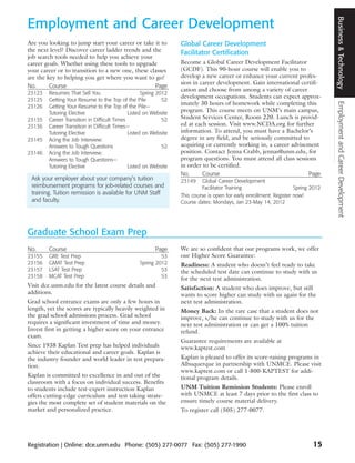 Business & Technology
Employment and Career Development
Are you looking to jump start your career or take it to          Global Career Development
the next level? Discover career ladder trends and the            Facilitator Certification
job search tools needed to help you achieve your
career goals. Whether using these tools to upgrade               Become a Global Career Development Facilitator
your career or to transition to a new one, these classes         (GCDF). This 90-hour course will enable you to
are the key to helping you get where you want to go!             develop a new career or enhance your current profes-
                                                                 sion in career development. Gain international certifi-
No.      Course                                    Page
                                                                 cation and choose from among a variety of career
23123   Resumes That Sell You                      Spring 2012
                                                                 development occupations. Students can expect approx-
23125   Getting Your Resume to the Top of the Pile          52
                                                                 imately 30 hours of homework while completing this




                                                                                                                                   Employment and Career Development
23126   Getting Your Resume to the Top of the Pile—
        Tutoring Elective                    Listed on Website
                                                                 program. This course meets on UNM’s main campus,
23135   Career Transition in Difficult Times                52   Student Services Center, Room 220. Lunch is provid-
23136   Career Transition in Difficult Times—                    ed at each session. Visit www.NCDA.org for further
        Tutoring Elective                    Listed on Website   information. To attend, you must have a Bachelor’s
23145   Acing the Job Interview:                                 degree in any field, and be seriously committed to
        Answers to Tough Questions                          52   acquiring or currently working in, a career advisement
23146   Acing the Job Interview:                                 position. Contact Jenna Crabb, jennas@unm.edu, for
        Answers to Tough Questions—                              program questions. You must attend all class sessions
        Tutoring Elective                    Listed on Website   in order to be certified.
                                                                 No.      Course                                   Page
 Ask your employer about your company’s tuition                  23149     Global Career Development
 reimbursement programs for job-related courses and                        Facilitator Training                     Spring 2012
 training. Tuition remission is available for UNM Staff          This course is open for early enrollment. Register now!
 and faculty.                                                    Course dates: Mondays, Jan 23-May 14, 2012




Graduate School Exam Prep
No.     Course                                          Page     We are so confident that our programs work, we offer
23155   GRE Test Prep                                     53     our Higher Score Guarantee:
23156   GMAT Test Prep                           Spring 2012     Readiness: A student who doesn’t feel ready to take
23157   LSAT Test Prep                                    53     the scheduled test date can continue to study with us
23158   MCAT Test Prep                                    53     for the next test administration.
Visit dce.unm.edu for the latest course details and              Satisfaction: A student who does improve, but still
additions.                                                       wants to score higher can study with us again for the
Grad school entrance exams are only a few hours in               next test administration.
length, yet the scores are typically heavily weighted in         Money Back: In the rare case that a student does not
the grad school admissions process. Grad school                  improve, s/he can continue to study with us for the
requires a significant investment of time and money.             next test administration or can get a 100% tuition
Invest first in getting a higher score on your entrance          refund.
exam.
                                                                 Guarantee requirements are available at
Since 1938 Kaplan Test prep has helped individuals               www.kaptest.com
achieve their educational and career goals. Kaplan is
the industry founder and world leader in test prepara-           Kaplan is pleased to offer its score-raising programs in
tion.                                                            Albuquerque in partnership with UNMCE. Please visit
                                                                 www.kaptest.com or call 1-800-KAPTEST for addi-
Kaplan is committed to excellence in and out of the              tional program details.
classroom with a focus on individual success. Benefits
to students include test-expert instruction Kaplan               UNM Tuition Remission Students: Please enroll
offers cutting-edge curriculum and test taking strate-           with UNMCE at least 7 days prior to the first class to
gies the most complete set of student materials on the           ensure timely course material delivery.
market and personalized practice.                                To register call (505) 277-0077.




Registration | Online: dce.unm.edu Phone: (505) 277-0077 Fax: (505) 277-1990                                               15
 