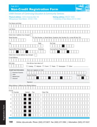 UNM Division of Continuing Education & Community Services
                    Physical address: 1634 University Blvd. NE                                      Mailing address: MSC07 4030
                    Albuquerque, New Mexico 87102- 1706                                             1 University of New Mexico 87131-0001

                    First Name and Initial



                    Last Name



                    Check here if address has changed
                    Street Number                             P.O. Box Number, or Street Name, Quadrant, Apt. Number (Ex: Lomas NE Apt 102)



                    City                                                  State                 Zip Code



                    Daytime/Work Phone Number                             Extension             Evening/Home Phone Numbe



                    Check here if email address has changed
                    E-mail Address



                    Birth date                     How did you hear about us?

                                                       Catalog          Website       Friend      Radio     Newspaper      Other:

                    Credit Card Information         Name as it appears on Card
                           American Express
                           VISA                     Account Number                                                                  Expiration Date
                           MasterCard
                           Discover

                                                    Signature

                    Billing Address if different than Mailing Address


                    Course
                        I.D. Number              Section     Fee                  Class Title

                      1


                      2


                      3
Registration Form




                      4


                      5


                      6




                    168          Online: dce.unm.edu Phone: (505) 277-0077 Fax: (505) 277-1990 | Information: (505) 277-2527
 