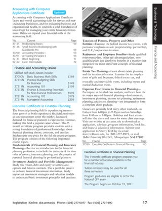Business & Technology
Accounting with Computer
Applications Certificate
Accounting with Computer Applications Certificate
Learn real-world accounting skills for service and mer-
chandizing businesses, and for evaluating business and
organizational health, to establish a solid foundation of
knowledge for managing your entire financial environ-
ment. Refine or expand your financial skills in the
accounting field.
No.          Course                                Page     Taxation of Persons, Property and Other
37151   Bookkeeping Basics                            59    Entities—Examine the federal income tax system, with
37158   Small Business Bookkeeping with                     particular emphasis on sole proprietorship, partnership,




                                                                                                                        Finance and Accounting
        QuickBooks Pro                                59    and LLC/corporation taxation.
37200   Accounting Principles I                       59
                                                            Retirement and Employee Benefits—Study qualified
37201   Accounting Principles II                      59
                                                            retirement plans, other tax-advantaged plans, non-
52141   Word: Beginning                               71
52162   Excel: Intermediate                           72
                                                            qualified plans and employee benefits in a manner that
                                                            integrates the most important concepts of financial
 Finance and Accounting Online                              planning.
                                                            Estate Tax Planning—Learn about estate planning
 SkillSoft self-study classes include:
                                                            and the taxation of estates. Examine the tax implica-
 37050N Basic Business Math Skills               $189       tions of gifts and bequests, federal estate tax, and
 37210N Practical Budgeting Skills
                                                            revocable and irrevocable trusts, including bypass and
              for Business                       $149
                                                            marital deduction trusts.
 37211N Accounting 101                           $199
 37212N Finance & Accounting Essentials                     Capstone Case Course in Financial Planning—
              for Non-financial Professionals    $599       Participate in detailed case analysis, and learn how the
 37213N Accounting 102                           $179       six major areas of financial planning—fundamentals,
 37214N Managerial Accounting                    $359       investment planning, income tax planning, retirement
                                                            planning, and estate planning—are integrated to form
                                                            a complete client package.
Executive Certificate in Financial Planning
                                                            Classes are generally held every other weekend, on
The financial planning field is experiencing tremen-
                                                            Fridays from 6:00pm to 9:35pm and on Saturdays
dous growth as both experienced financial profession-
                                                            from 8:45am to 5:00pm. Holidays and local events
als and newcomers enter the market. Increased
                                                            will alter the dates and times for some class meetings.
demand for financial planners is expected to continue,
                                                            Visit our website at dce.unm.edu to download an
making this field a popular career choice. This 9-
                                                            application, schedule, program information, book list,
month certificate program provides students with a
                                                            and financial calculator information. Submit your
strong foundation of professional knowledge about
                                                            application to Sherry TenClay via email
financial planning theory, concepts, and practice.
                                                            sherrytc@unm.edu, fax (505) 277-8975, or mail
Students pay one price for the full six-course program.
                                                            1634 University Blvd NE, Albuquerque NM 87102.
The program consists of the following important
course topics:                                              No.       Course                                   Page
Fundamentals of Financial Planning and Insurance            37280   Executive Certificate in Financial Planning   60
Planning—Receive an introduction to the financial
planning profession, to include the concepts of the time     Executive Certificate in Financial Planning
value of money, insurance planning, and the practice of
personal financial planning by professional planners.        This 9-month certificate program prepares you
                                                             for a number of lucrative positions in the
Investment Analysis and Portfolio Management—
                                                             financial industry.
Study risk return, debt and equity securities, and
options and futures contracts. Use a portfolio project       Tuition-remission may be used for all
to evaluate financial investment alternatives. Study         three semesters
important investment strategies and valuation models
to understand basic investment principles and practices.     Program graduates are eligible to sit for the
                                                             National CFP exam
                                                             The Program begins on October 21, 2011.




Registration | Online: dce.unm.edu Phone: (505) 277-0077 Fax: (505) 277-1990                                      17
 