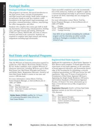 Paralegal Studies/Real Estate and Appraisal Program Business and Technology
                                                     Business & Technology
                                                                              Paralegal Studies
                                                                              Paralegal Certificate Program                              Upon successful completion and at the recommenda-
                                                                                                                                         tion of the instructor, students are eligible to apply for
                                                                              This program is an intense, fast-paced introduction to
                                                                                                                                         a mentored paralegal internship in government setting
                                                                              the legal system, basic concepts of paralegalism,
                                                                                                                                         or private law firms. Internship sites are arranged by
                                                                              and legal research and writing. Small classes taught in
                                                                                                                                         the instructor.
                                                                              an interactive hands-on style give students a solid
                                                                              foundation in the legal system, legal terminology, civil   For more information contact Sherry TenClay,
                                                                              procedure, criminal procedure, evidence, interviewing,     Senior Program Manager, at sherrytc@unm.edu or
                                                                              law office management, and ethics.                         (505) 277-6038.
                                                                              Students who complete this course gain skills in draft-    No.     Course                               Page
                                                                              ing documents, interviewing, trial preparation, briefing   37326   Paralegal Certificate Program                  60
                                                                              cases, and legal research and writing, utilizing the       37327   Paralegal Internship                           60
                                                                              UNM Law Library, WESTLAW, and visits to observe
                                                                              motions and trials in the courtroom. Students are            Over 80% of our students completing the certificate
                                                                              required to complete basic legal research and writing        program and the internship are either currently
                                                                              assignments including legal memoranda.                       working as Paralegals or enrolled in the UNM
                                                                                                                                           School of Law.




                                                                              Real Estate and Appraisal Programs
                                                                              Real Estate Broker’s License                               Registered Real Estate Appraiser
                                                                              Take the 90 hours of classroom instruction required to     Applicants for registration as a Real Estate Appraiser in
                                                                              qualify for a New Mexico Real Estate Broker’s license.     New Mexico must complete 75 board-approved class-
                                                                              By law, broker candidates must complete 90 hours of        room hours of real estate appraisal, or the equivalent
                                                                              classroom instruction, including 30 hours each in Basic    of board-approved education, and demonstrate knowl-
                                                                              Real Estate Law, Real Estate Principles and Practice,      edge of the licensing law by submitting a correctly
                                                                              and Broker Basics. Registration Discount—Enroll in all     completed questionnaire on NM state license law and
                                                                              three Real Estate Broker’s courses at one time and         regulations. Take your 75 hours of instruction in
                                                                              receive a 10% discount.                                    Foundations of Real Estate Appraisal (30 hours),
                                                                              For more information contact Sherry TenClay,               Appraising the Single Family Residence (30 hours),
                                                                              Senior Program Manager, at sherrytc@unm.edu or             and Uniform Standards of Professional Appraisal
                                                                              (505) 277-6038.                                            Practice (15 hours)! For more information go to
                                                                                                                                         http://www.rld.state.nm.us/b&c/reappraisers/
                                                                              No.     Course                               Page          index.htm.
                                                                              37400   Basic Real Estate Law                        60
                                                                              37401   Real Estate Principles and Practice          60
                                                                                                                                         Registration Discount—Enroll in all three Real Estate
                                                                              37402   Broker Basics                                61    Appraiser courses at one time and receive a
                                                                                                                                         10% discount.
                                                                               Broker Basics (37402) qualifies for 10 hours              No.      Course                                      Page
                                                                               of Continuing Education Units (CEUs) for                  37410    Basic Appraisal Principles                    61
                                                                               Real Estate Brokers.                                      37411    Basic Appraisal Procedures                    61
                                                                                                                                         37412    Uniform Standards of Professional
                                                                                                                                                  Appraisal Practice                            61




                                                                              18                               Registration | Online: dce.unm.edu Phone: (505) 277-0077 Fax: (505) 277-1990
 