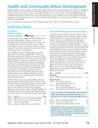 Business & Technology
Health and Community Action Development
Empowering us to strive, engage, develop and celebrate, these newly expanded programs meet the ever changing
needs in Health Care Careers, Keys to Well-being, Human Service Careers and Community Engagement. Our
Learning Community brings experts in the fields of health care careers and online training; health, healing and
wellness; human service careers; and community engagement to create quality, creative and innovative learning
experiences. Our programs reach out to the University of New Mexico, as well as all of New Mexico to touch the
Southwest and beyond.
For more information contact Loree Nalin, Program Supervisor, (505) 277-6025, hhs@dce.unm.edu.


Health Care Careers




                                                                                                                            Health Care Careers
Emergency                                                      Administrative Medical Specialist Certificate
Medical Services                                               Learn the necessary skills to enter or advance in the
Academy (EMSA)                                                 world of hospitals, clinics, physicians’ offices, medical
For over twenty years, EMSA has offered EMT Basic              records departments, and/or business offices as you
and EMT Intermediate certificate classes to the                prepare to become a certified professional coder.
Bernalillo county region, all taught at our home base          Course 38104, Medical Terminology and Human
in Albuquerque. Over the past few years, we have               Anatomy, is a prerequisite for this certificate—howev-
increasingly turned away potential certificate students        er, students who have successfully completed a medical
because of our limited capacity; the size of our facility,     terminology and human anatomy class at another edu-
available equipment and instructors.                           cational institution may contact the program supervi-
                                                               sor to validate completion and to arrange to test-out
Now, EMSA’s in-house (Albuquerque area) EMT-                   of the class. The coding coursework includes basic,
Basic, EMT-Intermediate, CPR, AED and first-aid,               intermediate, and advanced levels. Courses 38102,
child babysitting classes (CABS) are housed at UNM             38103 and 38110 must be successfully completed to
Continuing Education in the Business and Technology            receive the Administrative Medical Specialist
(B&T) Programs . This new partnership is a win-win.            Certificate. Students are expected to attend at least
UNM Continuing Education excels at bringing pro-               80% of scheduled class hours and to score 70% or
grams to the community that will be more available,            higher on all course exams. Visit our website at
accessible and customer friendly. Students will contin-        http://dce.unm.edu/Administrative-Medical-
ue to benefit from expanded access to EMSA’s top-              Specialist.htm to download the FAQ on Medical
quality educators and didactic programs. We’re                 Billing and Coding.
improving our service and quality, beginning with
inclusive tuition that combines all books, materials,          No.       Course                                     Page
and expenses into one tuition package, delivered at            Prerequisite
one convenient location.                                       38104    Medical Terminology and Human Anatomy        63
EMSA’s EMT-I classes are held by EMSA, but man-                Required Courses
aged by UNM Continuing Education. To learn more                38102    CPT-4 Coding Specialist
about the program visit dce.unm.edu. You may regis-                     (Basic, Intermediate, Advanced)              63
ter online or by calling (505) 277-0077. For ques-             38103    ICD-9 Coding Specialist
tions, contact Sherry TenClay, Sneior Program                           (Basic, Intermediate, Advanced)              63
Manager at sherrytc@unm.edu or (505)277-6038. For              38110    Medical Billing and Healthcare Specialist    63
more information on the work of the EMS Academy,
visit http://hsc.unm.edu/SOM/emsacad/index.shtml                Find a new career at the information session with our
                                                                Career Step partner on Thursday, November 3 at
No.     Course                                          Page    6:00 pm. You can RSVP at www.careerstep.com/unm
38050   Basic First Aid for the Community & Workplace    62
38054   CPR & AED for the Community & Workplace          62    38128    Medical Transcription Editor Online          64
38058   Child Babysitting (CABS)                         63    38140    Pharmacy Technician Online                   64
38080   Emergency Medical Technician (EMT) Basic         63    38132    Medical Administrative Assistant Online      64

                                                                Other online Health care career courses are also
                                                                available! Visit our website for the growing list on
                                                                online courses at dce.unm.edu or contact Loree
                                                                Nalin for additional information at hhs@dce.unm.edu
                                                                or by phone (505) 277-6025.



Registration | Online: dce.unm.edu Phone: (505) 277-0077 Fax: (505) 277-1990                                        19
 