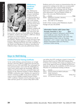 Keys to Well-Being Business and Technology
                    Business & Technology
                                                                                Phlebotomy                  Students need to be current on immunizations that are
                                                                                Certificate                 required for working in the field; it is recommended
                                                                                                            that students also have current health insurance.
                                                                                Program                     Please schedule student advising with the Program
                                                                                  Our Phlebotomy            Supervisor to submit your application packet. For
                                                                                  Certificate Program       more information, visit our program website at:
                                                                                  prepares individuals      http://dce.unm.edu/Phlebotomy.htm
                                                                                  to enter into the         No.      Course                                   Page
                                                                                  medical profession as     38205   Phlebotomy Essentials, Laboratory,
                                                                                  a phlebotomist. This              Clinical Experience                             64
                                                                                  nine-week training        23105   Work Skills for the Workplace                   52
                                                                                  prepares students for
                                                                                                            Enroll in these courses as the Phlebotomy Student
                                                                                  this entry level career
                                                                                  in the demanding          Package and pay only $2999.
                                                                                  healthcare field.
                                                                                  Students complete 60
                                                                                  hours of theory, lec-      Information Session with Career Step
                                                                                  ture and review, 60        Thursday, November 3, 2011                 6pm
                                             hours of lab, 36 hours of Work Skills in the Workplace.         Combine your interest in self-paced, online training
                                             In addition, students will complete a 100-hour clinical         and a healthcare career. New this fall is the
                                             experience at a local clinical site.                            Medical Administrative Assistant. Join Career Step
                                             To apply, prospective students will need to verify all          Representatives to learn more on Thursday,
                                             prerequisites. Students must be at least 18 years of age,       November 3, 2011 at 6pm. Career Step also offers
                                             possess a high-school diploma or GED, be willing to             Medical Transcription Editor and Pharmacy
                                             complete a background check and verify completion of            Technician Online training.
                                             the Gold Career Readiness Certificate (download the
                                             FAQ from http://dce.unm.edu/phlebotomy-2.htm).




                                             Keys to Well-Being
                                             Certified Personal Training Certificate                        cate before the CPT certificate is issued. Contact the
                                                                                                            American Red Cross for CPR/AED training dates.
                                             In the world of fitness, personal trainers are in high
                                                                                                            Continue your training with courses to prepare you in
                                             demand, with New Mexico employment growth pro-
                                                                                                            many of the approved areas for NASM and ACE pro-
                                             jected to be over 25% until 2018. You can prepare for
                                                                                                            fessionals. Ask about the availability of CEUs for recer-
                                             your personal trainer career with this challenging six-
                                                                                                            tification of a professional training certificate.
                                             week course which targets the knowledge, skills and
                                             abilities you’ll need to become a personal trainer and         No.     Course                                       Page
                                             prepare for the National Academy of Sports Medicine            38221   Personal Trainer for NASM Certification          65
                                             (NASM) certification exam. Students are expected to            38225   Tabata Training for
                                             attend a minimum of 80% of class hours and pass the                    Certified Personal Trainers             Spring 2012
                                             exam to receive NASM Certified Personal Trainer                38240   CPT Business Concepts Series                     65
                                             (CPT) certificate. Students must be 18 years of age or
                                             older and have proof of a current CPR/AED certifi-




                                             20                              Registration | Online: dce.unm.edu Phone: (505) 277-0077 Fax: (505) 277-1990
 