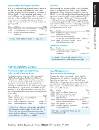 Business & Technology
Holistic Health, Healing and Wellness                        Nutrition
Achieve an understanding of complementary wellness           Do you think you are just too busy or not interested
practice and therapy foundations that have gained            in good food or nutrition? Today’s reality is more
increased recognition and acceptance by consumers in         health and wellness issues can be related to nutrition.
the past decade. Examine practical applications for per-     Health care providers and staff, coaches and counselors
sonal well-being and for assisting others to achieve         or anyone concerned with long-term plans or lifestyle
optimum wellness. Explore the wisdom of using well-          changes can make a difference. These classes and
ness systems as a complement to current western              workshop choices developed a higher understanding
health care practices or discover new ways that encour-      with practical applications for improved health. Bring a
age living well.                                             new commitment to overcome challenging conditions
                                                             and strive to find solutions with clients or patients as
No.     Course                                      Page
                                                             your professional needs allow.
38250   Mindfulness-based Stress Reduction    Spring 2012




                                                                                                                               Human Services Careers
38261   Clinical Herbalism 101: Foundations            65    No.     Course                                            Page
38285   Ayurveda: An Integrated Approach                     38370   Nutrition Concepts for Wellness:
        to Wellness                           Spring 2012            Nutrition with a Twist                          65
                                                             38360   Diet and Nutrition Workshop:
 For more Health & Fitness classes see page 115.                     Ancient Diet to Control Modern Illness Spring 2012
                                                             38395   Whole Kid Nutrition: The Tasty Pyramid
                                                                     (Diet & Nutrition Workshop)                     66

                                                             Traditional Medicine
                                                             No.     Course                                            Page
                                                             38409   Traditional Medicine without Borders:
                                                                     Curanderismo in the Southwest
                                                                     and Mexico                            Summer 2012

                                                              Our Bonne Cuisine section offers hands-on
                                                              experiences to entice your taste buds on page 139.



Human Services Careers
Prevention and Education for Injury,                         Case Management for
Violence and Substance Abuse                                 Human Service Professionals
Certification as a prevention specialist through the         Examine the shared responsibility model for Case
NM Credentialing Board of Behavioral Health                  Management. You and your client benefit through
Professions is a field with the potential to save lives.     becoming active partners to meet the challenges
The diversity of this field demands current and evi-         ahead. Know what questions to ask in order to coach
dence-based practices for the growing workforce.             your clients in making the decisions that will move
Focusing on multiple sectors, the training will engage       that household toward economic independence or a
community-based organizations, local and state gov-          more sustainable lifestyle.
ernments to work together to build sustainable, effec-       No.      Course                                   Page
tive change in substance abuse, injury or violence caus-     38053   Reality-based Case Management                      66
es and effects.                                              38056   Ethical and Professional Issues                    67
No.      Course                                       Page   38055   Case Management Lunch &
38651   Substance Abuse Cause and Effect               66            Learn Workshop                           Spring   2012
38655   Drugs of Abuse                                 66    38959   Motivational Interviewing for Health Care and
38670   Biological Aspects of Drug Abuse      Spring 2012            Human Service Professionals              Spring   2012
38687   Generalist Prevention Training        Spring 2012    38765   Case Manager as Coach                    Spring   2012
                                                             38969   Coaching Questions: Motivational
 Find out how to become a preventions specialist at                  Interviewing Practice                    Spring   2012
 this orientation on Wednesday, October 19, 2011 at
 6:00pm Are you interested in strategies to tackle            Many Case Management classes are also
 issues of abuse, violence or injuries—including unin-        NAADAC approved.
 tentional injuries, homicide, and suicide?




Registration | Online: dce.unm.edu Phone: (505) 277-0077 Fax: (505) 277-1990                                            21
 
