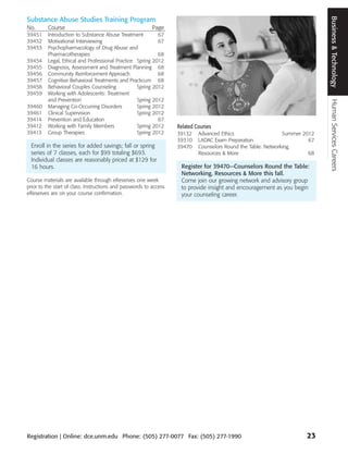 Business & Technology
Substance Abuse Studies Training Program
No.      Course                                            Page
39451    Introduction to Substance Abuse Treatment         67
39452    Motivational Interviewing                         67
39453    Psychopharmacology of Drug Abuse and
         Pharmacotherapies                                 68
39454    Legal, Ethical and Professional Practice Spring 2012
39455    Diagnosis, Assessment and Treatment Planning 68
39456    Community Reinforcement Approach                  68
39457    Cognitive Behavioral Treatments and Practicum 68
39458    Behavioral Couples Counseling            Spring 2012
39459    Working with Adolescents: Treatment
         and Prevention                           Spring 2012




                                                                                                                               Human Services Careers
39460    Managing Co-Occurring Disorders          Spring 2012
39461    Clinical Supervision                     Spring 2012
39414    Prevention and Education                          67
39412    Working with Family Members              Spring 2012       Related Courses
39413    Group Therapies                          Spring 2012       39132    Advanced Ethics                    Summer 2012
                                                                    39310    LADAC Exam Preparation                      67
 Enroll in the series for added savings; fall or spring             39470    Counselors Round the Table: Networking,
 series of 7 classes, each for $99 totaling $693.                            Resources & More                            68
 Individual classes are reasonably priced at $129 for
 16 hours.                                                           Register for 39470—Counselors Round the Table:
                                                                     Networking, Resources & More this fall.
Course materials are available through eReserves one week            Come join our growing network and advisory group
prior to the start of class. Instructions and passwords to access    to provide insight and encouragement as you begin
eReserves are on your course confirmation.                           your counseling career.




Registration | Online: dce.unm.edu Phone: (505) 277-0077 Fax: (505) 277-1990                                            23
 