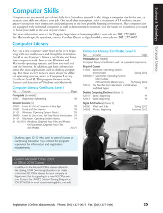 Business & Technology
Computer Skills
Computers are an essential part of our daily lives. Introduce yourself to the things a computer can do for you, or
increase your skills to enhance your job. Our small-class atmosphere, with a maximum of 13 students, means
greater interaction with instructors and participants in the best possible learning environment. Our computer labs
are equipped with individual computers as well as demonstration monitors. Get the hands-on experience you need
to boost your skills in the area of your choice.
For more information contact the Program Supervisor at businessapps@dce.unm.edu or (505) 277-6033.
For Macintosh-specific questions, contact Caroline Orcutt at digitalarts@dce.unm.edu or (505) 277-6037.

Computer Literacy




                                                                                                                                     Computer Literacy
Are you a new computer user? Start at the very begin-             Computer Literacy Certificate, Level II
ning with our small classes and thoughtful instructors.           No.       Course                                          Page
Enroll in our Computer Literacy certificates and learn
                                                                  Prerequisites (as needed)
how computers work, how to use Windows and
                                                                  Computer Literacy Certificate Level I or equivalent experience.
Macintosh operating systems, and how to email and
surf the Internet. In addition, get basic information             Required Courses
about the main applications used in desktop comput-               51102  Windows: Operating System
ing. For those excited to learn more about the differ-                   Intermediate                          Spring 2012
ent operating systems, move to Computer Literacy                  54102/21 Macintosh: Operating System
Certificate Level II. This program focuses on the                           Intermediate
features and functions of Windows and Macintosh.                            OR Macintosh Maintenance        74/Spring 2012
                                                                  54116 File Transfer from Macintosh and Windows
Computer Literacy Certificate, Level I                                   and Back Again                                 74
No.       Course                                           Page   Desktop Computing Electives (choose 1)
Prerequisite (as needed)                                          52141     Word: Beginning                                   71
51001    Beginning Keyboarding                              70    52161     Excel: Beginning                                  71
Required Courses (6)                                              Digital Arts Electives (choose 1)
51010 Learn to Use a Computer at Any Age             70           54300     iWork and iLife                         Spring 2012
51012 Email and the Internet                         70           54303     iPhoto: Beginning                     Summer 2012
51101 Windows: Operating System Basics               70
54010 Learn to Use a Mac: An Easy-Paced Introduction 74
54101 Macintosh: Operating System Basics             74
51115/4115 Windows: Organize Your Files and Photos
           OR Macintosh: Organize Your Files
           and Photos                             70/74



 Students ages 12-17 who wish to attend classes at
 Continuing Education may contact the program
 supervisor for information and registration
 requirements.



 Custom Microsoft Office 2007
 or Office 2010 Classes
  In addition to the Microsoft Office classes offered in
  this catalog, UNM Continuing Education can create
  customized MS Office classes for your company or
  department that is upgrading to a new MS Office ver-
  sion. Contact the UNMCE Custom Training Program at
  505-277-6034 or email customtraining@dce.unm.edu




Registration | Online: dce.unm.edu Phone: (505) 277-0077 Fax: (505) 277-1990                                                  25
 