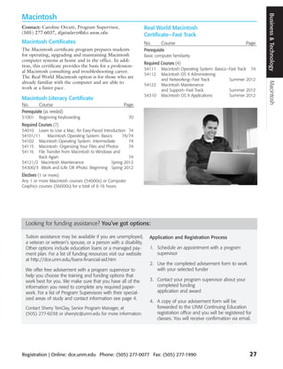 Business and Technology Macintosh
                                                                                                                               Business & Technology
Macintosh
Contact: Caroline Orcutt, Program Supervisor,                     Real World Macintosh
(505) 277-6037, digitalarts@dce.unm.edu.                          Certificate—Fast Track
Macintosh Certificates                                            No.       Course                                     Page
The Macintosh certificate program prepares students               Prerequisite
for operating, upgrading and maintaining Macintosh                Basic computer familiarity
computer systems at home and in the office. In addi-
                                                                  Required Courses (4)
tion, this certificate provides the basis for a profession-
                                                                  54111    Macintosh Operating System: Basics—Fast Track 74
al Macintosh consulting and troubleshooting career.
                                                                  54112    Macintosh OS X Administering
The Real World Macintosh option is for those who are
                                                                           and Networking—Fast Track          Summer 2012
already familiar with the computer and are able to
                                                                  54122    Macintosh Maintenance
work at a faster pace.                                                     and Support—Fast Track             Summer 2012
                                                                  54310    Macintosh OS X Applications        Summer 2012
Macintosh Literacy Certificate
No.       Course                                     Page
Prerequisite (as needed)
51001    Beginning Keyboarding                          70
Required Courses (7)
54010 Learn to Use a Mac: An Easy-Paced Introduction 74
54101/11    Macintosh Operating System: Basics      74/74
54102 Macintosh Operating System: Intermediate         74
54115 Macintosh: Organizing Your Files and Photos      74
54116 File Transfer from Macintosh to Windows and
       Back Again                                      74
54121/2 Macintosh Maintenance                 Spring 2012
54300/3 iWork and iLife OR iPhoto: Beginning Spring 2012
Electives (1 or more)
Any 1 or more Macintosh courses (54000s) or Computer
Graphics courses (56000s) for a total of 6-16 hours.




  Looking for funding assistance? You’ve got options:

  Tuition assistance may be available if you are unemployed,         Application and Registration Process
  a veteran or veteran’s spouse, or a person with a disability.
  Other options include education loans or a managed pay-            1. Schedule an appointment with a program
  ment plan. For a list of funding resources visit our website          supervisor
  at http://dce.unm.edu/loans-financial-aid.htm
                                                                     2. Use the completed advisement form to work
  We offer free advisement with a program supervisor to                 with your selected funder
  help you choose the training and funding options that
  work best for you. We make sure that you have all of the           3. Contact your program supervisor about your
  information you need to complete any required paper-                  completed funding
  work. For a list of Program Supervisors with their special-           application and award
  ized areas of study and contact information see page 4.
                                                                     4. A copy of your advisement form will be
  Contact Sherry TenClay, Senior Program Manager, at                    forwarded to the UNM Continuing Education
  (505) 277-6038 or sherrytc@unm.edu for more information.              registration office and you will be registered for
                                                                        classes. You will receive confirmation via email.




Registration | Online: dce.unm.edu Phone: (505) 277-0077 Fax: (505) 277-1990                                             27
 