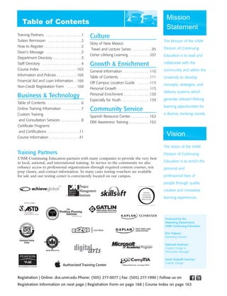 Mission
                                                                                                                      Statement
Training Partners . . . . . . . . . . . . . . . . . . .1     Culture
Tuition Remission . . . . . . . . . . . . . . . . . .2                                                               The Mission of the UNM
                                                             Story of New Mexico
How to Register . . . . . . . . . . . . . . . . . . . .2                                                             Division of Continuing
                                                              Travel and Lecture Series . . . . . . . . . .95
Dean’s Message . . . . . . . . . . . . . . . . . . .3
                                                             Osher Lifelong Learning . . . . . . . . . . .107        Education is to lead and
Department Directory . . . . . . . . . . . . . . .3
Staff Directory . . . . . . . . . . . . . . . . . . . . .4   Growth & Enrichment                                     collaborate with the
Course Index . . . . . . . . . . . . . . . . . . . .163                                                              community and within the
                                                             General Information . . . . . . . . . . . . . .110
Information and Policies . . . . . . . . . . .166
                                                             Table of Contents . . . . . . . . . . . . . . . .111    University to develop
Financial Aid and Loan Information . .166
                                                             Off Campus Location Guide . . . . . . .113              concepts, strategies, and
Non-Credit Registration Form . . . . . .168
                                                             Personal Growth . . . . . . . . . . . . . . . . .115
                                                                                                                     delivery systems which
Business & Technology                                        Personal Enrichment . . . . . . . . . . . . . .130
                                                             Especially for Youth . . . . . . . . . . . . . . .159   generate relevant lifelong
Table of Contents . . . . . . . . . . . . . . . . . .6
                                                                                                                     learning opportunities for
Online Training Information . . . . . . . . . .7             Community Service
Custom Training                                                                                                      a diverse, evolving society.
                                                             Spanish Resource Center . . . . . . . . . .162
 and Consultation Services . . . . . . . . . . .8
                                                             DWI Awareness Training . . . . . . . . . . .162
Certificate Programs
 and Certifications . . . . . . . . . . . . . . . . .11
Course Information . . . . . . . . . . . . . . . .41
                                                                                                                      Vision
                                                                                                                     The Vision of the UNM
Training Partners                                                                                                    Division of Continuing
UNM Continuing Education partners with many companies to provide the very best
in local, national, and international training. In service to the community we also                                  Education is to enrich the
enhance access to professional organizations through required content courses, test                                  personal and
prep classes, and contact information. In many cases testing vouchers are available
for sale and our testing center is conveniently located on our campus.                                               professional lives of
                                                                                                                     people through quality
                                                                                                                     creative and innovative
                                          ®
                                                                                                                     learning experiences.




                                                                                                                     Produced by the
                                                                                                                     Marketing Department,
                                                                                                                     UNM Continuing Education

                                                                                                                     Kim Halpern
                                                                                                                     Marketing Director

                                                                                                                     Deborah Kastman
                                                                                                                     Graphic Design &
                                                                                                                     Production Manager

                                                                                                                     Sarah Radaelli-Sanchez
                                                                                                                     Graphic Design




Registration | Online: dce.unm.edu Phone: (505) 277-0077 | Fax: (505) 277-1990 | Follow us on
Registration Information on next page | Registration Form on page 168 | Course Index on page 163
 