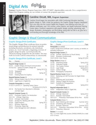 Graphic Design & Visual Communication Business and Technology
                                       Business & Technology
                                                                Digital Arts
                                                                Contact: Caroline Orcutt, Program Supervisor, (505) 277-6037, digitalarts@dce.unm.edu. For a comprehensive
                                                                Digital Arts Program catalog, see our website or contact the program supervisor.


                                                                                                 Caroline Orcutt, MA,              Program Supervisor
                                                                                                 Caroline Orcutt began her association with UNM Continuing Education teaching
                                                                                                 graphic design in 1986. Under her guidance, the Graphic Design Program developed
                                                                                                 from one class into the current Digital Arts Program, now offering more than 20
                                                                                                 different certificates, over 100 courses, online options, and Apple Authorized Training
                                                                                                 Center status. Caroline’s experience with graphic design, printing, advertising, web
                                                                                                 design, illustration, photography, and filmmaking, along with her MA in art, give her a
                                                                                                 commanding and thorough knowledge of the field.


                                                                Graphic Design & Visual Communication
                                                                Graphic Design/Print Certificates                               Graphic Design/Print Certificate, Level II
                                                                The Graphic Design/Print certificates focus on profes-          No.       Course                                         Page
                                                                sional design and production for printed materials              Prerequisites (as needed)
                                                                including brochures, newsletters, ads, letterhead,              Graphic Design/Print Certificate Level I courses, as needed, or
                                                                posters, etc. Level I provides a beginning overview of          equivalent experience
                                                                graphic design for print. Level II provides the
                                                                                                                                Required Design Courses (3)
                                                                advanced training needed for the job market. You may
                                                                                                                                55108 Symbols: Introduction to Visual Literacy          75
                                                                work on Levels I and II consecutively or concurrently.
                                                                                                                                55202 Illustration Fundamentals                         76
                                                                Graphic Design/Print Certificate, Level I                       55221/6392 Color Theory                     Spring 2012/83

                                                                No.      Course                                          Page   Design Electives (choose 2)
                                                                                                                                55106     Advertising Design                      Spring 2012
                                                                Required Design Courses (5)                                     55107     Publication Design                                75
                                                                55101 Graphic Design and Visual Communication       75          55122     The Creative Process                  Summer 2012
                                                                55102/322 History of Graphic Design OR                          55123     Logo Design                             Spring 2012
                                                                          Photography                  Spring 2012/76           55224     Cartoon Design                             Fall 2012
                                                                55103 Typography                                    75          55804     Photography Composition                           78
                                                                55105 2D Design                            Spring 2012
                                                                55201 Drawing Basics for Graphics                   75          Required Business Course (choose 1)
                                                                                                                                55622    Marketing and Self Promotion for Digital Artists
                                                                Required Business Courses (2)                                   Summer   2012
                                                                55604    Writing Creative Copy for Print and Web Media    76    55623    Marketing with Social Media                      77
                                                                55625    Legal Issues in Digital Arts                     77    55624    Starting a Digital Arts Business                 77
                                                                Computer Prerequisites (as needed)                              55627    Portfolios for Photographers
                                                                51101/11/54101/11 Operating System Basics                                and Designers                           Spring 2012
                                                                                                   70/Spring 2012/74/74         Required Independent Study (1)
                                                                54116 File Transfer from Macintosh to Windows                   55701     Independent Study in Digital Arts                 77
                                                                       and Back Again                                74
                                                                                                                                Required Computer Courses (3)
                                                                Required Computer Courses (8)                                   56123 InDesign: Advanced                      Spring 2012
                                                                56101 Computer Graphics: An Introduction                80      56212 Illustrator: Intermediate                        81
                                                                56121/6 InDesign: Beginning                          81/81      56312/27    Photoshop: Intermediate OR for Print    82/82
                                                                56122 InDesign: Intermediate                            81
                                                                56181 Acrobat Pro: Working with PDFs                    81      Computer Elective (choose 1)
                                                                56185 Digital Prepress                         Spring 2012      56129 Book Publishing with InDesign        Summer 2012
                                                                56211 Illustrator: Beginning                            81      56130 ePublishing with InDesign                     81
                                                                56311 Photoshop: Beginning                              82      56213 Illustrator: Advanced                Summer 2012
                                                                56391 Color Management and Calibration                  83      56312/27    Photoshop: Intermediate OR for Print 82/82
                                                                                                                                56313 Photoshop: Advanced                           82
                                                                                                                                Electives (1 or more)
                                                                                                                                Any 1 or more Digital Arts courses (54000-59999) for a total
                                                                                                                                of 8-16 hours


                                                                28                               Registration | Online: dce.unm.edu Phone: (505) 277-0077 Fax: (505) 277-1990
 