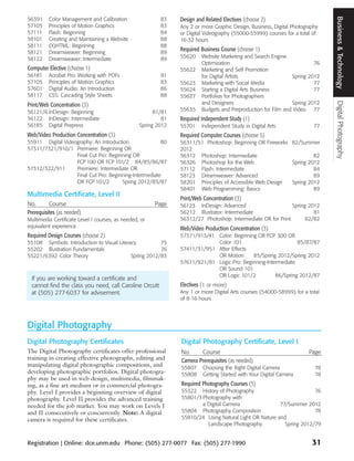 Business & Technology
56391     Color Management and Calibration                83    Design and Related Electives (choose 2)
57105     Principles of Motion Graphics                   83    Any 2 or more Graphic Design, Business, Digital Photography
57111     Flash: Beginning                                84    or Digital Videography (55000-55999) courses for a total of
58101     Creating and Maintaining a Website              88    16-32 hours
58111     (X)HTML: Beginning                              88
58121     Dreamweaver: Beginning                          89
                                                                Required Business Course (choose 1)
58122     Dreamweaver: Intermediate                       89    55620    Website Marketing and Search Engine
                                                                         Optimization                                   76
Computer Elective (choose 1)                                    55622    Marketing and Self Promotion
56181     Acrobat Pro: Working with PDFs                  81             for Digital Artists                   Spring 2012
57105     Principles of Motion Graphics                   83    55623    Marketing with Social Media                    77
57601     Digital Audio: An Introduction                  86    55624    Starting a Digital Arts Business               77
58117     CSS: Cascading Style Sheets                     88    55627    Portfolios for Photographers
                                                                         and Designers                         Spring 2012




                                                                                                                               Digital Photography
Print/Web Concentration (3)
56121/6 InDesign: Beginning                             81/81   55635    Budgets and Preproduction for Film and Video 77
56122 InDesign: Intermediate                               81   Required Independent Study (1)
56185 Digital Prepress                            Spring 2012   55701    Independent Study in Digital Arts               77
Web/Video Production Concentration (3)                          Required Computer Courses (choose 5)
55911 Digital Videography: An Introduction              80      56311/51 Photoshop: Beginning OR Fireworks 82/Summer
57311/7321/910/1 Premiere: Beginning OR                         2012
                   Final Cut Pro: Beginning OR                  56312 Photoshop: Intermediate                       82
                   FCP 100 OR FCP 101/2 84/85/86/87             56326 Photoshop for the Web                Spring 2012
57312/322/911      Premiere: Intermediate OR                    57112 Flash: Intermediate                           84
                   Final Cut Pro: Beginning-Intermediate        58123 Dreamweaver: Advanced                         89
                   OR FCP 101/2        Spring 2012/85/87        58201 Principles of Accessible Web Design  Spring 2012
                                                                58401 Web Programming: Basics                       89
Multimedia Certificate, Level II
                                                                Print/Web Concentration (3)
No.       Course                                        Page    56123 InDesign: Advanced                      Spring 2012
Prerequisites (as needed)                                       56212 Illustrator: Intermediate                        81
Multimedia Certificate Level I courses, as needed, or           56312/27 Photoshop: Intermediate OR for Print       82/82
equivalent experience                                           Web/Video Production Concentration (3)
Required Design Courses (choose 2)                              57371/913/41 Color: Beginning OR FCP 300 OR
55108 Symbols: Introduction to Visual Literacy          75                   Color 101                         85/87/87
55202 Illustration Fundamentals                         76      57411/31/951 After Effects
55221/6392 Color Theory                     Spring 2012/83                   OR Motion      85/Spring 2012/Spring 2012
                                                                57611/921/81 Logic Pro: Beginning-Intermediate
                                                                             OR Sound 101
                                                                             OR Logic 101/2           86/Spring 2012/87
 If you are working toward a certificate and
 cannot find the class you need, call Caroline Orcutt           Electives (1 or more)
 at (505) 277-6037 for advisement.                              Any 1 or more Digital Arts courses (54000-58999) for a total
                                                                of 8-16 hours




Digital Photography
Digital Photography Certificates                                Digital Photography Certificate, Level I
The Digital Photography certificates offer professional         No.     Course                                         Page
training in creating effective photographs, editing and         Camera Prerequisites (as needed)
manipulating digital photographic compositions, and             55807     Choosing the Right Digital Camera               78
developing photographic portfolios. Digital photogra-           55808     Getting Started with Your Digital Camera        78
phy may be used in web design, multimedia, filmmak-
ing, as a fine art medium or in commercial photogra-            Required Photography Courses (5)
phy. Level I provides a beginning overview of digital           55322 History of Photography                          76
photography. Level II provides the advanced training            55801/3 Photography with
needed for the job market. You may work on Levels I                     a Digital Camera                77/Summer 2012
and II consecutively or concurrently. Note: A digital           55804 Photography Composition                         78
camera is required for these certificates.                      55810/24 Using Natural Light OR Nature and
                                                                          Landscape Photography           Spring 2012/79


Registration | Online: dce.unm.edu Phone: (505) 277-0077 Fax: (505) 277-1990                                            31
 