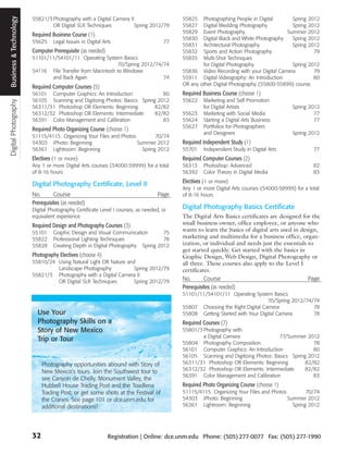 Business & Technology
                        55821/3 Photography with a Digital Camera II                     55825   Photographing People in Digital       Spring 2012
                                OR Digital SLR Techniques           Spring 2012/79       55827   Digital Wedding Photography           Spring 2012
                                                                                         55829   Event Photography                   Summer 2012
                        Required Business Course (1)
                                                                                         55830   Digital Black and White Photography   Spring 2012
                        55625     Legal Issues in Digital Arts                      77
                                                                                         55831   Architectural Photography             Spring 2012
                        Computer Prerequisite (as needed)                                55832   Sports and Action Photography                  79
                        51101/11/54101/11 Operating System Basics                        55835   Multi-Shot Techniques
                                                           70/Spring 2012/74/74                  for Digital Photography               Spring 2012
                        54116 File Transfer from Macintosh to Windows                    55836 Video Recording with your Digital Camera         79
                               and Back Again                                74          55911 Digital Videography: An Introduction             80
                                                                                         OR any other Digital Photography (55800-55899) course.
                        Required Computer Courses (5)
                        56101 Computer Graphics: An Introduction              80         Required Business Course (choose 1)
                        56105 Scanning and Digitizing Photos: Basics Spring 2012         55622    Marketing and Self Promotion
Digital Photography




                        56311/31 Photoshop OR Elements: Beginning          82/82                  for Digital Artists                    Spring 2012
                        56312/32 Photoshop OR Elements: Intermediate       82/82         55623    Marketing with Social Media                     77
                        56391 Color Management and Calibration                83         55624    Starting a Digital Arts Business                77
                                                                                         55627    Portfolios for Photographers
                        Required Photo Organizing Course (choose 1)
                                                                                                  and Designers                          Spring 2012
                        51115/4115 Organizing Your Files and Photos         70/74
                        54303 iPhoto: Beginning                     Summer 2012          Required Independent Study (1)
                        56361 Lightroom: Beginning                    Spring 2012        55701    Independent Study in Digital Arts               77
                        Electives (1 or more)                                            Required Computer Courses (2)
                        Any 1 or more Digital Arts courses (54000-59999) for a total     56313    Photoshop: Advanced                             82
                        of 8-16 hours                                                    56392    Color Theory in Digital Media                   83
                                                                                         Electives (1 or more)
                        Digital Photography Certificate, Level II
                                                                                         Any 1 or more Digital Arts courses (54000-58999) for a total
                        No.       Course                                          Page   of 8-16 hours
                        Prerequisites (as needed)
                        Digital Photography Certificate Level I courses, as needed, or   Digital Photography Basics Certificate
                        equivalent experience                                            The Digital Arts Basics certificates are designed for the
                        Required Design and Photography Courses (3)                      small business owner, office employee, or anyone who
                        55101     Graphic Design and Visual Communication        75
                                                                                         wants to learn the basics of digital arts used in design,
                        55822     Professional Lighting Techniques               78      marketing and multimedia for a business office, organ-
                        55828     Creating Depth in Digital Photography Spring 2012      ization, or individual and needs just the essentials to
                                                                                         get started quickly. Get started with the basics in
                        Photography Electives (choose 4)                                 Graphic Design, Web Design, Digital Photography or
                        55810/24 Using Natural Light OR Nature and                       all three. These courses also apply to the Level I
                                 Landscape Photography            Spring 2012/79         certificates.
                        55821/3 Photography with a Digital Camera II
                                 OR Digital SLR Techniques        Spring 2012/79
                                                                                         No.       Course                                     Page
                                                                                         Prerequisites (as needed)
                                                                                         51101/11/54101/11 Operating System Basics
                                                                                                                            70/Spring 2012/74/74
                                                                                         55807 Choosing the Right Digital Camera              78
                          Use Your                                                       55808 Getting Started with Your Digital Camera       78
                          Photography Skills on a                                        Required Courses (7)
                          Story of New Mexico                                            55801/3 Photography with
                                                                                                 a Digital Camera                77/Summer 2012
                          Trip or Tour
                                                                                         55804 Photography Composition                         78
                                                                                         56101 Computer Graphics: An Introduction              80
                                                                                         56105 Scanning and Digitizing Photos: Basics Spring 2012
                             Photography opportunities abound with Story of              56311/31 Photoshop OR Elements: Beginning          82/82
                             New Mexico’s tours. Join the Southwest tour to              56312/32 Photoshop OR Elements: Intermediate       82/82
                                                                                         56391 Color Management and Calibration                83
                             see Canyon de Chelly, Monument Valley, the
                             Hubbell House Trading Post and the Toadlena                 Required Photo Organizing Course (choose 1)
                             Trading Post, or get some shots at the Festival of          51115/4115 Organizing Your Files and Photos         70/74
                             the Cranes. See page 101 or dce.unm.edu for                 54303 iPhoto: Beginning                     Summer 2012
                             additional destinations!                                    56361 Lightroom: Beginning                    Spring 2012




                        32                                  Registration | Online: dce.unm.edu Phone: (505) 277-0077 Fax: (505) 277-1990
 