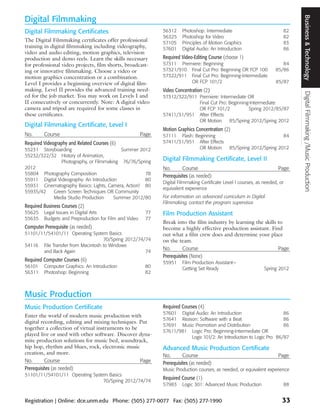 Business & Technology
Digital Filmmaking
Digital Filmmaking Certificates                                56312     Photoshop: Intermediate                           82
                                                               56325     Photoshop for Video                               82
The Digital Filmmaking certificates offer professional         57105     Principles of Motion Graphics                     83
training in digital filmmaking including videography,          57601     Digital Audio: An Introduction                    86
video and audio editing, motion graphics, television
production and demo reels. Learn the skills necessary          Required Video-Editing Course (choose 1)
for professional video projects, film shorts, broadcast-       57311 Premiere: Beginning                                   84
ing or innovative filmmaking. Choose a video or                57321/910 Final Cut Pro: Beginning OR FCP 100            85/86
motion graphics concentration or a combination.                57322/911 Final Cut Pro: Beginning-Intermediate
Level I provides a beginning overview of digital film-                   OR FCP 101/2                                   85/87
making. Level II provides the advanced training need-          Video Concentration (2)




                                                                                                                                Digital Filmmaking /Music Production
ed for the job market. You may work on Levels I and            57312/322/911 Premiere: Intermediate OR
II consecutively or concurrently. Note: A digital video                      Final Cut Pro: Beginning-Intermediate
camera and tripod are required for some classes in                           OR FCP 101/2            Spring 2012/85/87
these certificates.                                            57411/31/951 After Effects
                                                                             OR Motion      85/Spring 2012/Spring 2012
Digital Filmmaking Certificate, Level I
                                                               Motion Graphics Concentration (2)
No.      Course                                         Page   57111 Flash: Beginning                                      84
Required Videography and Related Courses (6)                   57411/31/951 After Effects
55231 Storyboarding                         Summer 2012                       OR Motion         85/Spring 2012/Spring 2012
55232/322/32 History of Animation,
                Photography, or Filmmaking 76/76/Spring
                                                               Digital Filmmaking Certificate, Level II
2012                                                           No.       Course                                          Page
55804 Photography Composition                        78
                                                               Prerequisites (as needed)
55911 Digital Videography: An Introduction           80
                                                               Digital Filmmaking Certificate Level I courses, as needed, or
55931 Cinematography Basics: Lights, Camera, Action! 80
                                                               equivalent experience
55935/42   Green Screen Techniques OR Community
           Media Studio Production       Summer 2012/80        For information on advanced curriculum in Digital
                                                               Filmmaking, contact the program supervisor.
Required Business Courses (2)
55625    Legal Issues in Digital Arts                    77    Film Production Assistant
55635    Budgets and Preproduction for Film and Video    77
                                                               Break into the film industry by learning the skills to
Computer Prerequisite (as needed)                              become a highly effective production assistant. Find
51101/11/54101/11 Operating System Basics                      out what a film crew does and determine your place
                                   70/Spring 2012/74/74        on the team.
54116 File Transfer from Macintosh to Windows
                                                               No.       Course                                    Page
       and Back Again                                74
                                                               Prerequisites (None)
Required Computer Courses (6)                                  55951     Film Production Assistant—
56101    Computer Graphics: An Introduction              80              Getting Set Ready                        Spring 2012
56311    Photoshop: Beginning                            82



Music Production
Music Production Certificate                                   Required Courses (4)
                                                               57601 Digital Audio: An Introduction                    86
Enter the world of modern music production with
                                                               57641 Reason: Software with a Beat                      86
digital recording, editing and mixing techniques. Put
                                                               57691 Music Promotion and Distribution                  86
together a collection of virtual instruments to be
                                                               57611/981 Logic Pro: Beginning-Intermediate OR
played live or used with other software. Discover dyna-
                                                                          Logic 101/2: An Introduction to Logic Pro 86/87
mite production solutions for music bed, soundtrack,
hip hop, rhythm and blues, rock, electronic music              Advanced Music Production Certificate
creation, and more.                                            No.       Course                                          Page
No.       Course                                   Page        Prerequisites (as needed)
Prerequisites (as needed)                                      Music Production courses, as needed, or equivalent experience
51101/11/54101/11 Operating System Basics
                                 70/Spring 2012/74/74
                                                               Required Course (1)
                                                               57983     Logic 301: Advanced Music Production              88


Registration | Online: dce.unm.edu Phone: (505) 277-0077 Fax: (505) 277-1990                                               33
 