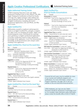 Apple Creative Professional Certifications Business and Technology
                                            Business & Technology
                                                                     Apple Creative Professional Certifications
                                                                     Apple Authorized Training Center                                Apple Certified Pro:
                                                                     UNM Continuing Education is the only Apple                      Final Cut Studio Concentrations
                                                                     Authorized Training Center in New Mexico. We offer              No.       Course                                         Page
                                                                     Apple Training for certification in Final Cut Studio            Prerequisites (as needed)
                                                                     and Logic Pro, Apple’s premiere video editing and               57321/910       Final Cut Pro: Beginning OR FCP 100:
                                                                     music production software. We administer exams for                              An Overview of Final Cut Pro             85/86
                                                                     all Apple Certifications, including all Creative                                OR basic knowledge of Final Cut Pro
                                                                     Professional Applications, iLife and iWork, and Mac
                                                                     OS X exams.                                                     Preferred
                                                                                                                                     57322/911    Final Cut Pro: Beginning-Intermediate OR
                                                                     Apple Certified Pro                                                          FCP 101/2: An Introduction
                                                                                                                                                  to Final Cut Pro                         85/87
                                                                     Differentiate yourself to employers and prospective
                                                                                                                                     Level One Final Cut Pro End User certification
                                                                     clients as an Apple Certified Pro, and gain a competi-
                                                                     tive edge in the ever-changing job market. Apple certi-         Suggested Exam Prep (as needed)
                                                                     fication programs create a benchmark for assessing              57799       Tutorial Elective for exam prep (per exam)     74
                                                                     users’ proficiency in Apple’s professional applications.        Sound Editing Concentration (1-2 courses and 1 exam)
                                                                     Level One certification attests to basic operational            57601  Digital Audio: An Introduction                 86
                                                                     knowledge of the application. Level Two demonstrates                   OR basic knowledge of audio terminology
                                                                     knowledge of advanced features and a deeper under-              57921 Sound 101: Introduction to Sound Editing
                                                                     standing of the application.                                           in Final Cut Studio                   Spring 2012
                                                                                                                                     57990V Apple Certification Exam Session               88
                                                                     Apple Certified Pro: Final Cut Pro Level One
                                                                                                                                     DVD Studio Pro Concentration (1 course and 1 exam)
                                                                     No.       Course                                       Page     57511/931  DVD Studio Pro: Beginning OR DVDSP 101:
                                                                     Prerequisites (as needed)                                                  Introduction to DVD Studio Pro       85/87
                                                                     54101/11 Macintosh: Operating System: Basics          74/74     57990V Apple Certification Exam Session            88
                                                                              OR basic knowledge of Macintosh OS X
                                                                                                                                     Color Correction Concentration (1 course and 1 exam)
                                                                     56311 Photoshop: Beginning                                82
                                                                     57105 Principles of Motion Graphics                       83    Basic knowledge of color correction terminology
                                                                            OR basic knowledge of editing terminology                57371/941 Color: Beginning OR Color 101:
                                                                                                                                                  Introduction to Color Correction
                                                                     Suggested (as needed)                                                        in Final Cut Studio                         85/87
                                                                     57321/910      Final Cut Pro: Beginning OR FCP 100:             57990V Apple Certification Exam Session                     88
                                                                                    An Overview of Final Cut Pro           85/86
                                                                                                                                     Motion Concentration (1-2 courses and 1 exam)
                                                                                    OR basic knowledge of editing terminology
                                                                                                                                     57105  Principles of Motion Graphics                83
                                                                     Required Course (1)                                                    OR basic knowledge of editing terminology
                                                                     57322/911      Final Cut Pro: Beginning-Intermediate OR         57951 Motion 101: Introduction to Motion 4 Spring 2012
                                                                                    FCP 101/2: An Introduction                       57990V Apple Certification Exam Session             88
                                                                                    to Final Cut Pro                         85/87
                                                                     Suggested Exam Prep (as needed)
                                                                     57799 Tutorial Elective for exam prep                   74
                                                                                                                                       Financial Aid and Loans may be available for many
                                                                     Exam Prep Guide and Practice Exam (see Apple’s website)
                                                                                                                                       of our courses and certificate programs and
                                                                     Required Exam (1)                                                 certifications. For more information, contact your
                                                                     57990V Apple Certification Exam Session                   88      Program Supervisor, see page 166 or visit our
                                                                                                                                       website at dce.unm.edu/loans-financial-aid.htm
                                                                     Apple Certified Pro: Final Cut Pro Level Two
                                                                     No.       Course                                       Page
                                                                     Prerequisite                                                      UNM employees, you may use your Tuition
                                                                     Level One Final Cut Pro End User certification                    Remission benefit for all Business & Technology cours-
                                                                     Required Course (1)                                               es. For complete Tuition Remission policy information,
                                                                     57913     FCP 300: Final Cut Pro Advanced Editing         87      please contact the benefits office at 505-277-MyHR.
                                                                     Suggested Exam Prep (as needed)
                                                                     57799     Tutorial Elective for exam prep                 74
                                                                     Required Exam (1)
                                                                     57990V Apple Certification Exam Session                   88


                                                                     34                                 Registration | Online: dce.unm.edu Phone: (505) 277-0077 Fax: (505) 277-1990
 