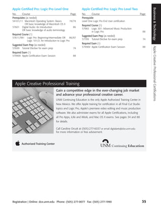 Business & Technology
Apple Certified Pro: Logic Pro Level One                           Apple Certified Pro: Logic Pro Level Two
No.       Course                                           Page    No.       Course                                         Page
Prerequisites (as needed)                                          Prerequisite
54101/11 Macintosh Operating System: Basics                74/74   Level One Logic Pro End User certification
         OR basic knowledge of Macintosh OS X
                                                                   Required Course (1)
57601 Digital Audio: An Introduction                         86
                                                                   57983    Logic 301: Advanced Music Production
       OR basic knowledge of audio terminology
                                                                            in Logic Pro                                     88
Required Course (1)
                                                                   Suggested Exam Prep (as needed)
57611/981      Logic Pro: Beginning-Intermediate OR     86/87
                                                                   57799    Tutorial Elective for exam prep                  74
               Logic 101/2: An Introduction to Logic Pro
                                                                   Required Exam (1)
Suggested Exam Prep (as needed)
                                                                   57990V Apple Certification Exam Session                   88




                                                                                                                                    Apple Creative Professional Certifications
57699     Tutorial Elective for exam prep                    74
Required Exam (1)
57990V Apple Certification Exam Session                      88




  Apple Creative Professional Training
                                            Gain a competitive edge in the ever-changing job market
                                            and advance your professional creative career.
                                            UNM Continuing Education is the only Apple Authorized Training Center in
                                            New Mexico. We offer Apple training for certification in all Final Cut Studio
                                            topics and Logic Pro, Apple’s premiere video editing and music production
                                            software. We also administer exams for all Apple Certifications, including
                                            all Pro Apps, iLife and iWork, and Mac OS X exams. See pages 34 and 88
                                            for details.

                                            Call Caroline Orcutt at (505) 277-6037 or email digitalarts@dce.unm.edu
                                            for more information or free advisement.




Registration | Online: dce.unm.edu Phone: (505) 277-0077 Fax: (505) 277-1990                                                 35
 