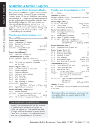 Animation & Motion Graphics Business and Technology
                             Business & Technology
                                                      Animation & Motion Graphics
                                                      Animation and Motion Graphics Certificates                     Animation and Motion Graphics, Level II
                                                      The Animation and Motion Graphics certificates offer           No.       Course                                        Page
                                                      professional training for moving graphics including            Prerequisites (as needed)
                                                      character design, 2D and 3D animation, video editing           Animation and Motion Graphics Certificate Level I courses, as
                                                      and visual effects. Learn the art and design skills neces-     needed, or equivalent experience
                                                      sary for professional moving graphics, including those
                                                      for digital filmmaking, the Web, game design, and              Required Design Courses (3)
                                                      other modeling and animation careers. Level I pro-             55221/6392 Color Theory                       Spring 2012/83
                                                      vides a beginning overview of animation and motion             55224 Cartoon Design                                 Fall 2012
                                                      graphics. Level II provides the advanced training need-        55935 Green Screen Techniques                     Spring 2012
                                                      ed for the job market. You may work on Levels I and            Required Business Course (choose 1)
                                                      II consecutively or concurrently.                              55622  Marketing and Self Promotion
                                                                                                                            for Digital Artists                      Spring 2012
                                                      Animation and Motion Graphics, Level I                         55623 Marketing with Social Media                        77
                                                      No.      Course                                       Page     55624 Starting a Digital Arts Business                   77
                                                                                                                     57511/61/931 DVD Studio Pro: Beginning
                                                      Required Design Courses (4)                                                     OR Creating a Digital Demo Reel
                                                      55201 Drawing Basics for Graphics                        75                     OR DVDSP 101            85/Spring 2012/87
                                                      55202 Illustration Fundamentals                          76
                                                      55231 Storyboarding                             Spring 2012    Required Independent Study (1)
                                                      55232/332 History of Animation                                 55701     Independent Study in Digital Arts                77
                                                                  OR Filmmaking                    76/Spring 2012    Required Computer Courses (6)
                                                      Required Business Courses (1)                                  56212     Illustrator: Intermediate                       81
                                                      55625    Legal Issues in Digital Arts                     77   56312     Photoshop: Intermediate                         82
                                                                                                                     56325     Photoshop for Video                             82
                                                      Computer Prerequisite (as needed)                              57113     Flash: Advanced                        Spring 2012
                                                      51101/11/54101/11 Operating System Basics                      57131     ActionScript with Flash              Summer 2012
                                                                                         70/Spring 2012/74/74        57241     Maya: Beginning 3D Animation           Spring 2012
                                                      54116 File Transfer from Macintosh to Windows
                                                             and Back Again                                74        Computer Electives (choose 2)
                                                                                                                     57115 Cartoon Animation with Flash            Spring 2012
                                                      Required Computer Courses (10)                                 57141 Game Design with Flash                           84
                                                      56101 Computer Graphics: An Introduction              80       57235 Maya Lighting Effects                            84
                                                      56211 Illustrator: Beginning                          81       57312      Premiere: Intermediate             Spring 2012
                                                      56311 Photoshop: Beginning                            82       57322/911 Final Cut Pro: Beginning-Intermediate
                                                      57105 Principles of Motion Graphics                   83                  OR FCP 101/2: An Introduction to
                                                      57111 Flash: Beginning                                84                  Final Cut Pro                            85/87
                                                      57112 Flash: Intermediate                             84       57611/921/81 Logic Pro: Beginning-Intermediate
                                                      57230 Maya: Foundation                                84                      OR Sound 101
                                                      57231 Maya: Beginning 3D Modeling                     84                      OR Logic 101            86/Spring 2012/87
                                                      57411/31/951 After Effects
                                                                      OR Motion     85/Spring 2012/Spring 2012       Electives (1 or more)
                                                      57601 Digital Audio: An Introduction                  86       Any 1 or more Digital Arts courses (54000-58999) for a total
                                                                                                                     of 8-16 hours
                                                      Required Video Editing Course (choose 1)
                                                      57311 Premiere: Beginning                            84
                                                      57321/910 Final Cut Pro: Beginning OR FCP 100:                   To ensure enrollment in a class, we recommend that
                                                                An Overview of Final Cut Pro            85/86          you register at least one week in advance of the
                                                      57911 FCP 101/2: An Introduction to Final Cut Pro    87          class start date.


                                                         Get Ahead with a Tutorial Elective
                                                         Two-hour one-on-one sessions with the instructor
                                                         of your choice are available in Macintosh and
                                                         Digital Arts topics if you have attended a 6-hour
                                                         or longer class in a similar topic. Contact Caroline
                                                         Orcutt at (505) 277-6037 to schedule a day and
                                                         time that is convenient for you. $149-$199.


                                                      36                                  Registration | Online: dce.unm.edu Phone: (505) 277-0077 Fax: (505) 277-1990
 