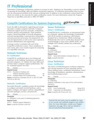 Business & Technology
IT Professional
Information Technology certifications continue to increase in value. Employers are demanding a concrete method
of assessing the knowledge, skills and abilities of potential employees. A certification demonstrates that you have
met the international standard of the relevant certifying body. In addition to the certification content listed here,
check our website at dce.unm.edu for online certification courses. For more information contact the Program
Supervisor at itpro@dce.unm.edu or (505) 277-6033.



CompTIA Certifications for Systems Engineering
Learn the skills in-demand for supporting and manag-             Server Technician




                                                                                                                                     CompTIA Certifications for Systems Engineering
ing today’s complex computer networks. Computer
technicians support local area networks, workstations,           Server+ Certification
switches, printers and peripherals. These positions              CompTIA Server+ certification, an international indus-
require a broad knowledge of network integration,                try credential, validates the knowledge of individuals
network interoperability, communication technologies,            with 18-24 months of experience with Industry
network protocols and security. Get prepared for cur-            Standard Server Architecture (ISSA) technology.
rent job opportunities as well as new career options in          Professionals who want to certify their advanced tech-
network administration and engineering.                          nical knowledge in areas such as RAID, SCSI, and
A testing voucher is included with each of the                   multiple CPUs should consider this certification.
CompTIA certification courses. Upon completion of                No.       Course                                         Page
each course, place your voucher request by contacting            Prerequisites
us at itpro@dce.unm.edu..                                        A+ certification
                                                                 Network+ certification
Network Technician                                               Required Course
A+ Certification                                                 63201 Server Administration Concepts (Server +)               90
CompTIA A+ certification gives you training and                  Exam: CompTIA SKO-003
experience in the building, maintenance and repair of
personal computers. A+ validates the latest skills need-         Linux Technician
ed from today’s computer support professionals. The              Linux+ Certification
A+ credential requires two tests.
                                                                 The Linux+ Certification proves technical competency
No.      Course                                     Page         and a broad awareness of Linux operating systems.
Required Courses                                                 Those holding Linux+ certification demonstrate critical
63131   Essentials of Hardware and                               knowledge of installation, operation, administration,
        Software Operating Systems                  90           and troubleshooting services.
63134 Hardware Repair and Troubleshooting           90
                                                                 No.       Course                                         Page
Exams: CompTIA A+ Essentials 220-701 or JKO-701 AND
220-702 or JKO-702                                               Prerequisites
                                                                 A+ certification
                                                                 Network+ certification or two years of Linux administration
Network+ Certification                                           experience.
Successful Network+ candidates possess the knowledge             Required Courses
to configure and install network hardware, and to                64101 Linux Fundamentals                          Spring 2012
deploy, configure and support software using different           64102 Supporting Linux Workstations               Spring 2012
network topologies, services, and protocols.                     Exam: CompTIA LX0-101and LXO-102.
No.       Course                                          Page
Prerequisite
A+ certification or two years of networking experience.
Required Course                                                   Financial Aid and Loans may be available for many
63312 Network Support (Network+)                           90     of our courses and certificate programs and certifica-
Exam: CompTIA N10-004 or JKO-016                                  tions. For more information, contact your Program
                                                                  Supervisor, see page 166 or visit our website at
                                                                  dce.unm.edu/loans-financial-aid.htm




Registration | Online: dce.unm.edu Phone: (505) 277-0077 Fax: (505) 277-1990                                                   37
 