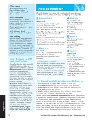 Office Hours
               Non-Credit Registration Center
               Mon-Fri, 7:30am-5:30pm
               with the exception of holidays.*
                                                              Fill out Registration Form (page 168) completely, with course & section
               (See list below.)
                                                              numbers. Business policies, such as our refund policy, are on page 166.

               Important Dates                                     Register Online                                           Walk it in
               Non-credit registration for the Fall
                                                              dce.unm.edu                                               M-F, 7:30am-5:30pm
               semester begins July 18. Registration is
                                                                                                                        UNM Continuing Education
               ongoing throughout the semester.
                                                              Our online registration module is quick,                  1634 University Blvd. NE
               Fall classes start August 22.
                                                              convenient, and always available.                         (just north of
               Please register early as many popular          View class schedules, register for courses, and           Indian School)
               classes fill quickly!
                                                              more... online, anytime, anywhere.                        Payment must be made in
               *UNM offices are closed:                                                                                 full at time
                                                              Some of the advantages of online registration:
               Sep 5, Nov 24-25, Dec 23-30, 2011                                                                        of registration.
                                                              • Create and update your own confidential
                                                                 student profile
               Free Parking                                                                                                  Mail it in
               Parking is free and readily available for      • Access your transaction records and transcript
                                                                                                                        UNM Continuing Education
               all classes held at the UNM Continuing         • Schedule your favorite classes
                                                                                                                        Attn: Registration
               Education/UNM Conference Center                • Enjoy easy, safe payment protected by Verisign™         MSC07 4030
               complex. Please refrain from parking in        • Receive confirmation email with class number            1 University of New Mexico
               the clinic or Masonic Lodge parking lots                                                                 Albuquerque, NM
               adjacent to our campus. Your car may be                                                                  87131-0001
               towed or ticketed. If our front and back            Phone it in
               parking lots are full, free overflow parking   505-277-0077                                                   Fax it in
               is located at 1642 University Blvd, two        M-F, 7:30am-5:30pm with Visa, MasterCard,
               lots north of our campus.                                                                                505-277-1990
                                                              Discover or American Express.
                                                                                                                        24 hrs. a day!
                                                              Please have course numbers and section
                                                              letters ready.                                            Fax or mail instructions:
               Tuition Remission for UNM                                                                                Fax/mail registration form
               Faculty/Staff/Retirees:                         Confirming Your Enrollment                               together with
                                                               When you enroll in a non-credit class by phone,          one of the following:
               (forms found online at dce.unm.edu)                                                                      • Visa, Mastercard, Discover or
                                                               mail or Fax, we will send you an enrollment
               Use UNM’s tuition remission for                                                                            American Express number
                                                               confirmation by mail or email. We will notify you
               approved UNM Continuing Education                                                                        • Purchase order
                                                               of any changes to the class.
               non-credit classes. Eligible Professional                                                                • Check (mail only)
               Development categories include                  Note: If your enrollment confirmation doesn’t
                                                                                                                        • UNM tuition remission form
               Information Technology, Digital Arts,           arrive within two weeks, call (505) 277-0077
                                                                                                                        Please call our office to confirm
               Professional Development and Skills,            during office hours, M-F, 7:30am-5:30pm.
                                                                                                                        receipt of fax.
               and Health Care and Human Services
               Business and Technology, and approved
               Health and Fitness courses listed under
               Growth & Enrichment.                           10% discount is available towards non-credit classes for:
               Please Note: IRS Regulations require           • Anyone registering for three or more classes at the same time;
               that Tuition Remission benefits used to        • Organizations registering three or more employees in the same class;
               register for any Health and Fitness            • Senior citizens age 65 or older with proof of age (also available online);
               courses, which are listed under the            • UNM students with a valid UNM ID;
               Growth Enrichment section of this
                                                              • Couples Rates are available for some dance and Money Matters classes.
               catalog, be included as taxable income
               and subject to withholding. Please refer       The couples rate is considered a discount, and all rules apply.
               to the UNM Business Policy 3700 at             Discount is available with phone/walk-in registration only. Discount is available only
               http://www.unm.edu/~ubppm/ubpp-                at original time of registration. Discount is not transferable, cumulative or applicable to
               manual/3700.htm for complete Tuition           any in-class materials, books or special fees. For third-party funded students, the
               Remission policy information. It is the        standard discounts offered may not apply. Discounts are not available for the Story of
Registration




               employee’s responsibility to monitor
                                                              New Mexico Lecture Series or Field Trips, Osher, the Substance Abuse Studies Training
               their use of Tuition Remission.
                                                              Program, select Business & Technology or Custom Training courses. No discounts on
               For questions regarding the UNM
                                                              Ed2Go, Gatlin or Skillsoft online courses. Individual programs may offer special
               tuition remission benefit, call the
               benefits office at 505-277-MyHR.               discounts or incentives. See individual program information for complete details.



               2                                                     Registration Form page 168 | Information and Policies page 166
 