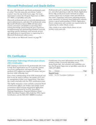 Business & Technology
Microsoft Professional and Oracle Online
We now offer Microsoft and Oracle professional cours-       Professionals such as database administrators, develop-
es online! Visit dce.unm.edu and choose “online             ers, and others planning to take the Oracle Application
courses” near the top of the home page. For more            Server 10g certification exams will find our online
information contact the Program Supervisor at (505)         courses a great way to prepare study and refresh for
277-6033, or itpro@dce.unm.edu.                             the exams. Experience with Linux operating systems;
                                                            some experience in Internet based application adminis-
Microsoft professionals such as network administrators,
                                                            tration; a good understanding of Oracle Application
system administrators, and other IT professionals using
                                                            Server components and concepts are required prior to
Microsoft’s Windows Server 2008 will find online
                                                            registering for online Oracle course.
courses convenient and helpful in exercising their
existing knowledge and learning the new. Experience         Take a look at our online Oracle classes on our




                                                                                                                       Microsoft Professional and Oracle Online/ITIL Certification
in implementing and administering Windows network           website at dce.unm.edu.
operating systems; familiarity with network services
and applications is required prior to registering for a
Microsoft Professional online course.
Take a look at our Microsoft courses on page 70.




ITIL Certification
Information Technology Infrastructure Library               Certification. For more information visit the ITIL
(ITIL) Certification                                        website at http://www.itil-officialsite.com/
                                                            home/home.aspx. For schedule and availability con-
ITIL training is essential for IT professionals who want    tact the Program Supervisor at itpro@dce.unm.edu or
to help their organization use IT to provide continu-       (505) 277-6033.
ous service management and improvement. This
method of IT support can improve IT service and pro-        No.      Course                                   Page
ductivity while reducing costs.                             Required Course
Gain a basic understanding of the ITIL framework and        67955   V3 ITIL® Foundation Certification           91
how it may be used to enhance the quality of IT serv-
ice management within your organization. This three
day course concludes with the ITIL certification exam.
This highly interactive course includes a practical blend
of instruction, Q&A, case studies, and sample exams
to maximize adult learning and practical application.
Instruction is delivered by an ITIL Accredited
Training Organization, Propoint Solutions whose
EXIN Accredited Trainers (ATs) hold the ITIL Expert
Certification and the ISO/IEC 20000 Consultant




Registration | Online: dce.unm.edu Phone: (505) 277-0077 Fax: (505) 277-1990                                   39
 