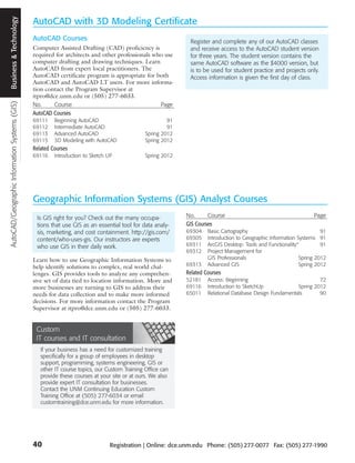 Business and Technology
  Business & Technology
                                               AutoCAD with 3D Modeling Certificate
                                               AutoCAD Courses                                               Register and complete any of our AutoCAD classes
                                               Computer Assisted Drafting (CAD) proficiency is               and receive access to the AutoCAD student version
                                               required for architects and other professionals who use       for three years. The student version contains the
                                               computer drafting and drawing techniques. Learn               same AutoCAD software as the $4000 version, but
                                               AutoCAD from expert local practitioners. The                  is to be used for student practice and projects only.
                                               AutoCAD certificate program is appropriate for both           Access information is given the first day of class.
                                               AutoCAD and AutoCAD LT users. For more informa-
                                               tion contact the Program Supervisor at
                                               itpro@dce.unm.edu or (505) 277-6033.
AutoCAD/Geographic Information Systems (GIS)




                                               No.     Course                                    Page
                                               AutoCAD Courses
                                               69111    Beginning AutoCAD                              91
                                               69112    Intermediate AutoCAD                           91
                                               69113    Advanced AutoCAD                      Spring 2012
                                               69115    3D Modeling with AutoCAD              Spring 2012
                                               Related Courses
                                               69116    Introduction to Sketch UP             Spring 2012




                                               Geographic Information Systems (GIS) Analyst Courses
                                                Is GIS right for you? Check out the many occupa-            No.      Course                                       Page
                                                tions that use GIS as an essential tool for data analy-     GIS Courses
                                                sis, marketing, and cost containment. http://gis.com/       69304    Basic Cartography                                91
                                                content/who-uses-gis. Our instructors are experts           69305    Introduction to Geographic Information Systems 91
                                                who use GIS in their daily work.                            69311    ArcGIS Desktop: Tools and Functionality®         91
                                                                                                            69312    Project Management for
                                               Learn how to use Geographic Information Systems to                    GIS Professionals                       Spring 2012
                                               help identify solutions to complex, real world chal-         69313    Advanced GIS                            Spring 2012
                                               lenges. GIS provides tools to analyze any comprehen-         Related Courses
                                               sive set of data tied to location information. More and      52181    Access: Beginning                             72
                                               more businesses are turning to GIS to address their          69116    Introduction to SketchUp             Spring 2012
                                               needs for data collection and to make more informed          65011    Relational Database Design Fundamentals       90
                                               decisions. For more information contact the Program
                                               Supervisor at itpro@dce.unm.edu or (505) 277-6033.


                                                Custom
                                                IT courses and IT consultation
                                                  If your business has a need for customized training
                                                  specifically for a group of employees in desktop
                                                  support, programming, systems engineering, GIS or
                                                  other IT course topics, our Custom Training Office can
                                                  provide these courses at your site or at ours. We also
                                                  provide expert IT consultation for businesses.
                                                  Contact the UNM Continuing Education Custom
                                                  Training Office at (505) 277-6034 or email
                                                  customtraining@dce.unm.edu for more information.




                                               40                               Registration | Online: dce.unm.edu Phone: (505) 277-0077 Fax: (505) 277-1990
 