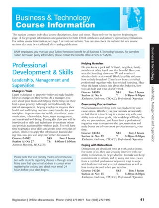 This section contains individual course descriptions, dates and times. Please refer to the section beginning on
page 11 for program information and guidelines for both UNM certificates and industry-sponsored certifications.
For online course information, see page 7 or visit our website. You can also check the website for new course
sections that may be established after catalog publication.




                                                                                                                       Business & Technology
 UNM employees, you may use your Tuition Remission benefit for all Business & Technology courses. For complete
 Tuition Remission policy information, please contact the benefits office at 505-277-MyHR.



Professional                                               Helping Hoarders
                                                           Do you know a pack rat? A friend, neighbor, family
                                                           member or other loved one that hoards? Have you
Development & Skills                                       seen the hoarding shows on TV and wondered
                                                           whether their tactics work? Would you like to know
Leadership, Management and                                 how to help hoarders? Come learn from a certified
                                                           professional organizer who has studied hoarding. Hear
Supervision                                                what the latest science says about this behavior, how




                                                                                                                        Leadership, Management and Supervision
                                                           you can help and what doesn’t work.
Change is Yours                                            Course: 04305                  $45         For: 3 hours
Learn techniques to empower others to make healthy         Section A: Dec 6               T        5:30pm-8:30pm
lifestyle changes on their terms. As a manager, you        Katherine Anderson, CPO-CD, Professional Organizer
care about your team and helping them bring out their
best is your priority. Although not traditionally the      Overcoming Procrastination
role of management, helping employees improve their        Procrastination interferes with our productivity and
health and well-being can have many benefits for your      causes stress. Whether you procrastinate occasionally
workplace: improvements to health, attendance, com-        or find that it is interfering in a major way with your
munication, relationships, focus, stress management,       ability to reach your goals, this workshop will help. See
and emotional well-being. During this class you will be    why we procrastinate, and learn from a professional
introduced to skills and techniques to motivate others     organizer ways to overcome the procrastination and
and provide accountability without guilt. You will have    make better use of your most precious resource, your
time to practice your skills and create your own plan of   time.
action. When you apply the information learned dur-        Course: 04323                     $45       For: 3 hours
ing this class, you can empower others to succeed.         Section A: Nov 29                 T      5:30pm-8:30pm
Course: 04302                   $45        For: 3 hours    Katherine Anderson, CPO-CD, Professional Organizer
Section A: Oct 27               Th     8:00am-11:00am
Antonia Montoya, MS CHES                                   Coping with Distractions
                                                           Distractions are abundant both at work and at home.
                                                           For some of us, they can seriously interfere with our
                                                           ability to function, to be productive, to make and keep
 Please note that our primary means of communica-          commitments to others, and to enjoy our time. Learn
 tion with students regarding classes is through email.    from a certified professional organizer ways to cope
 Make sure that your email address is correct when         with both internal and external distractions as well as
 registering for a class, and check your email 24          how to stay focused when you need to.
 hours before your class begins.                           Course: 04326                  $45         For: 3 hours
                                                           Section A: Nov 15              T        5:30pm-8:30pm
                                                           Katherine Anderson, CPO-CD, Professional Organizer




Registration | Online: dce.unm.edu Phone: (505) 277-0077 Fax: (505) 277-1990                                     41
 