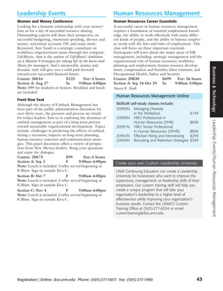 Leadership Events                                            Human Resources Management
Women and Money Conference                                   Human Resources Career Essentials
Looking for a fantastic relationship with your money?        A successful career in human resources management
Join us for a day of successful resource-sharing.            requires a foundation of essential employment knowl-
Outstanding experts will share their perspective on          edge, the ability to work effectively with many differ-
successful budgeting, emotional spending, divorce and        ent kinds of people, and the ability to balance employ-
money, retirement accounts 101 and many more.                ee needs with the laws and rules of employment. This
Keynoted, Ann Tandy is a strategic consultant on             class will focus on these important essentials.
workforce empowerment issues through her company,            Participants will learn about the major areas of HR
LifeMoxie. Ann is the author of LifeMoxie! Ambition          management, including: strategic management and the
on a Mission-9 strategies for taking life by the horns and   organizational role of human resources; workforce
Moxie for managers. Ann’s memorable straties and             planning and employment; human resource develop-




                                                                                                                       Business & Technology
dynamic style will give you a solid path forward             ment; compensation and benefits; labor relations; and
toward your successful financial future.                     Occupational Health, Safety and Security.
Course: 20616                   $125         For: 6 hours    Course: 20830                   $699      For: 36 hours
Section A: Aug 27                Sa       9:00am-4:00pm      Section A: Sep 24-Oct 29 Sa             9:00am-3:00pm
Note: $99 for students or Seniors. Breakfast and lunch       Stacey E. Nash
are included.
                                                              Human Resources Management Online
Front Row Seat
Although the theory of Cutback Management has                 SkillSoft self-study classes include:
been part of the public administration discussion for         20989N Managing Diversity
over thirty years, the pressure and process are timely                    in the Workplace                    $149
for todays leaders. Join us in exploring the dynamics of      20990N HRCI Professional in




                                                                                                                       Leadership Events/Human Resources Management
cutback management as part of a long-term process                         Human Resources (PHR)               $899
toward sustainable organizational development. Topics         20991N HRCI Senior Professional
include: challenges in predicting the effects of cutback                  in Human Resources (SPHR)           $899
during a recession; impacts on long-term planning;            20992N Effective Hiring and Interviewing        $299
human resource concerns and communication strate-             20994N Recruiting and Retention Strategies      $399
gies. This panel discussion offers a variety of perspec-
tives from New Mexico leaders. Bring your questions
and enjoy the dialogue.
Course: 20675                   $99         For: 6 hours
Section A: Sep 2                F        9:00am-4:00pm        Create your own Custom Leadership University
Note: Lunch is included. Coffee served beginning at
8:30am. Sign-in outside Kiva C.                               UNM Continuing Education can create a Leadership
Section B: Oct 7                F        9:00am-4:00pm        University for businesses who want to improve the
Note: Lunch is included. Coffee served beginning at           supervisory, management, or leadership skills of their
8:30am. Sign-in outside Kiva C.                               employees. Our custom training staff will help you
Section C: Nov 4                F        9:00am-4:00pm        create a unique program that will take your
Note: Lunch is included. Coffee served beginning at           organization’s leadership to a higher level of
8:30am. Sign-in outside Kiva C.                               effectiveness while improving your organization’s
                                                              business results. Contact the UNMCE Custom
                                                              Training Office at (505) 277-6034 or email
                                                              customtraining@dce.unm.edu




Registration | Online: dce.unm.edu Phone: (505) 277-0077 Fax: (505) 277-1990                                      43
 