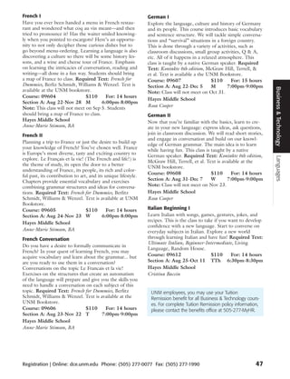 French I                                                       German I
Have you ever been handed a menu in French restau-             Explore the language, culture and history of Germany
rant and wondered what coq au vin meant—and then               and its people. This course introduces basic vocabulary
tried to pronounce it? Has the waiter smiled knowing-          and sentence structure. We will tackle simple conversa-
ly when you pointed to escargots? Here’s an opportu-           tions and “survival” situations in a foreign country.
nity to not only decipher those curious dishes but to          This is done through a variety of activities, such as
go beyond menu-ordering. Learning a language is also           classroom discussions, small group activities, Q & A,
discovering a culture so there will be some history les-       etc. All of it happens in a relaxed atmosphere. This
sons, and a wine and cheese tour of France. Emphasis           class is taught by a native German speaker. Required
on learning the intricacies of conversation, reading and       Text: Kontakte 6th edition, McGraw Hill, Terrell, &
writing—all done in a fun way. Students should bring           et al. Text is available a the UNM Bookstore.
a map of France to class. Required Text: French for            Course: 09607                    $110     For: 15 hours
Dummies, Berliz Schmidt, Williams & Wenzel. Text is            Section A: Aug 22-Dec 5          M      7:00pm-9:00pm




                                                                                                                           Business & Technology
available at the UNM bookstore.                                Note: Class will not meet on Oct 31.
Course: 09604                   $110      For: 14 hours
                                                               Hayes Middle School
Section A: Aug 22-Nov 28 M              6:00pm-8:00pm
Note: This class will not meet on Sep 5. Students              Rosa Cooper
should bring a map of France to class.                         German II
Hayes Middle School                                            Now that you’re familiar with the basics, learn to cre-
Anne-Marie Stimson, BA                                         ate in your new language: express ideas, ask questions,
French II                                                      join in classroom discussion. We will read short stories,
                                                               and engage in conversation and build on our knowl-
Planning a trip to France or just the desire to build up
                                                               edge of German grammar. The main idea is to learn
your knowledge of French? You’ve chosen well. France
                                                               while having fun. This class is taught by a native
is Europe’s most diverse, tasty and exciting country to
                                                               German speaker. Required Text: Kontakte 6th edition,




                                                                                                                           Languages
explore. Le Français et la vie! (The French and life!) is
                                                               McGraw Hill, Terrell, et al. Text is available at the
the theme of study, its open the door to a better
                                                               UNM bookstore.
understanding of France, its people, its rich and color-
                                                               Course: 09608                   $110      For: 14 hours
ful past, its contribution to art, and its unique lifestyle.
Chapters provide essential vocabulary and exercises            Section A: Aug 31-Dec 7         W      7:00pm-9:00pm
combining grammar structures and ideas for conversa-           Note: Class will not meet on Nov 23.
tions. Required Text: French for Dummies, Berlitz              Hayes Middle School
Schmidt, Williams & Wenzel. Text is available at UNM           Rosa Cooper
Bookstore.
Course: 09605                    $110       For: 14 hours      Italian Beginning I
Section A: Aug 24-Nov 23 W                6:00pm-8:00pm        Learn Italian with songs, games, gestures, jokes, and
                                                               recipes. This is the class to take if you want to develop
Hayes Middle School
                                                               confidence with a new language. Start to converse on
Anne-Marie Stimson, BA                                         everyday subjects in Italian. Explore a new world
French Conversation                                            through learning Italian and have fun! Required Text:
                                                               Ultimate Italian, Beginner-Intermediate, Living
Do you have a desire to formally communicate in
                                                               Language, Random House.
French? In your quest of learning French, you may
acquire vocabulary and learn about the grammar... but          Course: 09612                    $110      For: 14 hours
are you ready to use them in a conversation?                   Section A: Aug 25-Oct 11 TTh 6:30pm-8:30pm
Conversations on the topic Le Francais et la vie!              Hayes Middle School
Exercises on the structures that create an automatism          Cristina Baccin
of the language will prepare and give you the skills you
need to handle a conversation on each subject of this
topic. Required Text: French for Dummies, Berlitz               UNM employees, you may use your Tuition
Schmidt, Williams & Wenzel. Text is available at the            Remission benefit for all Business & Technology cours-
UNM Bookstore.                                                  es. For complete Tuition Remission policy information,
Course: 09606                  $110      For: 14 hours          please contact the benefits office at 505-277-MyHR.
Section A: Aug 23-Nov 22 T             7:00pm-9:00pm
Hayes Middle School
Anne-Marie Stimson, BA




Registration | Online: dce.unm.edu Phone: (505) 277-0077 Fax: (505) 277-1990                                        47
 